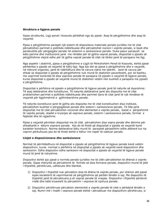 Struktura e ligjeve penale

Sipas strukturës, Ligji penal i Kosovës përbëhet nga dy pjesë: Asaj të përgjithshme dhe asaj të
veçantë.

Pjesa e përgjithshme paraqet një sistem të dispozitave materiale penalo-juridike me të cilat
përcaktohen parimet e politikës ndëshkuese dhe përcaktohet nocioni i veprës penale, si bazë dhe
parakushte për përgjegjësi penale në sistemin e sanksioneve penale. Duke pasur parasysh se
këto parime dhe institucione janë me rëndësi për të gjitha veprat penale, dispozitat e pjesës së
përgjithshme vlejnë edhe për të gjitha veprat penale të cilat në tërësi janë të parapara me ligj.

Nga aspekti i zbatimit, pjesa e përgjithshme e Ligjit të Përkohshëm Penal të Kosovës, është pjesë
përbërëse e pjesës së veçantë të këtij ligji. Nga kjo del se pjesa e përgjithshme dhe e veçantë,
në mënyrë organike, janë të ndërlidhura dhe të varura njëra me tjetrën. Janë të varura për
shkak se dispozitat e pjesës së përgjithshme nuk mund të zbatohen pavarësisht, por së bashku
me veprimet konkrete të disa veprave penale të parapara në pjesën e veçantë të ligjeve penale,
kurse dispozitat e pjesës së veçantë mund të zbatohen vetëm nën kushtet e parapara me pjesën
e përgjithshme.

Dispozitat e përfshira në pjesën e përgjithshme të ligjeve penale janë të natyrës së dyanshme:
Të asaj deklarative dhe konstituive. Të natyrës deklarative janë ato dispozita me të cilat
proklamohen parimet e politikës ndëshkuese dhe parimet tjera të cilat janë të një rëndësie të
veçantë për ligjshmërinë e gjithmbarshme penale.

Të natyrës konstituive janë të gjitha ato dispozita me të cilat konstituohen disa institute,
përcaktohen kushtet e përgjegjësisë penale dhe sistemi i sanksioneve penale. Të tilla janë
dispozitat me të cilat përcaktohen nocionet dhe elementet e veprës penale, bazat e përjashtimit
të veprës penale, stadet e kryerjes së veprave penale, sistemi i sanksioneve penale, format e
fajësisë dhe të ngjashme.

Pjesa e veçantë përmban dispozitat me të cilat përcaktohen disa vepra penale dhe dënime për
shkaktarët e këtyre veprave penale. Kjo do të thotë që dispozitat e pjesës së veçantë kanë
karakter konstituiv. Norma deklarative këtu mund të paraqitet përjashtimi edhe atëherë kur ka
veprim përkufizues çka do të thotë është e lidhur me vepër të caktuar penale.

Llojet e dispozicioneve dhe sanksioneve

Normat të përmbledhura në dispozitat e pjesës së përgjithshme të ligjeve penale kanë vetëm
diapozitivin, kurse normat e përfshira në dispozitat e pjesës së veçantë kanë diapozitivin dhe
sanksionin. Edhe diapozitivi edhe sanksioni në dispozitat e pjesës së veçantë të ligjeve penale
mund të jenë të ndryshme.

Dispozitivi është ajo pjesë e normës penalo-juridike me të cilën përcaktohen të dhënat e veprës
penale. Sipas mënyrës së përcaktimit të formës së disa formave penale, dispozitivi mund të jetë
i thjeshtë, përshkrues, udhëzues dhe blanket.

   1) Dispozitivi i thjeshtë nuk përcakton disa të dhëna të veprës penale, por shënon atë pjesë
      sipas karakterit të veprimtarisë së përgjithshme që përbën lëndën e saj. Me diapozitiv të
      thjeshtë janë të përcaktuara p.sh veprat penale të vrasjes. Dispozitivi i thjeshtë përdoret
      rrallë dhe këtë kryesisht te përcaktimi i veprave të njohura penale.

   2) Dispozitivi përshkrues përcakton elementet e veprës penale të cilat e përbëjnë lëndën e
      saj. Numri më i madh i veprave penale është i përcaktuar me diapozitivin përshkrues, si



                                                                                                  20
 