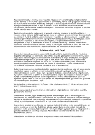 Te përcaktimi relativ i dënimit, sipas rregullës, në pjesën kryesore të ligjit penal përcaktohen
llojet e dënimit, si dhe kufijtë e poshtëm dhe të epërm të tij, nën të cilat, gjegjësisht mbi të cilat
ato nuk mund të shqiptohen. Këta kufij përbëjnë të ashtuquajturit minimumin dhe maksimumin
e përgjithshëm të përcaktimit të llojit të dënimit. Krahas minimumit dhe maksimumit të
përgjithshëm, ekziston edhe maksimumi i veçantë i dënimit i cili parashihet në pjesën e veçantë
penale për disa vepra penale.

Caktimi i minimumit dhe maksimumit të veçantë në pjesën e veçantë të Ligjit Penal është i
mundur në disa mënyra: 1) Për vepër penale mund të caktohet lartësia minimale dhe maksimale
e dënimit; 2) Mund të caktohet vetëm minimumi i veçantë e jo edhe maksimumi i veçantë, para
së cilës ai përputhet me maksimumin e përgjithshëm të llojit të dënimit; 3) Mund të jepet vetëm
maksimumi i veçantë e jo edhe minimumi i veçantë, i cili përputhet me minimumin e
përgjithshëm të llojit të dënimit dhe 4) Mund të caktohet vetëm lloji i dënimit, pa caktimin e
minimumit dhe maksimumit të veçantë, rast ky te paraqitja e dënimit në të holla. Në këtë rast
edhe minimumi edhe maksimumi i veçantë përputhen me minimumin e përgjithshëm.

                                   3. Interpretimi i Ligjit Penal

Interpretimi paraqet operacionin ideor me të cilin përcaktohet kuptimi i drejtë dhe rëndësia e
dispozitave të një ligji kur përmbajtja e tij është e paqartë. Çdo ligj kërkon interpretimin, rasti i
njëjtë është edhe me ligjin penal me qëllim të zbatimit të tij të drejtë dhe të plotë. Nevoja për
interpretim del nga fakti se çdo tekst i ligjit, si p.sh. teksti i disa dispozitave të tij mund të
kuptohet në mënyra të ndryshme për shkak të: Jo përsosshmërisë së gjuhës, përdorimit të
shprehjeve joadekuate ose shprehjeve me kuptim të shumëfishtë, të mos përcaktimit të
nocioneve që përdoren në tekst dhe shkallës së lartë të abstraksionit.

Duke interpretuar normën juridike abstrakte, jepet përmbajtja sociale nga jeta, për shkak se ajo
zbatohet në ngjarje të vërtetë, në rast konkret të kryerjes së veprës penale. Me ndihmën e
interpretimit i jepet kuptim i drejtë ligjit , çka do të thotë se përcaktohet dëshira e ligjdhënësit.
Ky kuptim e ka burimin te qëllimi të cilin dëshirojmë ta arrijmë duke i zbatuar dispozitat ligjore.
Kufijtë e interpretimit i përcakton parimi i ligjshmërisë. Përmes interpretimit nuk guxon të
zgjerohet ligji në rastet të cilat nuk janë përfshi me dispozita përkatëse, gjithashtu nuk guxon të
ndryshohet kuptimi dhe qëllimi i ligjit.

Kemi disa lloje të interpretimeve: 1) Organi i cili e bën interpretimin, 2) Mënyra e interpretimit
dhe 3) Vëllimi i interpretimit.

Duke pasur parasysh organin i cili e bën interpretimin e ligjit dallohen: Interpretimi autentik,
gjyqësor dhe doktrinar.

Interpretimin autentik, ligjor dhe të obligueshëm e kryen organi që e ka nxjerrë ligjin i cili
interpretohet. Ky interpretim është i detyrueshëm për organet dhe personat si dhe për vetë ligjin.
Rëndësi të posaçme në këtë interpretim paraqet caktimi i njohurive rreth shprehjeve të përdorura
në ligj, siç është paraparë në nenin 107 të Ligjit të përkohshëm penal të Kosovës.

Interpretimin gjyqësor e bën Gjykata me rastin e zbatimit të ligjit në rastin konkret të bërjes së
veprës penale nga kryesi. Kjo do të thotë që çdo gjykatë duhet ta interpretojë ligjin për ta
zbatuar në rastin përkatës. Një interpretim i tillë nuk i obligon gjykatat tjera. As interpretimet e
gjykatave të larta nuk kanë fuqi obliguese. Ato më tepër kanë karakter bindës dhe forcë
argumentuese juridike.

Interpretimin shkencor apo doktrinar e bëjnë disa institucione shkencore apo punëtorë



                                                                                                        22
 