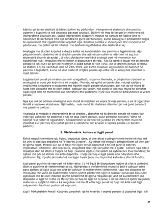 kështu që është vështirë të bëhet dallimi ku përfundon interpretimit ekstensiv dhe prej ku
zgjerimi i kuptimit të një dispozite paraqet analogji. Dallimi në mes të këtyre dy mënyrave të
interpretimit ekziston aty, sepse interpretimi ekstensiv mbetet në korniza të fjalëve dhe të
nocioneve të përdorura (me një rëndësi të gjerë përdoruese), kurse analogjia e përcaktimit logjik
të operacionit dhe ngjashmërisë largohet nga rëndësia juridike e shprehjeve dhe nocioneve të
përdorura, me qëllim që të mbetet me dëshirën ligjdhënëse dhe dëshirat e saj.

Analogjia me të cilën krijohet e drejta është në kundërshtim me parimin e ligjshmërisë. Ajo
përjashtimisht zbatohet në të drejtën penale dhe atë në periudhën e ndërtimit të saj, kur
ekzistojnë shumë zbraztësi , të cilat plotësohen me këtë analogji deri në momentin kur
ligjdhënësi nuk i rregullon me nxjerrjen e dispozitave të reja. Kjo ka qenë e lejuar me të drejtën
penale të ish RSFJ-së deri në nxjerrjen e kodit penal të vitit 1951. Në të drejtën penale të BRSS-
së zbatimi i tij ka vazhduar deri në vitin 1959, kur është miratuar legjislacioni që bazohet në
parimin e legalitetit, kurse në disa raste të drejtës penale ajo edhe sot e kësaj dite zbatohet si
mjet teknik.

Legjislacioni penal që miraton parimin e legalitetit, si parim themelor, e përjashton zbatimin e
analogjisë si mjet për krijimin e së drejtës. Prandaj në qoftë se lajmërohet ndonjë sjellje e
rrezikshme shoqërore e ngjashme me ndonjë vepër penale ekzistuese, ajo nuk do të mund të
futet nën dispozitë me të cilën është caktuar kjo vepër. Një sjellje e tillë nuk mund të dënohet
sipas ligjit deri në momentin kur ndryshimi dhe plotësimi i tyre nuk mund të përkufizohet si vepër
penale.

Nga kjo del që përmes analogjisë nuk mund të krijohen as vepra të reja penale, e as të zgjerohen
lëndët e veprave ekzistuese. Gjithashtu, nuk mund të zbatohen dënimet që nuk janë paraparë
me pjesën e caktuar.

Analogjia si metodë e interpretimit të së drejtës , zbatohet në të drejtën penale në rastet kur
vetë ligji udhëzon në zbatimin e saj në disa vepra penale, duke përdorur nocionin “edhe në
ndonjë rast tjetër të ngjashëm”. Konsiderohet se në teorinë juridike ky interpretim mund të
zbatohet kur përmes tij krijohet pozitë e volitshme për kryesin e veprës penale (in bonam
partem).

                               5. Vlefshmëria kohore e Ligjit penal

Është rregull themelore që, ligjet, dispozitat tjera, si dhe aktet e përgjithshme hyjnë në fuqi më
së voni 8 ditë pas shpalljes në “Fletoren Zyrtare”. Ky është një rregull i përgjithshëm që vlen për
të gjitha ligjet. Mirëpo kur ka të bëjë me ligjin penal dispozitat e të cilit janë të natyrës
imperative, inhibitore dhe represive, rregullisht lihet një periudhë më e gjatë kohore nga dita e
shpalljes deri në ditën e hyrjes në fuqi (vacatio legës), me qëllim që qytetarëve t’ua mundësoj të
njihen më për së afërmi me këto dispozita. Hyrja në fuqi e ligjit penal apo ndryshimi dhe
plotësimi i tij, thjesht përcaktohet me ligjin hyrës (apo me dispozitat kalimtare dhe të fundit).

Ligji penal pushon së vepruari në këto raste: 1) Në bazë të dispozitave ligjore të cilat e caktojnë
ditën e pushimit të vlefshmërisë së tij. Ndërprerja e vlefshmërisë mund të jetë e caktuar edhe
para sjelljes së ligjit (Ligji me afat të kufizuar të mëhershëm vlefshmërie) apo me dispozita të
miratuara më vonë që kushtimisht hedhin jashtë përdorimit ligjin e caktuar penal apo klauzulën
gjenerale me të cilën mbeten jashtë përdorimit të gjitha rregullat që janë në kundërshtim me
dispozitat e ligjit të ri dhe 2) Me hyrjen në fuqi të ligjit të ri penal, i cili në mënyrë tjetër rregullon
materien e njëjtë të cilën e ka rregulluar më herët edhe ligji penal në fuqi. Në këtë rast ligji i
mëparshëm heshtazi pushon së vepruari.

Ligji i Përkohshëm Penal i Kosovës parasheh që te kryerësi i veprës penale të zbatohet ligji i cili



                                                                                                         25
 