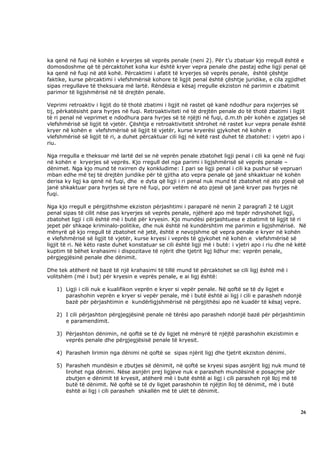 ka qenë në fuqi në kohën e kryerjes së veprës penale (neni 2). Për t’u zbatuar kjo rregull është e
domosdoshme që të përcaktohet koha kur është kryer vepra penale dhe pastaj edhe ligji penal që
ka qenë në fuqi në atë kohë. Përcaktimi i afatit të kryerjes së veprës penale, është çështje
faktike, kurse përcaktimi i vlefshmërisë kohore të ligjit penal është çështje juridike, e cila zgjidhet
sipas rregullave të theksuara më lartë. Rëndësia e kësaj rregulle ekziston në parimin e zbatimit
parimor të ligjshmërisë në të drejtën penale.

Veprimi retroaktiv i ligjit do të thotë zbatimi i ligjit në rastet që kanë ndodhur para nxjerrjes së
tij, përkatësisht para hyrjes në fuqi. Retroaktiviteti në të drejtën penale do të thotë zbatimi i ligjit
të ri penal në veprimet e ndodhura para hyrjes së të njëjti në fuqi, d.m.th për kohën e zgjatjes së
vlefshmërisë së ligjit të vjetër. Çështja e retroaktivitetit shtrohet në rastet kur vepra penale është
kryer në kohën e vlefshmërisë së ligjit të vjetër, kurse kryerësi gjykohet në kohën e
vlefshmërisë së ligjit të ri, a duhet përcaktuar cili ligj në këtë rast duhet të zbatohet: i vjetri apo i
riu.

Nga rregulla e theksuar më lartë del se në veprën penale zbatohet ligji penal i cili ka qenë në fuqi
në kohën e kryerjes së veprës. Kjo rregull del nga parimi i ligjshmërisë së veprës penale –
dënimet. Nga kjo mund të nxirren dy konkludime: I pari se ligji penal i cili ka pushur së vepruari
mban edhe më tej të drejtën juridike për të gjitha ato vepra penale që janë shkaktuar në kohën
derisa ky ligj ka qenë në fuqi, dhe e dyta që ligji i ri penal nuk mund të zbatohet në ato pjesë që
janë shkaktuar para hyrjes së tyre në fuqi, por vetëm në ato pjesë që janë kryer pas hyrjes në
fuqi.

Nga kjo rregull e përgjithshme ekziston përjashtimi i paraparë në nenin 2 paragrafi 2 të Ligjit
penal sipas të cilit nëse pas kryerjes së veprës penale, njëherë apo më tepër ndryshohet ligji,
zbatohet ligji i cili është më i butë për kryesin. Kjo mundësi përjashtuese e zbatimit të ligjit të ri
jepet për shkaqe kriminalo-politike, dhe nuk është në kundërshtim me parimin e ligjshmërisë. Në
mënyrë që kjo rregull të zbatohet në jetë, është e nevojshme që vepra penale e kryer në kohën
e vlefshmërisë së ligjit të vjetër, kurse kryesi i veprës të gjykohet në kohën e vlefshmërisë së
ligjit të ri. Në këto raste duhet konstatuar se cili është ligji më i butë: i vjetri apo i riu dhe në këtë
kuptim të bëhet krahasimi i dispozitave të njërit dhe tjetrit ligj lidhur me: veprën penale,
përgjegjësinë penale dhe dënimit.

Dhe tek atëherë në bazë të një krahasimi të tillë mund të përcaktohet se cili ligj është më i
volitshëm (më i but) për kryesin e veprës penale, e ai ligj është:

   1) Ligji i cili nuk e kualifikon veprën e kryer si vepër penale. Në qoftë se të dy ligjet e
      parashohin veprën e kryer si vepër penale, më i butë është ai ligj i cili e parasheh ndonjë
      bazë për përjashtimin e kundërligjshmërisë në përgjithësi apo në kuadër të kësaj vepre.

   2) I cili përjashton përgjegjësinë penale në tërësi apo parasheh ndonjë bazë për përjashtimin
      e paramendimit.

   3) Përjashton dënimin, në qoftë se të dy ligjet në mënyrë të njëjtë parashohin ekzistimin e
      veprës penale dhe përgjegjësisë penale të kryesit.

   4) Parasheh lirimin nga dënimi në qoftë se sipas njërit ligj dhe tjetrit ekziston dënimi.

   5) Parasheh mundësin e zbutjes së dënimit, në qoftë se kryesi sipas asnjërit ligj nuk mund të
      lirohet nga dënimi. Nëse asnjëri prej ligjeve nuk e parasheh mundësinë e posaçme për
      zbutjen e dënimit të kryesit, atëherë më i butë është ai ligj i cili parasheh një lloj më të
      butë të dënimit. Në qoftë se të dy ligjet parashohin të njëjtin lloj të dënimit, më i butë
      është ai ligj i cili parasheh shkallën më të ulët të dënimit.



                                                                                                       26
 
