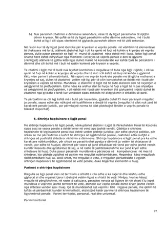 6) Nuk parasheh zbatimin e dënimeve sekondare, nëse të dy ligjet parashohin të njëjtin
      dënim kryesor. Në qoftë se të dy ligjet parashohin edhe dënime sekondare, më i butë
      është ai ligj i cili sipas vlerësimit të gjykatës parasheh dënim më të ulët sekondar.

Në rastin kur të dy ligjet janë identike për kryerësin e veprës penale në vështrim të elementeve
të theksuara më lartë, atëherë zbatohet ligji i cili ka qenë në fuqi në kohën e kryerjes së veprës
penale, duke pasur parasysh se ligji i ri mund të zbatohet nëse është më i butë. Nëse ligji penal
shumë herë është ndryshuar nga momenti i kryerjes së veprës penale e deri te gjykimi
(nënligjet) atëherë të gjitha këto ligje duhet marrë në konsideratë kur është fjala te përcaktimi i
dënimit dhe cili është më i buti në rastin konkret për kryesin e veprës.

Te zbatimi i ligjit më të butë nuk lejohet kombinimi i rregullave të buta nga ligji i vjetër, i cili ka
qenë në fuqi në kohën e kryerjes së veprës dhe të riut i cili është në fuqi në kohën e gjykimit.
Këtu vlen parimi i alternativitetit. Në raport me veprën konkrete penale me të gjitha rrethanat e
kryerjes së saj, duhet të zbatohet vetëm një ligj për të cilin konstatohet se është më i butë për
kryerësin e veprës në tërësi. Mundësia e zbatimit të ligjit më të butë ekziston deri në nxjerrjen e
aktgjykimit të plotfuqishëm. Edhe nëse ka ardhur deri te hyrja në fuqi e ligjit të ri pas shpalljes
së aktgjykimit të plotfuqishëm, i cili është më i butë për kryerësin (të gjykuarin) i njëjti duhet të
zbatohet nga gjykata e lartë kur vendoset sipas ankesës në aktgjykimin e shkallës së parë.

Te përcaktimi se cili ligj është më i butë për kryerësin, gjykata duhet t’i merr parasysh rregullat
jo penale, sepse edhe ato ndikojnë në kualifikimin e drejtë të veprës (rregullat të cilat nuk janë të
karakterit penalo-juridik, por përmbajnë norma të cilat plotësojnë lëndën e veprës penale te
blanket dispozitat).


       6. Shtrirja hapësinore e ligjit penal

Me shtrirje hapësinore të ligjit penal, nënkuptohet zbatimi i Ligjit të Përkohshëm Penal të Kosovës
sipas asaj se vepra penale a është kryer në vend apo jashtë vendit. Çështja e shtrirjes
hapësinore të legjislacionit penal nuk është vetëm çështje juridike, por edhe çështje politike, për
shkak se me përcaktimin e kufirit të shtrirjes së ligjshmërisë penale, caktohen edhe kufijtë e
shtrirjes së pushtetit shtetëror në lëmin e dënimeve. Shtrirja hapësinore e ligjit penal pra ka edhe
karaktere ndërkombëtar, për shkak se parashtrohet pyetja e dënimit jo vetëm të shtetasve të
vendit, por edhe të huajve; dënimet për vepra që janë shkaktuar në vend por edhe jashtë vendit
kundër Kosovës dhe qytetarëve të saj, a në raste të jashtëzakonshme kur janë kryer edhe
shtetasve të huaj. Duke pasur parasysh mundësinë e përzierjes së kompetencave në mes të
shteteve, kjo çështje zgjidhet në pajtim me rregullat ndërkombëtare. Meqenëse këso rregullash
ndërkombëtare nuk ka, secili shtet, me rregullat e veta, e rregullon përkatësisht e zgjedh
shtrirjen hapësinore të ligjshmërisë së vetë penale, duke llogaritur elementin e huaj.

Parimet e shtrirjes hapësinore

Rregulla se ligji penal vlen në territorin e shtetit e cila edhe e ka nxjerrë dhe kështu edhe
gjykatat si dhe organet tjera i zbatojnë vetëm ligjet e shtetit të vetë. Mirëpo, krahas kësaj
rregulle të përgjithshme, në raste të caktuara, paraqitet nevoja që ligjeve të një shteti t’iu jepet
mundësia e veprimit jashtë territorit të vetë, atëherë kur vepra penale është kryer jashtë vendit
nga shtetasi vendor apo i huaj. Që të mundësohet një veprim i tillë i ligjeve penale, me qëllim të
luftës së përbashkët kundër kriminalitetit, ekzistojnë katër parime të shtrirjes hapësinore të
ligjshmërisë penale: Parimi territorial, personal, real dhe universal.

Parimi territorial



                                                                                                     27
 