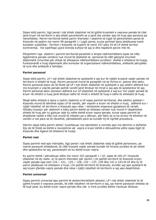 Sipas këtij parimi, ligji penal i një shteti zbatohet në të gjithë kryerësit e veprave penale të cilat
janë kryer në territorin e atij shteti pavarësisht se a janë ata vendor apo të huaj apo persona pa
nënshtetësi. Parimi territorial është parim themelor i zbatimit të Ligjit të përkohshëm penal të
Kosovës në pajtim me nenin 99 paragrafi 1 i Ligjit penal, kurse parimet tjera plotësuese kanë
karakter substidiar. Territori i Kosovës në kuptim të nenit 107 pika 25 të LP është territor
kontinental, me sipërfaqe ujore brenda kufijve të saj si dhe hapësirë ajrore mbi të.

Përjashtim nga zbatimi i parimit territorial parasheh e drejta ndërkombëtare sipas së cilës
ligjshmëria penale vendore nuk mund të zbatohet te personat të cilët gëzojnë imunitet
diplomatik (imunitet për shkak të shkaqeve ndërkombëtare juridike): shefat e shteteve të huaja,
funksionarët e huaj diplomatik dhe konsular të organizatave ndërkombëtare, anëtarët përcjellës
të tyre dhe anëtarët e familjes.

Parimi personal

Sipas këtij parimi, LP i një shteti zbatohet te qytetarët e saj kur të njëjtit kryejnë vepër penale në
territorin e shtetit të huaj. Parimi personal mund të paraqitet në dy forma si: pasive dhe aktiv.
Parimi personal pasiv do të thotë që LP i një shteti zbatohet në qytetarët e saj vetëm atëherë kur
me kryerjen e veprës penale jashtë vendit janë lënduar të mirat e saj apo të qytetarëve të saj.
Parimi personal aktiv ekziston atëherë kur LP zbatohet në qytetarët e saj kur me vepër penale të
kryer në shtetin e huaj janë lënduar edhe të mirat e shtetit të huaj e edhe të shtetasit të huaj.

Meqë edhe shtetet e tjera e njohin zbatimin e LP sipas parimit territorial, dhe kështu qytetari i
Kosovës mund të dënohet sipas LP të vendit, për veprën e kryer në shtetin e huaj, atëherë kur i
njëjti ndodhet në territorin e Kosovës apo nëse i dorëzohet organeve gjyqësore të vendit.
Shkaku kryesor për zbatimin e këtij parimi është se shtetasi vendor nuk mund t’i depërtohet
shtetit të huaj për tu gjykuar atje ku edhe është kryer vepra penale, kurse sipas parimit të
drejtësisë rastet e tilla nuk mund të mbeten pa u dënuar, për fatin se ia ka arritur të kthehet në
vendin e vet para se të zbulohet, përkatësisht para se kundër tij të ngritët procedura.

Dënimi sipas këtij parimi është i kushtëzuar me identitetin e normës apo me dënimin e dyfishtë.
Kjo do të thotë se është e nevojshme që vepra e kryer është e dënueshme edhe sipas ligjit të
Kosovës dhe ligjeve të shteteve të huaja.

Parimi real

Sipas parimit real apo mbrojtës, ligji penal i një shteti zbatohet ndaj të gjithë personave, pa
marrë parasysh shtetësinë, të cilët kryejnë vepër penale kundër të mirave juridike të ati shteti
dhe qytetarëve të saj, pavarësisht se ku është kryer vepra.

Ky parim është i përcaktuar edhe me nenin 101 paragrafi 1 i LP, sipas të cilit LP i Kosovës
zbatohet në dy raste: a) Si parim themelor për secilin i cili jashtë territorit të Kosovës kryen
vepër penale nga neni 116 – 121, 125 – 128, 132 – 137, 139 dhe 141 e 143 të LP dhe b) Si
parim plotësues në shtetasin e huaj i cili jashtë territorit të Kosovës, kundër saj apo qytetarit të
saj kryen çfarëdo vepre penale dhe nëse i njëjti ndodhet në territorin e saj apo depërtohet.

Parimi universal

Sipas parimit universal apo parimit të eksterritorialitetit absolut, LP i një shteti zbatohet te të
gjithë kryesit e veprave penale, të cilët ndodhen në territorin e saj, pa marrë parasysh shtetas se
të kujt janë, ku është kryer vepra penale dhe cila e mirë juridike është rrezikuar lënduar.




                                                                                                       28
 