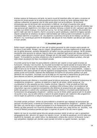 Krahas rasteve të theksuara më lartë, ky parim mund të zbatohet edhe në rastin e kryerjes së
veprave të rënda penale në të ashtuquajturat territore të askujt siç janë ujdhesat Atole apo
ujdhesa vullkanike në oqeanet mbi të cilat asnjë shtet nuk ka juridiksion, në territoret
kontestuese apo në territoret nën sovranitetin e OKB-së, në anijet e kusarëve dhe ujërat
ndërkombëtare, nëse këtu vepra janë kryer nga personat pa shtetësi apo me shumë shtetësi ose
nga personat për depërtimin e të cilëve nuk ekziston kërkesa e shtetit të cilit i përkasin apo nëse
e njëjta nuk është miratuar, me kusht që nuk ka hyr në fuqi vjetërsia e lëndës. Në praktikë ky
parim rrallë vjen deri te zbatimi. Parimi universal si parim plotësues i zbatimit të ligjeve penale,
shpreh solidaritet të shteteve në planin ndërkombëtar për luftë kundër kriminalitetit. Ky parim
mundëson dënimin e kryerësit i cili me zbatimin e parimeve të tjera do të mbetej i pa dënuar.
Miratimi i tij i kontribuon parimit të drejtësisë: Që askush të mos mbetet i pa dënuar për veprën
e kryer penale.

                                        7. Imuniteti penal

Është rregull i përgjithshëm që LP vlen për të gjithë personat të cilët kryejnë vepra penale në
territorin e atij shteti. Mirëpo, nga ky rregull i përgjithshëm i shtrirjes hapësinore të ligjit penal
për të gjithë personat, ekziston përjashtimi në raport me disa persona të caktuar. Në të vërtetë,
ekzistojnë disa persona të caktuar ndaj të cilëve nuk zbatohet ligjit penal për shkaqe politiko –
juridike, sepse gëzojnë imunitet penal. Shkaqet për të cilat jepet imuniteti penal mund të jetë dy
llojesh: Të brendshme (juridike shtetërore) dhe të jashtme (ndërkombëtare juridike), dhe për
këtë shkak ekzistojnë dy lloje imunitetesh penale.

Imuniteti penal ka të bëjë me pamundësinë e dënimit për veprën e kryer gjatë kryerjes së
funksionit i mbrojtur me imunitet. Ky imunitet ka të bëjë me veprat penale të kryera lidhur me
zgjedhjet dhe votimet si dhe mendimet e dhëna lidhur me ushtrimin e funksionit përkatës. Me
fjalë të tjera ky ka të bëjë me delikte verbale, vepra kundër nderit dhe personalitetit, ruajtja e
fshehtësive dhe vepra penale të natyrës agjitativo-propaganduese. Imuniteti penal nuk ekziston
jashtë punës së Kuvendit. Fjalimet dhe deklaratat në tubime të ndryshme politike nuk janë
përfshirë me imunitetin. Imuniteti nuk ka të bëjë as me veprimet e mëhershme që janë kryer
para dhënies së betimit, përkatësisht votimit në Kuvend apo në trupat tjera të tij.

Arsyeja kryesore për dhënien e imunitetit penal të këtyre personave, si bartës të funksioneve të
rëndësishme shoqërore – politike në zbatimin e ligjit të një shteti, është nevoja që t’ju
mundësohet liri dhe pavarësi sa më e madhe në punë. Sigurimi i lirisë së plotë pa frikë nga
dënimi për shkak të pasimit të mendimeve, vërejtjeve dhe kritikave lidhur me problemet që
shqyrtohen nga ana e organeve kompetente dhe dhënies së propozimeve për zgjidhjen e tyre,
është një garanci e votimit dhe vendosjes demokratike. Dhënia e imunitetit penal bartësve të
funksioneve më përgjegjëse shoqërore – politike nuk do të thotë vetëm garancë për liri të plotë
në punën e tyre, veç se edhe dhënie e besimit të plotë shoqëror për realizimin dhe angazhimin
më të madh në ushtrimin e këtyre funksioneve në kuadër të autorizimeve.


Imuniteti penalo procesor shihet në pamundësinë e arrestimit apo ndjekjes së personave që
gëzojnë imunitet penal, si bartës të funksioneve më të rëndësishme shoqërore – politike, deri sa
për këtë nuk merret leja e organit kompetent d.m.th Parlamentit të nivelit përkatës të pushtetit.
Kështu që këta persona nuk mund të arrestohen dhe kundër tyre, nëse thirren në imunitet, nuk
mund të fillohet procedura penale pa lejen e organist në punën e të cilit marrin pjesë.

Dallimi në mes të imunitetit penal dhe atij penalo procesor është në atë se i pari e përjashton
përgjegjësinë dhe dënimin në raport me veprën e kryer në afat të pacaktuar, d.m.th edhe pas
skadimit të mandatit, por vetëm lidhur me deklaratat e dhëna dhe votimin në Kuvend, kurse i
dyti përjashton ndjekjen për çfarëdo vepre penale në kohën sa zgjatë mandati, pa lejen



                                                                                                    29
 
