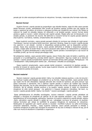 penale për të cilën ekzistojnë definicione të ndryshme: formale, materiale dhe formale-materiale.


   Nocioni formal

    Kuptimi formal i veprës penale ka prejardhjen nga shkolla klasike, sipas të cilës vepra penale
është fenomen juridik, përkatësisht fakt juridik që prodhon pasoja juridike ose një ngjarje në
botën e jashtme që ndikon në krijimin e pasojave juridike për shoqërinë ose individ. Për shkak të
ndikimit të madh të shkollës klasike në shkencën e së drejtës penale, nocioni formal është
përdorur gjatë si nocion i vetëm shkencor për veprën penale. Madje edhe sot në literaturën e së
drejtës penale, ai përdoret më shumë. Në definimin e nocionit formal të veprës penale dallohen
disa kuptime: normative, realiste, simptomatike dhe dinamike.

    Sipas kuptimit normativ, vepra penale paraqet shkelje të normave ose shkelje të Ligjit penal.
Themeluesi i teorisë normative është teoricieni gjerman, Binding. Sipas tij, kryesi i veprës penale
me veprimin e vet shkelë normën e dispozitave penalo-juridike, por jo dispozitën juridike-
penale. Sipas disa autorëve të tjerë, vepra penale definohet si shkelje e dispozitave penalo-
juridike, madje edhe të Kodit Penal. Pa marrë parasysh këto dallime në interpretimin e shkeljeve
të objektit, të gjithë përfaqësuesit e këtij koncepti, veprën penale e konsiderojnë si një nocion të
mirëfilltë juridik, që nuk ka ndonjë përmbajtje reale.

Në pikëpamje realiste, vepra penale është ngjarje, dukuri fizike dhe reale në botën e jashtme, që
paraqitet si e kundërligjshme, prandaj është veprim i dënueshëm. Nga kjo rrjedh se si element
qenësor i veprës penale konsiderohet veprimi që domosdo tërheq edhe pasojat. Përfaqësuesi më
i rëndësishëm i këtij botëkuptimi është Listi , themelues i shkollës së sociologjisë.

     Sipas kuptimit simptomatik, vepra penale është simptomi i ekzistimit të dashjes penale –
juridike të kryesit të veprës penale, kurse sipas kuptimit dinamik, ajo është reflektim i gjendjes
se brendshme psikike të kryesit.


Nocioni material

    Nocioni material i veprës penale është i lidhur me shkollën italiane pozitive, e cila më shumë i
ka kushtuar kujdes përmbajtjes së problemit se sa formës. Sipas Garofalit, vepra penale është
ajo vepër me të cilin ofendohen ndjenjat altruiste dhe morale të njerëzve, që janë pranuar nga
pjesa civilizuese e njerëzimit. Feri e definon veprën penale si veprim që rrjedhë nga motivet
egoiste dhe asociale, me të cilën ofendohen kushtet e jetës dhe morali i një populli në një fazë të
zhvillimit. Në të vërtetë, shkolla pozitive e ka quajtur veprën penale si vepër të rrezikshme
shoqërore të cilën duhet penguar me aplikimin e masave shoqërore mbrojtëse. Në teori, ky
nocion i veprës penale është i njohur me titullin “ nocioni sociologjik i veprës penale”.

 Sipas përfaqësuesve të shkollës sociologjike, nocioni material i veprës penale përbëhet në
shkeljen e nevojave të shoqërisë së caktuar në të cilat bazohet ekzistimi i saj. (List). Teoritë
bashkëkohore të kriminologjisë, gjithashtu, bazohen në kuptimi material të veprës penale, kështu
,Selin, përcakton veprën penale si sjellje që nuk i përgjigjet normave të grupeve në pushtet,
ndërsa formohet për shkak të konfliktit të grupeve shoqërore të kulturave të ndryshme.
Botëkuptim të ngjashëm për veprën penale si rezultat i konfliktit kulturor ka edhe kriminologu
amerikan Saterland. Prandaj , sipas kuptimit material, vepra penale paraqitet si shkelje e
kushteve shoqërore të jetës apo nevojave të ekzistimit të saj ose si shkelje e vlerave të saj, pa të
cilat nuk mund të ekzistonin si bashkësi e organizuar.




                                                                                                 31
 