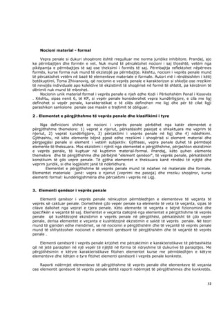 Nocioni material - formal

    Vepra penale si dukuri shoqërore është rregulluar me norma juridike inhibitore. Prandaj, ajo
ka përmbajtjen dhe formën e vet. Nuk mund të përcaktohet nocioni i saj thjeshtë, vetëm nga
pikëpamja e përmbajtjes të saj ose theksimi i formës të saj. Përmbajtja reflektohet nëpërmes
formës, kurse forma nuk mund të ekzistojë pa përmbajtje. Kështu, nocioni i veprës penale mund
të përcaktohet vetëm në bazë të elementeve materiale e formale. Autori më i rëndësishëm i këtij
botëkuptimi, Toma Zhivanoviq, që nocionin e veprës penale e karakterizon si shkelje ose rrezikim
të nevojës individuale apo kolektive të ekzistimit të shoqërisë në formë të shtetit, pa kërcënim të
dënimit nuk mund të mbrohet.
    Nocionin unik material formal i veprës penale e njeh edhe Kodi i Përkohshëm Penal i Kosovës
. Kështu, sipas nenit 6, të KP, si vepër penale konsiderohet vepra kundërligjore, e cila me ligj
definohet si vepër penale, karakteristikat e të cilës definohen me ligj dhe për të cilat ligji
parashikon sanksione penale ose masën e trajtimit të obliguar.

2 . Elementet e përgjithshme të veprës penale dhe klasifikimi i tyre

     Nga definicioni shihet se nocioni i veprës penale përbëhet nga katër elementet e
përgjithshme themelore: 1) veprat e njeriut, përkatësisht pasojat e shkaktuara me veprim të
njeriut, 2) veprat kundërligjore, 3) përcaktimi i veprës penale në ligj dhe 4) ndëshkimi.
Gjithashtu, në këto elemente bëjnë pjesë edhe rrezikimi i shoqërisë si element material dhe
përgjegjësi penale si element i vetëm subjektiv. Gjithsesi, vepra penale duhet të përmbajë
elemente të theksuara. Mos ekzistimi i njërit nga elementet e përgjithshme, përjashton ekzistimin
e veprës penale, të kuptuar në kuptimin material-formal. Prandaj, këto quhen elemente
themelore dhe të përgjithshme dhe përbëjnë “element qenësor“, të veprës penale, përkatësisht
konstituim të çdo vepre penale. Të gjitha elementet e theksuara kanë rëndësi të njëjtë dhe
veprim juridik, si dhe logjikisht janë të ndërlidhura.
        Elementet e përgjithshme të veprës penale mund të ndahen në materiale dhe formale.
Elementet materiale janë: vepra e njeriut (veprimi me pasoja) dhe rreziku shoqëror, kurse
elementi formal: kundërligjshmëria dhe përcaktimi i veprës në Ligj.


3. Elementi qenësor i veprës penale

     Elementi qenësor i veprës penale nënkupton përmbledhjen e elementeve të veçanta të
veprës së caktuar penale. Domethënë çdo vepër penale ka elemente të veta të veçanta, sipas të
cilave dallohet nga veprat e tjera penale. Këto elemente të veçanta e bëjnë fizionominë dhe
specifikën e veçantë të saj. Elementet e veçanta dallojnë nga elementet e përgjithshme të veprës
penale që kushtëzojnë ekzistimin e veprës penale në përgjithësi, përkatësisht të çdo vepër
penale, derisa elementet e veçanta e kushtëzojnë ekzistimin e saktë të veprës penale. Në teori
mund të gjenden edhe mendimet, se në nocionin e përgjithshëm dhe të veçantë të veprës penale
mund të shfrytëzohen nocionet e elementit qenësorë të përgjithshëm dhe të veçantë të veprës
penale .

    Elementi qenësorë i veprës penale krijohet me përcaktimin e karakteristikave të përbashkëta
që në jetë paraqiten në një vepër të njëjtë në forma të ndryshme të dukurive të paraqitjes. Me
përgjithësimin e këtyre karakteristikave fitohen elementet kurse me përmbledhjen e këtyre
elementeve dhe lidhjen e tyre fitohet elementi qenësorë i veprës penale konkrete.

    Raporti ndërmjet elementeve të përgjithshme të veprës penale dhe elementeve të veçanta
ose elementit qenësorë të veprës penale është raporti ndërmjet të përgjithshmes dhe konkretës.



                                                                                                32
 