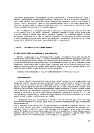 Elementet e përgjithshme konkretizohen nëpërmes elementeve të veçanta. Kështu që vepra si
element i përgjithshëm konkretizohet nëpërmjet veprimit të saktë e të caktuar (veprimtaria,
koha, vendi, mënyra, dhe mjeti) dhe pasojën (shkeljen ose rrezikimin) në raport me objektin e
caktuar. Edhe ky konkretizim i veprimit dhe pasojave përbën veçori të një vepre penale dhe e
ndan nga një vepër tjetër e ngjashme. Edhe elementi i dytë i përgjithshëm i nocionit të veprës
penale mund të konkretizohet në mënyra të ndryshme.

    Kur karakteristikat e tilla janë elemente të caktuara të veprës penale, atëherë nëse ato
nuk ekzistojnë, nuk ka as vepër. Përcaktimi i elementit qenësor i veprës penale do të thotë
kualifikim juridik i veprës. Kjo është detyrë e gjykatës në procedurë penale. Krahas
elementeve themelore me të cilat përcaktohet fizionomia dhe përmbajtja e formës themelore
të veprës penale ekzistojnë edhe elementet plotësuese, që ndikojnë në ekzistimin e veprës
penale më të lehtë ( të privilegjuar) ose më të rëndë ( të kualifikuar).



II OBJEKTI DHE SUBJEKTI I VEPRËS PENALE.


1 . Objekti dhe llojet e objekteve të veprës penale

     Objekt i veprës penale mund të konsiderohet në kuptim të dyfishtë: formal dhe material. Në
kuptim formal objekti është e mirë ose interes kundër të cilit është orientuar vepra penale, prandaj i
ofrohet mbrojtja penale-juridike. Objekti në kuptim material janë marrëdhëniet shoqërore dhe të mirat
që mbrohen me dispozitat e legjislacionit penal. Marrëdhëniet shoqërore, me anë të mbrojtjes juridike
shndërrohen në të mira juridike. Prandaj, objekt i mbrojtjes janë marrëdhëniet shoqërore dhe vlerat
shoqërore dhe interesat kundër të cilave është orientuar sulmi me kryerjen e veprave penale dhe të
cilat me anë të mbrojtjes juridike shndërrohen në të mira juridike.

    Ekzistojnë dy lloje të objekteve: objekti mbrojtës dhe objekt i aktit të veprës penale


   Objekti mbrojtës

    Me objekt mbrojtës nënkuptojmë të mirat ose interesin që i ofrohet mbrojtja penale-juridike nga
shkela ose rrezikimi nga vepra penale. Se cilat të mira dhe interesa duhet të mbrohen varet nga
nevojat reale të shoqërisë së caktuar, përkatësisht shtetit. E drejta penale ka karakter klasor dhe
detyra e saj është për t’i mbrojtur ato të mira dhe vlera, që për klasën në pushtet dhe shtetin e tyre
paraqet kusht të ekzistimit dhe zhvillimit të mëtejshëm në periudhë kohore të caktuar historike, ndërsa
janë të kërcënuar nga kriminaliteti. Prandaj të mirat e mbrojtura dhe interesat dallojnë ndërmjet
shteteve të ndryshme si dhe në të njëjtin shtet në periudhat e ndryshme të zhvillimit të tij. Kjo flet
çartë se objekti mbrojtës i veprës penale mund të vendoset në përgjithësi dhe standard për të gjitha
shtetet dhe për të gjitha rregullimet shoqërore politike.

        Megjithatë edhe pse marrëdhëniet e mbrojtura dhe të mirat në çdo shtet varen nga
marrëdhëniet shoqërore që ekzistojnë në të, kështu që dallojnë shtetet njëri nga tjetri, ekzistojnë të
mirat dhe vlerat që
janë të mbrojtura në të gjitha shtetet, pa marrë parasysh në dallimet në rregullimin shtetëror. Këto
janë të mirat natyrore dhe vlerat e përgjithshme civilizuese dhe të përgjithshme njerëzore: jeta,
integriteti trupor dhe shëndeti i njeriut, liritë themelore dhe të drejtat e njeriut, prona dhe mjedisi
jetësor. Por as këto vlera nuk janë të mbrojtura në mënyrë të barabartë në të gjitha shtetet, siç edhe
ekzistojnë edhe vlerat që në disa shtete mbrohen me zbatimin e sanksioneve penale, ndërsa në të
tjerat nuk mbrohen ose i ofrohet mbrojtja kundërvajtjeje ose mbrojtje tjetër juridike.



                                                                                                    33
 