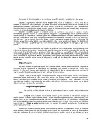 Ekzistojnë dy lloje të objekteve të mbrojtura: objekti i mbrojtës i përgjithshëm dhe grupor

        Objekt i përgjithshëm mbrojtës në të drejtën tonë penale e përbëjnë: 1) njeriu (liria dhe e
drejta e tij personale) dhe 2) shoqëria (të drejtat dhe vlerat shoqërore të garantuar me kushtetutë, të
drejtën ndërkombëtare, përkatësisht me rendin juridik), të shikuara në unitetin e tyre. Qytetarët dhe
shoqëria mbrohen nga të gjitha veprat penale, ngase të gjitha veprat penale konsiderohen si sulm apo
rrezikim të qytetarit ose bashkësisë shoqërore në tërësi.
        Objektin mbrojtës grupor e përbëjnë vlerat që sulmohen nga grupi i veprave penale.
Domethënë, grupet e veçanta të veprave penale, në pjesën e veçantë të ligjit penal, janë të orientuar
kundër vlerave të caktuara që i takojnë njeriut dhe bashkësisë shoqërore. Radhitja e këtyre grupeve të
veprave penale është bërë sipas rëndësisë të vlerave të sulmuara që mbrohen. Kështu për shembull,
jeta dhe trupi i njeriut, prona, ekonomia, detyra zyrtare,... paraqesin objekte grupore të mbrojtura. Në
objektin grupor të mbrojtur bëjnë pjesë edhe objektet edhe veprat penale individuale. Kjo do të thotë
se objekti i mbrojtës i grupit të veprave penale njëkohësisht paraqet objektin të mbrojtjes të çdo vepre
penale.

        Por, ekzistojnë edhe veprat e tilla penale, që sipas natyrës dhe përbërjes janë të tilla dhe kanë
më shumë objekte të mbrojtjes ( plaçkitja dhe vjedhja plaçkitëse janë të drejtuara kundër pronës, por
edhe kundër lirisë dhe të drejtave qytetare). Këto vepra radhiten në kapituj të ndryshëm të veprës së
caktuar të ligjit penal, duke marrë parasysh se cili është objekti më i rëndësishëm, veçantë, prevalent
sipas vlerësimit të ligjvënësve. Kështu që plaçkitja dhe vjedhja plaçkitëse janë klasifikuar në vepra
penale kundër pasurisë, sepse sulmi në integritetin trupor ose liri bëhet për shkak të rrëmbimit të
gjësendeve.

       Objekti i veprës

        Ky është objekti ndaj të cilit kryhet akti i veprës penale. Për të shkaktuar lëndim objektit të
mbrojtur është e nevojshme të ndërmerret akti i kryerjes ndaj objektit të caktuar që i takon këtij
objekti. Te çdo vepër penale, akti realizohet në ndonjë objekt dhe ai paraqet elementin qenësor të
veprës penale. Objekti i veprës mund të jetë i sulmuar dhe gramatikor.

        Objekti i sulmuar është objekt kundër të cilit është drejtuar akti i veprës penale, kurse objekti
gramatikor është lëndë mbi të cilën kryhet akti. Kështu, tek vjedhja objekti i mbrojtur është prona,
objekti i sulmuar është pronësia, kurse objekt gramatikor është gjësendi i huaj i luajtshëm. Tek disa
vepra penale, objektet e sulmuara dhe gramatikore përputhen. Kështu te vrasja, jeta e njeriut është
objekt i sulmuar mbrojtës dhe gramatikor.

                2. subjekti i veprës penale

                Në teorinë juridike dallojnë dy lloje të subjekteve të veprës penale: subjekti aktiv dhe
       pasiv.

                Subjekti aktiv i veprës penale është personi që me veprimin e vet realizon pasojën e
veprës penale. Ky është kryes i veprës penale ( kryesi dhe bashkëpjesëmarrësit). Sipas rregullës, çdo
person mund të jetë kryes i veprës penale me kusht se i ka mbushur 14 vjet, por te disa vepra penale
ligji kërkon karakteristika të veçanta personale, marrëdhëniet ose rrethanat e personit që mund të jetë
kryes i veprës – delicta proprija (veprat penale me subjekt të veçantë special p.sh. Veprat penale
zyrtare apo ushtarake).

      Nga nocioni objektiv i veprës penale nënkuptohet se si kryes (subjekt aktiv) mund të paraqitet
edhe personi i papërgjegjshëm, personi juridik dhe i mituri. Kjo do të thotë se mund të bëhet dallimi
ndërmjet nocioneve: kryesi dhe fajtori. Kështu kryesi i veprës penale mund të jetë çdo person që e



                                                                                                      34
 