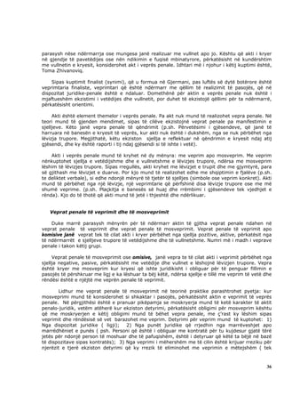 parasysh nëse ndërmarrja ose mungesa janë realizuar me vullnet apo jo. Kështu që akti i kryer
në gjendje të pavetëdijes ose nën ndikimin e fuqisë mbinatyrore, përkatësisht në kundërshtim
me vullnetin e kryesit, konsiderohet akt i veprës penale. Idhtari më i njohur i këtij kuptimi është,
Toma Zhivanoviq.

    Sipas kuptimit finalist (synimi), që u formua në Gjermani, pas luftës së dytë botërore është
veprimtaria finaliste, veprimtari që është ndërmarr me qëllim të realizimit të pasojës, që në
dispozitat juridike-penale është e ndaluar. Domethënë për aktin e veprës penale nuk është i
mjaftueshëm ekzistimi i vetëdijes dhe vullnetit, por duhet të ekzistojë qëllimi për ta ndërmarrë,
përkatësisht orientimi.

     Akti është element themelor i veprës penale. Pa akt nuk mund të realizohet vepra penale. Në
teori mund të gjenden mendimet, sipas të cilëve ekzistojnë veprat penale pa manifestimin e
sjelljeve. Këto janë vepra penale të qëndrimit (p.sh. Përvetësimi i gjësendeve, që janë të
harruara në banesën e kryesit të veprës, kur akti nuk është i dukshëm, nga se nuk përbëhet nga
lëvizja trupore. Megjithatë, këtu ekziston sjellja e reflektuar në qëndrimin e kryesit ndaj atij
gjësendi, dhe ky është raporti i tij ndaj gjësendi si të ishte i vetë).

    Akti i veprës penale mund të kryhet në dy mënyra: me veprim apo mosveprim. Me veprim
nënkuptohet sjellja e vetëdijshme dhe e vullnetshme e lëvizjes trupore, ndërsa me mosveprim
lëshim të lëvizjes trupore. Sipas rregullës, akti kryhet me lëvizjet e trupit dhe me gjymtyrë, para
së gjithash me lëvizjet e duarve. Por kjo mund të realizohet edhe me shqiptimin e fjalëve (p.sh.
te deliktet verbale), si edhe ndonjë mënyrë të tjetër të sjelljes (simbole ose veprim konkret). Akti
mund të përbëhet nga një lëvizje, një veprimtarie që përfshinë disa lëvizje trupore ose me më
shumë veprime. (p.sh. Plaçkitja e banesës së huaj dhe rrëmbimi i gjësendeve tek vjedhjet e
rënda). Kjo do të thotë që akti mund të jetë i thjeshtë dhe ndërlikuar.


   Veprat penale të veprimit dhe të mosveprimit

    Duke marrë parasysh mënyrën për të ndërmarr aktin të gjitha veprat penale ndahen në
veprat penale të veprimit dhe veprat penale të mosveprimit. Veprat penale të veprimit apo
komisive janë veprat tek të cilat akti i kryer përbëhet nga sjellja pozitive, aktive, përkatësit nga
të ndërmarrët e sjelljeve trupore të vetëdijshme dhe të vullnetshme. Numri më i madh i veprave
penale i takon këtij grupi.

     Veprat penale të mosveprimit ose omisive, janë vepra te të cilat akti i veprimit përbëhet nga
sjellja negative, pasive, përkatësisht me vetëdije dhe vullnet e lëshojnë lëvizjen trupore. Vepra
është kryer me mosveprim kur kryesi që ishte juridikisht i obliguar për të penguar fillimin e
pasojës të përshkruar me ligj e ka lëshuar ta bëj këtë, ndërsa sjellje e tillë me veprim të vetë dhe
rëndësi është e njëjtë me veprën penale të veprimit.

        Lidhur me veprat penale të mosveprimit në teorinë praktike parashtrohet pyetja: kur
mosveprimi mund të konsiderohet si shkaktar i pasojës, përkatësisht aktin e veprimit të veprës
penale. Në përgjithësi është e pranuar pikëpamja se moskryerja mund të ketë karakter të aktit
penalo-juridik, vetëm atëherë kur ekziston detyrimi, përkatësisht obligimi për mosveprim kështu
që me moskryerjen e këtij obligimi mund të bëhet vepra penale, me ç’rast ky lëshim sipas
veprimit dhe rëndësisë së vet barazohet me veprim. Detyrimi për veprim mund të kuptohet: 1)
Nga dispozitat juridike ( ligji); 2) Nga punët juridike që rrjedhin nga marrëveshjet apo
marrëdhëniet e punës ( psh. Personi që është i obliguar me kontratë për tu kujdesur gjatë tërë
jetës për ndonjë person të moshuar dhe të pafuqishëm, është i detyruar që këtë ta bëjë në bazë
të dispozitave sipas kontratës); 3) Nga veprimi i mëhershëm me të cilin është krijuar rreziku për
njerëzit e tjerë ekziston detyrimi që ky rrezik të eliminohet me veprimin e mëtejshëm ( tek



                                                                                                 36
 