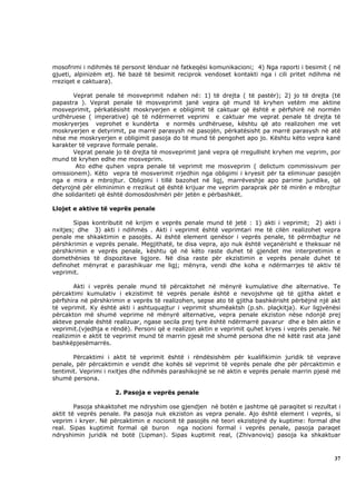 mosofrimi i ndihmës të personit lënduar në fatkeqësi komunikacioni; 4) Nga raporti i besimit ( në
gjueti, alpinizëm etj. Në bazë të besimit reciprok vendoset kontakti nga i cili pritet ndihma në
rreziqet e caktuara).

       Veprat penale të mosveprimit ndahen në: 1) të drejta ( të pastër); 2) jo të drejta (të
papastra ). Veprat penale të mosveprimit janë vepra që mund të kryhen vetëm me aktine
mosveprimit, përkatësisht moskryerjen e obligimit të caktuar që është e përfshirë në normën
urdhëruese ( imperative) që të ndërmerret veprimi e caktuar me veprat penale të drejta të
moskryerjes veprohet e kundërta e normës urdhëruese, kështu që ato realizohen me vet
moskryerjen e detyrimit, pa marrë parasysh në pasojën, përkatësisht pa marrë parasysh në atë
nëse me moskryerjen e obligimit pasoja do të mund të pengohet apo jo. Kështu këto vepra kanë
karakter të veprave formale penale.
       Veprat penale jo të drejta të mosveprimit janë vepra që rregullisht kryhen me veprim, por
mund të kryhen edhe me mosveprim.
        Ato edhe quhen vepra penale të veprimit me mosveprim ( delictum commissivum per
omissionem). Këto vepra të mosverimit rrjedhin nga obligimi i kryesit për ta eliminuar pasojën
nga e mira e mbrojtur. Obligimi i tillë bazohet në ligj, marrëveshje apo parime juridike, që
detyrojnë për eliminimin e rrezikut që është krijuar me veprim paraprak për të mirën e mbrojtur
dhe solidariteti që është domosdoshmëri për jetën e përbashkët.

Llojet e aktive të veprës penale

        Sipas kontributit në krijim e veprës penale mund të jetë : 1) akti i veprimit; 2) akti i
nxitjes; dhe 3) akti i ndihmës . Akti i veprimit është veprimtari me të cilën realizohet vepra
penale me shkaktimin e pasojës. Ai është element qenësor i veprës penale, të përmbajtur në
përshkrimin e veprës penale. Megjithatë, te disa vepra, ajo nuk është veçanërisht e theksuar në
përshkrimin e veprës penale, kështu që në këto raste duhet të gjendet me interpretimin e
domethënies të dispozitave ligjore. Në disa raste për ekzistimin e veprës penale duhet të
definohet mënyrat e parashikuar me ligj; mënyra, vendi dhe koha e ndërmarrjes të aktiv të
veprimit.

        Akti i veprës penale mund të përcaktohet në mënyrë kumulative dhe alternative. Te
përcaktimi kumulativ i ekzistimit të veprës penale është e nevojshme që të gjitha aktet e
përfshira në përshkrimin e veprës të realizohen, sepse ato të gjitha bashkërisht përbëjnë një akt
të veprimit. Ky është akti i ashtuquajtur i veprimit shumëaktsh (p.sh. plaçkitja). Kur ligjvënësi
përcakton më shumë veprime në mënyrë alternative, vepra penale ekziston nëse ndonjë prej
akteve penale është realizuar, ngase secila prej tyre është ndërmarrë pavarur dhe e bën aktin e
veprimit.(vjedhja e rëndë). Personi që e realizon aktin e veprimit quhet kryes i veprës penale. Në
realizimin e aktit të veprimit mund të marrin pjesë më shumë persona dhe në këtë rast ata janë
bashkëpjesëmarrës.

       Përcaktimi i aktit të veprimit është i rëndësishëm për kualifikimin juridik të veprave
penale, për përcaktimin e vendit dhe kohës së veprimit të veprës penale dhe për përcaktimin e
tentimit. Veprimi i nxitjes dhe ndihmës parashikojnë se në aktin e veprës penale marrin pjesë më
shumë persona.

                     2. Pasoja e veprës penale

        Pasoja shkaktohet me ndryshim ose gjendjen në botën e jashtme që paraqitet si rezultat i
aktit të veprës penale. Pa pasoja nuk ekziston as vepra penale. Ajo është element i veprës, si
veprim i kryer. Në përcaktimin e nocionit të pasojës në teori ekzistojnë dy kuptime: formal dhe
real. Sipas kuptimit formal që buron nga nocioni formal i veprës penale, pasoja paraqet
ndryshimin juridik në botë (Lipman). Sipas kuptimit real, (Zhivanoviq) pasoja ka shkaktuar



                                                                                               37
 