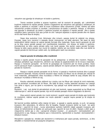 ndryshim ose gjendje të shkaktuar në botën e jashtme.

        Teoria vendore juridike e pranon kuptimin real të nocionit të pasojës, që i përshtatet
kuptimit material të veprës penale. Është e logjikshme që ndryshimi ose gjendja e shkaktuar në
botën e jashtme si rezultat i aktit të kryer kushtëzon edhe ndryshimin juridik. Kështu që edhe
ndryshimet juridike krijohen si rezultat i ndryshimeve në botën e jashtme. Pasoja, si ndryshim
ose gjendje e shkaktuar në botën e jashtme krijohet në objektin e veprës penale dhe e godet
subjektin pasiv (personin fizik apo juridik të cilit i takojnë objektet e veprës penale dhe në raport
në të cilat kanë disa të drejta).

       Sipas disa autorëve (List, Birkmajer dhe Liman), pasoja duhet të ndjehet me shqisa.
Prandaj, sipas tyre nocionin e pasojës duhet inkorporuar në këtë element. Në bazë të këtij
botëkuptimi bëhet ndarja në veprat penale formale dhe materiale. Duke marrë parasysh në atë
se te disa vepra penale pasoja nuk manifestohet dukshëm, me shqisa në botën e jashtme,
konsiderohet se këto vepra penale edhe nuk kanë pasoja. Ato quhen vepra penale formale.
Pasoja te këto vepra penale nuk mund të ndjehet, kështu që nuk është reale dhe nuk është te
veprat penale të inkriminuar vetëm akti. Ky botëkuptim tash nuk ekziston.


       Veprat penale të shkeljes dhe rrezikimit

Pasoja e veprës penale mund të paraqitet në dy pikëpamje: si shkelje dhe rrezikim. Pasoja e
shkeljes përbëhet nga shkatërrimi, dëmtimi ose bërjes të papërdorshëm të të mirave materiale.
Pasoja e rrezikimit paraqitet në formë të paraqitjes së rrezikimit për të mirat juridike. Duke
marrë parasysh llojet e pasojave, veprat penale dallojnë në veprat penale të shkeljes dhe veprat
penale të rrezikimit.

        Pasoja e veprës penale paraqitet në dy forma: si pasojë e rrezikimit konkret dhe si pasojë
e rrezikimit abstrakt. Rreziku konkret ekziston nëse rreziku ka filluar me të vërtetë për ndonjë të
mirë materiale, përkatësisht nëse mundësia e fillimit të shkeljes është të asaj shkalle dhe ka
ekzistuar mundësia e fillimit të saj.

       Rreziku abstrakt ekziston atëherë kur rreziku nuk ka filluar për ndonjë të mirë materiale,
por ka ekzistuar mundësia për të filluar. Me fjalë të tjera, rreziku abstrakt ekziston kur pasoja
nuk ishte e sigurt, por ka qenë e mundshme. Kjo pasojë nuk është element qenësor i veprës
penale.
Ekzistimi i saj nuk duhet të përcaktohet në çdo rast konkret, ngase supozohet se ka filluat me
ndërmarrjen e aktit të veprës penale. Kjo në të vërtetë paraqet motivin legjislativ të dënimit.

       Disa autorë veprat penale me rrezik konkret i quajnë vepra penale të drejta apo konkrete
të rrezikimit, ndërsa veprat penale me rrezik abstrakt i quajnë vepra penale jo të drejta të
rrezikimit.

Në teorinë juridike dallohen edhe ndarje të tjera si pasojë e veprës penale, si p.sh. në pasoja
kryesore dhe sekondare, të afërme dhe të largëta. Pasojë kryesore është se kush ka qenë
shkaktar i veprimit të kryer , kurse sekondarja vazhdon kalimthi nëpër pasojën kryesore, për
shkak të lidhshmërisë së lëndës së sulmuesit apo raportit të tyre të afërt. Pasojë e afërt apo e
mëparshme është ajo e cila i paraprinë shkakut kryesor , si parakusht i domosdoshëm për
ekzekutimin e saj. Pasoja e mëtejme apo e mëvonshme, lajmërohet si rezultat i domosdoshëm i
shkakut kryesor.

Përcaktimi i pasojës ka rëndësi për ekzistimin e rrethanave për vepra penale, tentimeve , si dhe
shkallën e rrezikshmërisë së posaçme shoqërore.



                                                                                                  38
 