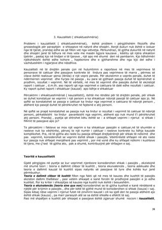 3. Kauzaliteti ( shkaktueshmëria)

Problemi i kauzalitetit ( shkaktueshmërisë),         është problem i përgjithshëm filozofik dhe
gnoseologjik për paraqitjen e shkaqeve në natyrë dhe shoqëri. Asnjë dukuri nuk është e izoluar
nga të tjerat, prandaj edhe as që fillon vet nga vetvetja. Përkundrazi, të gjitha dukuritë në natyrë
dhe shoqëri janë të lidhura në mes vete me masën ligjore kauzave , kështu që njëra shkakton
tjetrën , pastaj kjo në lindjen e të tjerave , një apo më shumë deri në pambarim. Kjo lidhshmëri
njëkohësisht është edhe kohore , hapësinore dhe e gjithanshme dhe nga kjo del edhe i
vazhdueshëm i ngjarjeve dhe ndodhive.

Kauzaliteti në të drejtën penale çon në hulumtimin e raporteve në mes të veprimeve të
personave të caktuar dhe pasojave konkrete të lindura pas veprimeve të marra , përmes së
cilave është realizuar qenia (lënda) e një vepre penale. Për ekzistimin e veprës penale, duhet të
ndërmerren veprimet dhe hyrjes në pasoja , ku para së gjithash pasoja duhet të lajmërohet si
prodhim, rezultat i veprimit. Në të vërtetë, në mes të veprimit dhe pasojës duhet të ekzistojë
raport i caktuar , d.m.th. aso raporti që nga veprimet e caktuara të dalë edhe rezultati i caktuar.
Ky raport quhet raport i shkaktuar (kauzal) apo lidhje e shkaktuar

Përcaktimi i shkaktueshmërisë ( kauzalitetit), është me rëndësi për të drejtën penale, për shkak
se duhet konstatuar se veprimi i një personi a ka shkaktuar ndonjë pasojë të caktuar apo jo. Në
qoftë se konstatohet se pasoja e caktuar ka lindur nga veprimet e caktuara të ndonjë personi ,
atëherë kjo pasojë duhet të përshkruhet në fajësinë e atij personi.

Në qoftë se prapë konstatohet se pasoja nuk ka lindur si rezultat i veprimit të caktuar të ndonjë
personi, përkatësisht ka lindur pavarësisht nga veprimi, atëherë ajo nuk mund t’i përshkruhet
atij personi. Prandaj , pyetja që shtrohet këtu është se : a shfaqet veprimi i njeriut si shkak i
fillimit të pasojave apo jo?

Te përcaktimi i fakteve se mos një veprim e ka shkaktuar pasojën e caktuar,në të shumtën e
rasteve nuk ka vështirësi, përveç te një numër i caktuar i rasteve konkrete ku lidhja kauzale
komplikohet. Pra, në të gjitha ato raste ku pasoja shfaqet drejtpërdrejt për shkak të ndikimit dhe
pas veprimit, konsiderohet se veprimi është shkak i pasojës. Vështirësitë shfaqen në ato raste
kur pasoja nuk shfaqet menjëherë pas veprimit , por më vonë dhe ku shfaqet ndikimi i kushteve
të tjera, me ç’rast të gjitha ato, pak a shumë, kontribuojnë për shfaqjen e saj.



Teoritë e kauzalitetit

Gjatë përgjigjes në pyetje se kur veprimet njerëzore konsiderohen shkak i pasojës , ekzistojnë
më shumë teori : teoria e dallimit cilësor të kushtit , teoria ekuivalencës , teoria adekuate dhe
teoria e dallimit kauzal të kushtit sipas natyrës së pasojave të tyre dhe kohës kur janë
përmbushur.
Teoria e dallimit cilësor të kushtit fillon nga fakti që në mes të kauzes dhe kushtit të pasojës
ekziston dallimi thelbësor , pasi vetëm shkaqet e kanë forcën të prodhojnë pasojën e jo edhe
kushtet. Por ky kriter i shkoqitjes së kauzes nga kushti nuk është i besueshëm.
Teoria e ekuivalencës (teoria sine qua non) konsiderohet se të gjitha kushtet e kanë rëndësinë e
njëjtë për krijimin e pasojës , dhe për këtë të gjithë mund të konsiderohen si shkak (kauza) i saj.
Sipas kësaj nëse veprimi i njeriut futet në zinxhirin kauzal i cili ka sjell deri te pasoja atëherë ajo
është shkak (kauza) , pa marr parasysh atë se sa është shkalla e efektit të saj.
Pasi më shpalljen e kushtit për shkaqet e pasojave është zgjeruar shumë nocioni i kauzalitetit,



                                                                                                    39
 