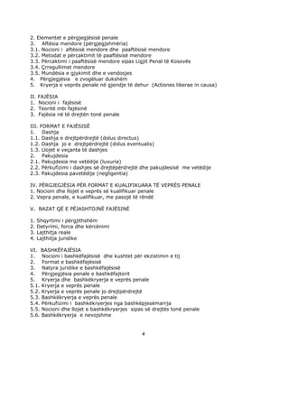 2. Elementet e përgjegjësisë penale
3. Aftësia mendore (përgjegjshmëria)
3.1. Nocioni i aftësisë mendore dhe paaftësisë mendore
3.2. Metodat e përcaktimit të paaftësisë mendore
3.3. Përcaktimi i paaftësisë mendore sipas Ligjit Penal të Kosovës
3.4. Çrregullimet mendore
3.5. Mundësia e gjykimit dhe e vendosjes
4. Përgjegjësia e zvogëluar dukshëm
5. Kryerja e veprës penale në gjendje të dehur (Actiones liberae in causa)

II.   FAJËSIA
1.    Nocioni i fajësisë
2.    Teoritë mbi fajësinë
3.    Fajësia në të drejtën tonë penale

III. FORMAT E FAJËSISË
1. Dashja
1.1. Dashja e drejtpërdrejtë (dolus directus)
1.2. Dashja jo e drejtpërdrejtë (dolus eventualis)
1.3. Llojet e veçanta të dashjes
2. Pakujdesia
2.1. Pakujdesia me vetëdije (luxuria)
2.2. Përkufizimi i dashjes së drejtëpërdrejtë dhe pakujdesisë me vetëdije
2.3. Pakujdesia pavetëdije (negligentia)

IV. PËRGJEGJËSIA PËR FORMAT E KUALIFIKUARA TË VEPRËS PENALE
1. Nocioni dhe llojet e veprës së kualifikuar penale
2. Vepra penale, e kualifikuar, me pasojë të rëndë

V. BAZAT QË E PËJASHTOJNË FAJËSINË

1.    Shqyrtimi i përgjithshëm
2.    Detyrimi, forca dhe kërcënimi
3.    Lajthitja reale
4.    Lajthitja juridike

VI. BASHKËFAJËSIA
1. Nocioni i bashkëfajësisë dhe kushtet për ekzistimin e tij
2. Format e bashkëfajësisë
3. Natyra juridike e bashkëfajësisë
4. Përgjegjësia penale e bashkëfajtorit
5. Kryerja dhe bashkëkryerja e veprës penale
5.1. Kryerja e veprës penale
5.2. Kryerja e veprës penale jo drejtpërdrejtë
5.3. Bashkëkryerja e veprës penale
5.4. Përkufizimi i bashkëkryerjes nga bashkëpjesëmarrja
5.5. Nocioni dhe llojet e bashkëkryerjes sipas së drejtës tonë penale
5.6. Bashkëkryerja e nevojshme


                                             4
 