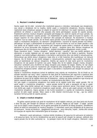 PENALE

   1. Nocioni i rrezikut shoqëror

Secila vepër më të cilën cenohet dhe rrezikohet pasuria e mbrojtur individuale ose shoqërore),
ose vlerat e rëndësisë më te madhe, është vepër e rrezikshme shoqërore. Rreziku shoqëror
realizohet duke shkaktuar pasoja në objekt të veprimit të ndërmarr me vepër njerëzore, aj është
përfshirë në efektet e veprimit dhe pasojës dhe bënë përmbajtjen sociale të veprës penale.
Praktikisht përmes rrezikut shoqëror paraqitet përmbajtja me vlerë të veprës së kryer penale. Ky
është element material i veprës penale i cili mbështetet në sjellje reale të kryesit të veprës i cili
tregon raportin në mes veprës së ndërmarr dhe pasojës së realizuar. Pa ekzistimin e rrezikut
shoqëror nuk ka vepër penale. Do të thotë vepra penale mund të ekziston vetëm nëse ajo është
vepër e rrezikshme shoqërore. Ky element i përgjithshëm i nocionit të veprës penale nuk është i
përcaktuar në ligjin e përkohshëm të Kosovës por mund të themi se nuk ka vepër penale e cila
nuk është në të njëjtën kohë e rrezikshme për shoqërinë sepse është e drejtuar në lëndim ose
kërcënim të lirive personale dhe drejtave të njeriut , drejtave tjera dhe vlerave shoqërore të
garantuara dhe të mbrojtura me kushtetutë , drejtën kombëtare gjegjësisht rendin juridik.
Sipas mendimit tonë , rreziku shoqëror është element i pavarur. Ajo nuk është përbërë në
elementin e kundër ligjësisë por në vepër penale si akt material në botën e jashtme. Rreziku
shoqëror nuk është kategori abstrakte e cila është e përhershme dhe nuk është e ndryshueshme.
Përkundrazi ajo është dukuri shoqërore reale dhe si e tillë historike dhe kushtëzuar në mënyrë
klasore. Do të thotë se ajo është kategori e ndryshueshme varësisht nga kushtet konkrete të
jetës së bashkësisë së caktuar shoqërore. Kështu që veprat të cilat kanë qenë të rrezikshme
shoqërore në një epokë në tjetrën nuk janë. Madje dhe në të njëjtën shoqëri rreziku shoqëror
ndryshon varësisht prej zhvillimit të kësaj shoqërie prej etapës në etapë. Kështu në një etapë
disa vepra mund të jenë të rrezikshme për shoqërinë dhe anasjelltas Prej kësaj del se vepër e
rrezikshme shoqërore është vetëm ajo vepër e cila është e rrezikshme për shoqëri të caktuar në
kohën e caktuar.
Veprat e rrezikshme shoqërore duhet të dallohen prej veprës së rrezikshme. Do të thotë se në
shoqëri ekziston një varg i tërë i veprave të cilat janë të rrezikshme për sigurinë e njerëzve dhe
të pasurisë, dhe sipas kësaj të dëmshme, por të cilat nuk konsiderohen si vepra të rrezikshme
shoqërore se janë në të njëjtën kohë dhe të dobishme , kështu që dobia shoqërore nga kryerja së
këtyre veprave është shumë ma e madhe, se rrezikshmëria dhe dëmi i tyre.
Por çdo vepër e rrezikshme shoqërore nuk është në të njëjtën kohë dhe vepër penale. Për të
qenë vepër e rrezikshme shoqërore, vepra penale duhet të jetë e paraparë në ligj si vepër
penale, dhe nëse është caktuar për kryesin e kësaj vepre sanksioni penal. Prej kësaj rrjedh se
nuk është çdo vepër e rrezikshme shoqërore vepër penale , dhe se çdo vepër penale nuk është e
rrezikshme shoqërore. Vepra penale e cila humb karakterin e veprës së rrezikshme shoqërore
pushon të jetë vepër penale. Nëse vepra e tillë mbetet inkriminuese në ligj , ajo ka vetëm
karakter formal juridik të veprës penale.

   2. Llojet e rrezikut shoqëror

    Të gjitha veprat penale nuk janë të rrezikshme në të njëjtën mënyrë, por disa janë më shumë
e disa më pak, për shoqëri të caktuar në kohën e caktuar. Madje as një vepër e njëjtë penale
nuk ka të njëjtin rrezik shoqëror në të gjitha periudhat të zhvillimit të kësaj shoqërie. Shkallëzimi
bëhet në bazë të intensitetit të rrezikut shoqëror. E intensiteti varet prej rëndësisë së të pasurive
të sulmuara , forcës së lëndimit , gjegjësisht kërcënimit , prej mënyrës, mjetit , kohës dhe vendit
të kryerjes së veprës dhe rrethanave tjera të kryerjes , dhe tj..

       Elementi i parë përcaktues i rrezikut është rëndësia e të pasurive të sulmuara në sistemin
e të pasurive tjera. Sa më te rëndësishme qe janë të pasurit për shoqëri te caktuar, atëherë dhe
vepra penale me të cilën sulmohet ne to paraqet rrezik më të madh shoqëror. Elementi i dytë



                                                                                                  43
 
