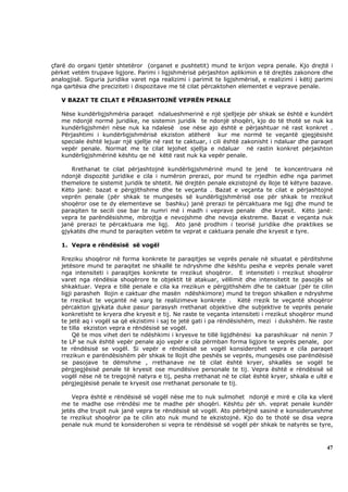 çfarë do organi tjetër shtetëror (organet e pushtetit) mund te krijon vepra penale. Kjo drejtë i
përket vetëm trupave ligjore. Parimi i ligjshmërisë përjashton aplikimin e të drejtës zakonore dhe
analogjisë. Siguria juridike varet nga realizimi i parimit te ligjshmërisë, e realizimi i këtij parimi
nga qartësia dhe preciziteti i dispozitave me të cilat përcaktohen elementet e veprave penale.

   V BAZAT TE CILAT E PËRJASHTOJNË VEPRËN PENALE

   Nëse kundërligjshmëria paraqet ndalueshmerinë e një sjelljeje për shkak se është e kundërt
   me ndonjë normë juridike, ne sistemin juridik te ndonjë shoqëri, kjo do të thotë se nuk ka
   kundërligjshmëri nëse nuk ka ndalesë ose nëse ajo është e përjashtuar në rast konkret .
   Përjashtimi i kundërligjshmërisë ekziston atëherë kur me normë te veçantë gjegjësisht
   speciale është lejuar një sjellje në rast te caktuar, i cili është zakonisht i ndaluar dhe paraqet
   vepër penale. Normat me te cilat lejohet sjellja e ndaluar në rastin konkret përjashton
   kundërligjshmërinë kështu qe në këtë rast nuk ka vepër penale.

      Rrethanat te cilat përjashtojnë kundërligjshmërinë mund te jenë te koncentruara në
   ndonjë dispozitë juridike e cila i numëron prerazi, por mund te rrjedhin edhe nga parimet
   themelore te sistemit juridik te shtetit. Në drejtën penale ekzistojnë dy lloje të këtyre bazave.
   Këto janë: bazat e përgjithshme dhe te veçanta . Bazat e veçanta te cilat e përjashtojnë
   veprën penale (për shkak te mungesës së kundërligjshmërisë ose për shkak te rrezikut
   shoqëror ose te dy elementeve se bashku) janë prerazi te përcaktuara me ligj dhe mund te
   paraqiten te secili ose bar te numri më i madh i veprave penale dhe kryesit. Këto janë:
   vepra te parëndësishme, mbrojtja e nevojshme dhe nevoja ekstreme. Bazat e veçanta nuk
   janë prerazi te përcaktuara me ligj. Ato janë prodhim i teorisë juridike dhe praktikes se
   gjykatës dhe mund te paraqiten vetëm te veprat e caktuara penale dhe kryesit e tyre.

   1. Vepra e rëndësisë së vogël

   Rreziku shoqëror në forma konkrete te paraqitjes se veprës penale në situatat e përditshme
   jetësore mund te paraqitet ne shkallë te ndryshme dhe kështu pesha e veprës penale varet
   nga intensiteti i paraqitjes konkrete te rrezikut shoqëror. E intensiteti i rrezikut shoqëror
   varet nga rëndësia shoqërore te objektit të atakuar, vëllimit dhe intensitetit te pasojës së
   shkaktuar. Vepra e tillë penale e cila ka rrezikun e përgjithshëm dhe te caktuar (për te cilin
   ligji parasheh llojin e caktuar dhe masën ndëshkimore) mund te tregon shkallen e ndryshme
   te rrezikut te veçantë në varg te realizimeve konkrete . Këtë rrezik te veçantë shoqëror
   përcakton gjykata duke pasur parasysh rrethanat objektive dhe subjektive te veprës penale
   konkretisht te kryera dhe kryesit e tij. Ne raste te veçanta intensiteti i rrezikut shoqëror mund
   te jetë aq i vogël sa që ekzistimi i saj te jetë gati i pa rëndësishëm, mezi i dukshëm. Ne raste
   te tilla ekziston vepra e rëndësisë se vogël.
        Që te mos vihet deri te ndëshkimi i kryesve te tillë ligjdhënësi ka parashikuar në nenin 7
   te LP se nuk është vepër penale ajo vepër e cila përmban forma ligjore te veprës penale, por
   te rëndësisë se vogël. Si vepër e rëndësisë se vogël konsiderohet vepra e cila paraqet
   rrezikun e parëndësishëm për shkak te llojit dhe peshës se veprës, mungesës ose parëndësisë
   se pasojave te dëmshme , rrethanave ne të cilat është kryer, shkallës se vogël te
   përgjegjësisë penale të kryesit ose mundësive personale te tij. Vepra është e rëndësisë së
   vogël nëse në te tregojnë natyra e tij, pesha rrethanat në te cilat është kryer, shkala e ultë e
   përgjegjësisë penale te kryesit ose rrethanat personale te tij.

       Vepra është e rëndësisë së vogël nëse me to nuk sulmohet ndonjë e mirë e cila ka vlerë
   me te madhe ose rrëndësi me te madhe për shoqëri. Kështu për sh. veprat penale kundër
   jetës dhe trupit nuk janë vepra te rëndësisë së vogël. Ato përbëjnë sasinë e konsiderueshme
   te rrezikut shoqëror pa te cilin ato nuk mund te ekzistojnë. Kjo do te thotë se disa vepra
   penale nuk mund te konsiderohen si vepra te rëndësisë së vogël për shkak te natyrës se tyre,



                                                                                                   47
 