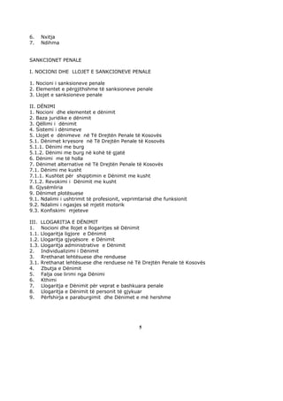 6.     Nxitja
7.     Ndihma


SANKCIONET PENALE

I. NOCIONI DHE LLOJET E SANKCIONEVE PENALE

1. Nocioni i sanksioneve penale
2. Elementet e përgjithshme të sanksioneve penale
3. Llojet e sanksioneve penale

II. DËNIMI
1. Nocioni dhe elementet e dënimit
2. Baza juridike e dënimit
3. Qëllimi i dënimit
4. Sistemi i dënimeve
5. Llojet e dënimeve në Të Drejtën Penale të Kosovës
5.1. Dënimet kryesore në Të Drejtën Penale të Kosovës
5.1.1. Dënimi me burg
5.1.2. Dënimi me burg në kohë të gjatë
6. Dënimi me të holla
7. Dënimet alternative në Të Drejtën Penale të Kosovës
7.1. Dënimi me kusht
7.1.1. Kushtet për shqiptimin e Dënimit me kusht
7.1.2. Revokimi i Dënimit me kusht
8. Gjysëmliria
9. Dënimet plotësuese
9.1. Ndalimi i ushtrimit të profesionit, veprimtarisë dhe funksionit
9.2. Ndalimi i ngasjes së mjetit motorik
9.3. Konfiskimi mjeteve

III.   LLOGARITJA E DËNIMIT
1.     Nocioni dhe llojet e llogaritjes së Dënimit
1.1.   Llogaritja ligjore e Dënimit
1.2.   Llogaritja gjyqësore e Dënimit
1.3.   Llogaritja administrative e Dënimit
2.     Individualizimi i Dënimit
3.     Rrethanat lehtësuese dhe renduese
3.1.   Rrethanat lehtësuese dhe renduese në Të Drejtën Penale të Kosovës
4.     Zbutja e Dënimit
5.     Falja ose lirimi nga Dënimi
6.     Kthimi
7.     Llogaritja e Dënimit për veprat e bashkuara penale
8.     Llogaritja e Dënimit të personit të gjykuar
9.     Përfshirja e paraburgimit dhe Dënimet e më hershme




                                               5
 