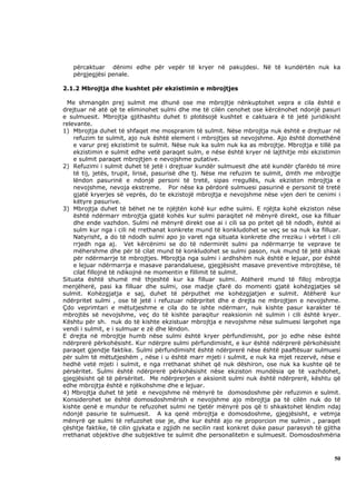 përcaktuar dënimi edhe për vepër të kryer në pakujdesi. Në të kundërtën nuk ka
   përgjegjësi penale.

2.1.2 Mbrojtja dhe kushtet për ekzistimin e mbrojtjes

  Me shmangën prej sulmit me dhunë ose me mbrojtje nënkuptohet vepra e cila është e
drejtuar në atë që te eliminohet sulmi dhe me të cilën cenohet ose kërcënohet ndonjë pasuri
e sulmuesit. Mbrojtja gjithashtu duhet ti plotësojë kushtet e caktuara ë të jetë juridikisht
relevante.
1) Mbrojtja duhet të shfaqet me mospranim të sulmit. Nëse mbrojtja nuk është e drejtuar në
    refuzim te sulmit, ajo nuk është element i mbrojtjes së nevojshme. Ajo është domethënë
    e varur prej ekzistimit te sulmit. Nëse nuk ka sulm nuk ka as mbrojtje. Mbrojtja e tillë pa
    ekzistimin e sulmit edhe vetë paraqet sulm, e nëse është kryer në lajthitje mbi ekzistimin
    e sulmit paraqet mbrojtjen e nevojshme putative.
2) Refuzimi i sulmit duhet të jetë i drejtuar kundër sulmuesit dhe atë kundër çfarëdo të mire
    të tij, jetës, trupit, lirisë, pasurisë dhe tj. Nëse me refuzim te sulmit, dmth me mbrojtje
    lëndon pasurinë e ndonjë personi të tretë, sipas rregullës, nuk ekziston mbrojtja e
    nevojshme, nevoja ekstreme. Por nëse ka përdorë sulmuesi pasurinë e personit të tretë
    gjatë kryerjes së veprës, do te ekzistojë mbrojtja e nevojshme nëse vjen deri te cenimi i
    këtyre pasurive.
3) Mbrojtja duhet të bëhet ne te njëjtën kohë kur edhe sulmi. E njëjta kohë ekziston nëse
    është ndërmarr mbrojtja gjatë kohës kur sulmi paraqitet në mënyrë direkt, ose ka filluar
    dhe ende vazhdon. Sulmi në mënyrë direkt ose ai i cili sa po pritet që të ndodh, është ai
    sulm kur nga i cili në rrethanat konkrete mund të konkludohet se veç se sa nuk ka filluar.
    Natyrisht, a do të ndodh sulmi apo jo varet nga situata konkrete dhe rreziku i vërtet i cili
    rrjedh nga aj. Vet kërcënimi se do të ndermirët sulmi pa ndërmarrje te veprave te
    mëhershme dhe për të cilat mund të konkludohet se sulmi pason, nuk mund të jetë shkak
    për ndërmarrje të mbrojtjes. Mbrojtja nga sulmi i ardhshëm nuk është e lejuar, por është
    e lejuar ndërmarrja e masave parandaluese, gjegjësisht masave preventive mbrojtëse, të
    cilat fillojnë të ndikojnë ne momentin e fillimit të sulmit.
Situata është shumë më thjeshtë kur ka filluar sulmi. Atëherë mund të filloj mbrojtja
menjëherë, pasi ka filluar dhe sulmi, ose madje çfarë do momenti gjatë kohëzgjatjes së
sulmit. Kohëzgjatja e saj, duhet të përputhet me kohëzgjatjen e sulmit. Atëherë kur
ndërpritet sulmi , ose të jetë i refuzuar ndërpritet dhe e drejta ne mbrojtjen e nevojshme.
Çdo veprimtari e mëtutjeshme e cila do te ishte ndërmarr, nuk kishte pasur karakter të
mbrojtës së nevojshme, veç do të kishte paraqitur reaksionin në sulmin i cili është kryer.
Kështu për sh. nuk do të kishte ekzistuar mbrojtja e nevojshme nëse sulmuesi largohet nga
vendi i sulmit, e i sulmuar e zë dhe lëndon.
E drejta në mbrojtje humb nëse sulmi është kryer përfundimisht, por jo edhe nëse është
ndërprerë përkohësisht. Kur ndërpre sulmi përfundimisht, e kur është ndërprerë përkohësisht
paraqet gjendje faktike. Sulmi përfundimisht është ndërprerë nëse është paaftësuar sulmuesi
për sulm të mëtutjeshëm , nëse i u është marr mjeti i sulmit, e nuk ka mjet rezervë, nëse e
hedhë vetë mjeti i sulmit, e nga rrethanat shihet që nuk dëshiron, ose nuk ka kushte që te
përsëritet. Sulmi është ndërprerë përkohësisht nëse ekziston mundësia qe të vazhdohet,
gjegjësisht që të përsëritet. Me ndërprerjen e aksionit sulmi nuk është ndërprerë, kështu që
edhe mbrojtja është e njëkohshme dhe e lejuar.
4) Mbrojtja duhet të jetë e nevojshme në mënyrë te domosdoshme për refuzimin e sulmit.
Konsiderohet se është domosdoshmërish e nevojshme ajo mbrojtja pa të cilën nuk do të
kishte qenë e mundur te refuzohet sulmi ne tjetër mënyrë pos që ti shkaktohet lëndim ndaj
ndonjë pasurie te sulmuesit. A ka qenë mbrojtja e domosdoshme, gjegjësisht, e vetmja
mënyrë qe sulmi të refuzohet ose je, dhe kur është ajo ne proporcion me sulmin , paraqet
çështje faktike, të cilin gjykata e zgjidh ne secilin rast konkret duke pasur parasysh të gjitha
rrethanat objektive dhe subjektive te sulmit dhe personalitetin e sulmuesit. Domosdoshmëria



                                                                                             50
 