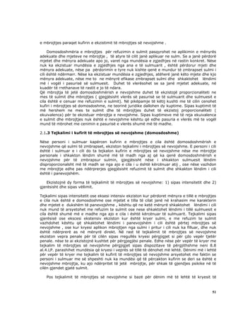 e mbrojtjes paraqet kufirin e ekzistimit të mbrojtjes së nevojshme .

     Domosdoshmëria e mbrojtjes për refuzimin e sulmit pasqyrohet ne aplikimin e mënyrës
adekuate dhe mjeteve ne mbrojtje , të atyre të cilit janë aplikuar ne sulm. Se a janë përdorë
mjetet dhe mënyra adekuate apo jo, varet nga mundësia e zgjedhjes në rastin konkret. Nëse
nuk ka ekzistuar mundësia e zgjedhjes nga ana e të sulmuarit , është përdorur mjeti dhe
mënyra adekuate, nëse pa përdorimin e tyre nuk kishte qenë e mundur të zmbrapset sulmi i
cili është ndërmarr. Nëse ka ekzistuar mundësia e zgjedhjes, atëherë janë këto mjete dhe kjo
mënyra adekuate, nëse me to ne mënyrë efikase zmbrapset sulmi dhe shkaktohet lëndimi
më i vogël i pasurisë së sulmuesit. Duhet të vlerësohet se sa janë mjetet adekuate, në
kuadër të rrethanave të rastit e jo të ndara.
Që mbrojtja të jetë domosdoshmërish e nevojshme duhet të ekzistojë proporcionaliteti ne
mes të sulmit dhe mbrojtjes ( gjegjësisht vlerës së pasurisë se të sulmuarit dhe sulmuesit e
cila është e cenuar me refuzimin e sulmit). Në pikëpamje të këtij kushti me të cilin cenohet
kufiri i mbrojtjes së domosdoshme, ne teorinë juridike dallohen dy kuptime. Sipas kuptimit të
më hershem ne mes te sulmit dhe të mbrojtjes duhet të ekzistoj proporcionaliteti (
ekuivalenca) për te ekzistuar mbrojtja e nevojshme. Sipas kuptimeve më të reja ekuivalenca
e sulmit dhe mbrojtjes nuk është e nevojshme kështu që edhe pasuria e vlerës më te vogël
mund të mbrohet me cenimin e pasurisë e vlerës shumë më të madhe.

2.1.3 Tejkalimi i kufirit të mbrojtjes së nevojshme (domosdoshme)

Nëse personi i sulmuar kapërcen kufirin e mbrojtjes e cila është domosdoshmërish e
nevojshme që sulmi të zmbrapset, ekziston tejkalimi i mbrojtjes së nevojshme. E personi i cili
është i sulmuar e i cili do ta tejkalon kufirin e mbrojtjes së nevojshme nëse me mbrojtje
personale i shkakton lëndim shumë më të madh nga aj që ka qenë domosdoshmërish e
nevojshme për të zmbrapsur sulmin, gjegjësisht nëse i shkakton sulmuesit lëndim
disproporcionalsht më të madh se nga ajo e cila i u është kërcënuar atij , ose nëse vazhdon
me mbrojtje edhe pas ndërprerjes gjegjësisht refuzimit të sulmit dhe shkakton lëndim i cili
është i panevojshëm.

    Ekzistojnë dy forma të tejkalimit të mbrojtjes së nevojshme: 1) sipas intensitetit dhe 2)
gjerësisht dhe sipas vëllimit.

Tejkalimi sipas intensitetit ose eksesi intensiv ekziston kur përdoret mënyra e tillë e mbrojtjes
e cila nuk është e domosdoshme ose mjetet e tilla të cilat janë në krahasim me karakterin
dhe mjetet e dukshëm të panevojshme , kështu që ne ketë mënyrë shkaktohet lëndimi i cili
nuk mund të arsyetohet me refuzim te sulmit ose nese shkaktohet lëndimi i tillë sulmuesit e
cila është shumë më e madhe nga ajo e cila i është kërcënuar të sulmuarit. Tejkalimi sipas
gjerësisë ose ekscesi ekstensiv ekziston kur është kryer sulmi, e me refuzim te sulmit
vazhdohet kështu që shkaktohet lëndimi i panevojshëm i cili është përtej mbrojtjes së
nevojshme , ose kur kryesi aplikon mbrojtjen nga sulmi i pritur i cili nuk ka filluar, dhe nuk
është ndërprerë as në mënyrë direkt. Në rast të tejkalimit të mbrojtjes së nevojshme
ekziston vepra penale për të cilën sipas rregullës kryesi përgjigjet si për çdo vepër tjetër
penale. nëse te ai ekzistojnë kushtet për përgjegjësi penale. Edhe nëse për vepër të kryer me
tejkalim të mbrojtjes së nevojshme përgjigjet sipas dispozitave të përgjithshme neni 8.8
al.4.LP. parashihet mundësia që kryesi i veprës së tillë të dënohet më lehtë. Dënimi më i lehtë
për vepër të kryer me tejkalim të kufirit të mbrojtjes së nevojshme arsyetohet me faktin se
personi i sulmuar me së shpeshti nuk ka mundësi që të përcakton kufirin se deri sa është e
nevojshme mbrojtja, ku ajo ndërpritet të jetë mbrojtje, për shkak të gjendjes psikike në të
cilën gjendet gjatë sulmit.

   Pos tejkalimit të mbrojtjes së nevojshme si bazë për dënim më të lehtë të kryesit të



                                                                                              51
 