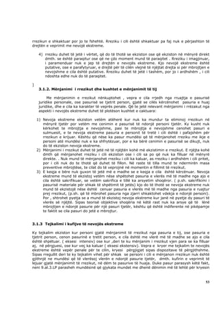 rrezikun e shkaktuar por jo te fshehtë. Rreziku i cili është shkaktuar pa faj nuk e përjashton të
drejtën e veprimit me nevojë ekstreme.

     4) rreziku duhet të jetë i vërtet, që do të thotë se ekziston ose që ekziston në mënyrë direkt
        dmth. se është paraqitur ose që ne çdo moment mund të paraqitet . Rreziku i imagjinuar,
        i paramenduar nuk e jep të drejtën e nevojës ekstreme. Kjo nevojë ekstreme është
        putative, ose e parafytyruar, e drejtë për të cilën vlejnë të njëjtat drejta si për mbrojtjen e
        nevojshme e cila është putative. Rreziku duhet të jetë i tashëm, por jo i ardhshëm , i cili
        ndoshta edhe nuk do të paraqitet.

]
     3.1.2. Mënjanimi i rrezikut dhe kushtet e mënjanimit të tij

          Me mënjanimin e rrezikut nënkuptohet , vepra e cila rrjedh nga rruajtja e pasurisë
     juridike personale, ose pasurisë se tjetrit person, gjatë se cilës kërcënohet pasuria e huaj
     juridike, dhe e cila ka karakter të veprës penale. Që te jetë relevant mënjanimi i rrëzakut nga
     aspekti i nevojës ekstreme duhet të plotëson kushtet e caktuara:

    1) Nevoja ekstreme ekziston vetëm atëherë kur nuk ka mundur ta eliminoj rrezikun në
       mënyrë tjetër por vetëm me cenimin e pasurisë të ndonjë personi tjetër. Ky kusht nuk
       kërkohet te mbrojtja e nevojshme, pasi te mbrojtja e nevojshme cenohet pasuri e
       sulmuesit, e te nevoja ekstreme pasuria e personit të tretë i cili është i pafajshëm për
       rrezikun e krijuar. Kështu që nëse ka pasur mundësi që të mënjanohet rreziku me ikje e
       personi atë mundësi nuk e ka shfrytëzuar, por e ka bërë cenimin e pasurisë se dikujt, nuk
       do të ekziston nevoja ekstreme.
    2) Mënjanimi i rrezikut duhet të jetë në të njëjtën kohë më ekzistimin e rrezikut. E njëjta kohë
       dmth që mënjanohet rreziku i cili ekziston ose i cili sa po që nuk ka filluar në mënyrë
       direkte. . Nuk mund të mënjanohet rreziku i cili ka kaluar, as rreziku i ardhshëm i cili pritet,
       por i cili nuk do te thotë që duhet të fillon. Në raste të tilla mund te ndermirën masa
       preventive mbrojtëse, te cilat do të veprojnë në momentin e fillimit të rrezikut.
    3) E keqja e bëre nuk guxon të jetë më e madhe se e keqja e cila është kërcënuar. Nevoja
       ekstreme mund të ekzistoj vetëm nëse shpëtohet pasuria e vlerës më të madhe nga ajo e
       cila është sakrifikuar, se vetëm sakrifica e tillë ka arsyetim shoqëror. ( p.sh. sakrifikimi i
       pasurisë materiale për shkak të shpëtimit të jetës) kjo do të thotë se nevoja ekstreme nuk
       mund të ekzistojë nëse është cenuar pasuria e vlerës më të madhe nga pasuria e ruajtur
       prej rrezikut, (p.sh. që të mbrohet pasuria nga zjarri shkaktohet vdekja e ndonjë personi).
       Por , shtrohet pyetja se a mund të ekzistoj nevoja ekstreme kur janë në pyetje dy pasuri të
       vlerës së njëjtë. Sipas teorisë objektive shoqëria në këtë rast nuk ka arsye që të lënë
       mbrojtjen e ndonjë pasurie për një pasuri tjetër, kështu që është indiferente në pikëpamje
       te faktit se cila pasuri do jetë e mbrojtur.


3.1.3 Tejkalimi i kufijve të nevojës ekstreme

Ky tejkalim ekziston kur personi gjatë mënjanimit të rrezikut nga pasuria e tij, ose pasuria e
tjetrit person, cenon pasurinë e tretit person, e cila është me vlerë më të madhe se ajo e cila
është shpëtuar. ( eksesi intensiv) ose kur ,deri te ku mënjanim i rrezikut vjen para se ka filluar
aj, në përgjuesi, ose kur veç ka kaluar ( eksesi ekstensiv). Vepra e kryer me tejkalim te nevojës
ekstreme është vepër penale për te cilin, kryesi përgjigjet sipas dispozitave të përgjithshme.
Sipas rregullit deri te ky tejkalim vihet për shkak se personi i cili e mënjanon rrezikun nuk është
gjithnjë ne mundësi që të vlerësoj vlerën e ndonjë pasurie tjetër, dmth. kufirin e veprimit të
lejuar gjatë mënjanimit të rrezikut, në dëm te pasurive të huaja. Duke pasur parasysh këtë fakt,
neni 9.al.3.LP parasheh mundësinë që gjykata mundet me dhenë dënimin më të lehtë për kryesin



                                                                                                    53
 