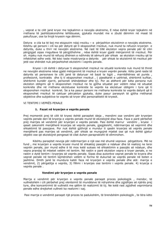 , veprat e te cilit janë kryer me tejkalimin e nevojës ekstreme, E nëse është kryer tejkalimi në
rrethana të jashtëzakonshme lehtësuese, gjykata mundet me e zbutë dënimin në masë të
pakufizuar, ose ta lirojë kryesin nga dënimi.

Detyra e cila ka të bej me ekspozim ndaj rreziku – e përjashton ekzistimin e nevojës ekstreme.
Kështu që personi i cili ka për detyrë që ti ekspozohet rrezikut, nuk mund ta refuzon kryerjen e
detyrës, duke u thirr në nevojën ekstreme. Në rast të tillë ekziston vepra penale për të cilin
përgjigjet sipas rregullave të përgjithshme , nëse është kryer gjatë mënjanimit të rrezikut. Për
sh. mjeku nuk mund të refuzoj dhënien e ndihmës të sëmurit për shkak se ekziston rreziku që te
infektohet edhe vetë. Në kësi raste moskryerja e detyrës për shkak te ekzistimit të rrezikut për
jetë ose shëndet nuk përjashtohet ekzistimi i veprës penale.

       Kryesi i cili është i detyruar ti eksponohet rrezikut ne situatë konkrete nuk mund të thiret
ne nevojën ekstreme nëse gjatë mënjanimit të rrezikut e kryen veprën penale. Këto janë raste të
detyrës së personave te cilit janë të detyruar në bazë te ligjit , marrëdhënies së punës ,
profesionit, kontratës dhe tj ti eksponohen rrezikut , ( pjesëtaret e ushtrisë, shërbimit kufitar,
shërbimit kundër zjarrit, personeli shëndetësor dhe tj). Por as atëherë për këta persona nuk
ekziston obligimi që ti eksponohen rrezikut ne te gjitha situatat por vetëm nëse në situatat
konkrete dhe në rrethana ekzistuese konkrete te veprës ka ekzistuar obligimi i tyre që ti
eksponohen rrezikut konkret. Se a ka pasur personi ne rrethana konkrete te veprës detyrë që ti
eksponohet rrezikut të caktuar përcakton gjykata, duke pasur parasysh të gjitha rrethanat
objektive dhe subjektive te veprës së kryer dhe personalitetit të kryesit.

VI TENTIMI I VEPRËS PENALE

         1. Fazat në kryerjen e veprës penale

Prej momentit prej të cilit të kryesi është paraqitet ideja , mendimi ose vendimi për kryerjen
veprës penale deri të kryerja e veprës penale mund të ekzistojnë disa faza. Faza e parë përbehet
prej marrjes së vendimit për kryerjen e veprës penale. Pasi është marrur vendimi , kryesi i
qaset zakonisht menjëherë kryerjes së veprës penale, gjegjësisht, ndërmarrjes së veprimit dhe
shkaktimit të pasojave. Por nuk është gjithnjë e mundur ti qasën kryerjes së veprës penale
menjëherë pas marrjes së vendimit, për shkak se mungojnë mjetet ose që nuk është gjetur
objekti ose që ekzistojnë pengesat të cilat duhen paraprakisht të eliminohen.

        Kështu paraqitet nevoja për ndërmarrjen e një ose më shumë veprave përgatitore. Më ne
fund , me kryerjen e veprës kryesi mund të shkaktoj pasojën e ndaluar dhe të realizoj ne tersi
veprën penale, por mund edhe ë të mos ketë sukses në shkaktimin e pasojës së ndaluar, dhe
vepra prandaj të mbetet vetëm në tentim. Në rastin e parë ekziston vepra e kryer penale, e ne
rastin e dytë tentim i kryerjes së veprës penale. Sipas disa autorëve veprat penale te kryera dhe
veprat penale në tentim lajmërohen vetëm si forma të dukurisë se veprës penale në boten e
jashtme. Dmth janë te mundura katër faza në kryerjen e veprës penale dhe atë: marrja e
vendimit, 2) përgatitja e veprës, 3) fillimi i kryerjes ose tentimi i veprës penale. 4) kryerja e
veprës penale .

              Vendimi për kryerjen e veprës penale

Marrja e vendimit për kryerjen e veprës penale paraqet proces psikologjik , mendor, të
vullnetshëm i cili përbehet prej vlerësimit të mundësive të ndryshme dhe zgjidhjes së njërës prej
tyre, dhe koncentrimit të vullnetit me qëllim të realizimit të tij. Ne ketë rast zgjidhet veprimtaria
penale edhe drejtohet vullneti ka realizimi i saj.

Pasi marrja e vendimit paraqet një proces te padukshëm, të brendshëm psikologjik , te tëra këto



                                                                                                  54
 