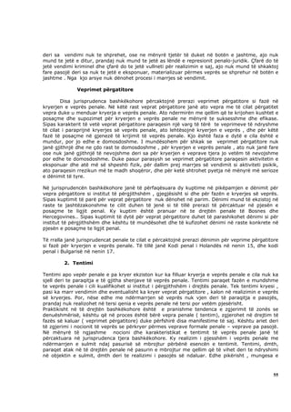 deri sa vendimi nuk te shprehet, ose ne mënyrë tjetër të duket në botën e jashtme, ajo nuk
mund te jetë e ditur, prandaj nuk mund te jetë as lëndë e represionit penalo-juridik. Çfarë do të
jetë vendimi kriminel dhe çfarë do te jetë vullneti për realizimin e saj, ajo nuk mund të shkaktoj
fare pasojë deri sa nuk te jetë e eksponuar, materializuar përmes veprës se shprehur në botën e
jashtme . Nga kjo arsye nuk dënohet procesi i marrjes së vendimit.

              Veprimet përgatitore

        Disa jurisprudenca bashkëkohore përcaktojnë prerazi veprimet përgatitore si fazë në
kryerjen e veprës penale. Në këtë rast veprat përgatitore janë ato vepra me të cilat përgatitet
vepra duke u menduar kryerja e veprës penale. Ato ndermirën me qellim që te krijohen kushtet e
posaçme dhe supozimet për kryerjen e veprës penale ne mënyrë te suksesshme dhe efikase.
Sipas karakterit të vetë veprat përgatitore paraqesin një varg të tërë te veprimeve të ndryshme
të cilat i paraprijnë kryerjes së veprës penale, ato lehtësojnë kryerjen e veprës , dhe për këtë
fazë të posaçme në gjenezë të krijimit të veprës penale. Kjo është faza e dytë e cila është e
mundur, por jo edhe e domosdoshme. I mundësohem për shkak se veprimet përgatitore nuk
janë gjithnjë dhe ne çdo rast te domosdoshme , për kryerjen e veprës penale , ato nuk janë fare
ose nuk janë gjithnjë të nevojshme deri sa për kryerjen e veprave tjera jo vetëm të nevojshme
por edhe te domosdoshme. Duke pasur parasysh se veprimet përgatitore paraqesin aktivitetin e
eksponuar dhe atë më së shpeshti fizik, për dallim prej marrjes së vendimit si aktiviteti psikik,
ato paraqesin rrezikun më te madh shoqëror, dhe për ketë shtrohet pyetja në mënyrë më serioze
e dënimit të tyre.

Në jurisprudencën bashkëkohore janë të përfaqësuara dy kuptime në pikëpamjen e dënimit për
vepra përgatitore si institut të përgjithshëm , gjegjësisht si dhe për fazën e kryerjes së veprës.
Sipas kuptimit të parë për veprat përgatitore nuk dënohet në parim. Dënimi mund të ekzistoj në
raste te jashtëzakonshme te cilit duhen të jenë si të tillë prerazi të përcaktuar në pjesën e
posaçme te ligjit penal. Ky kuptim është pranuar në te drejtën penale të Bosnes dhe
Hercegovines.. Sipas kuptimit të dytë për veprat përgatitore duhet të parashikohet dënimi si për
institut të përgjithshëm dhe kështu të mundësohet dhe të kufizohet dënimi në raste konkrete në
pjesën e posaçme te ligjit penal.

Të rralla janë jurisprudencat penale te cilat e përcaktojnë prerazi dënimin për veprime përgatitore
si fazë për kryerjen e veprës penale. Të tillë janë Kodi penal i Holandës në nenin 15, dhe kodi
penal i Bulgarisë në nenin 17.

         2. Tentimi

Tentimi apo vepër penale e pa kryer ekziston kur ka filluar kryerja e veprës penale e cila nuk ka
sjell deri te paraqitja e të gjitha shenjave të veprës penale. Tentimi paraqet fazën e mundshme
te veprës penale i cili kualifikohet si institut i përgjithshëm i drejtës penale. Tek tentimi kryesi ,
pasi ka marr vendimin dhe eventualisht ka kryer veprat përgatitore , kalon në realizimin e veprës
së kryerjes. Por, nëse edhe me ndërmarrjen së veprës nuk vjen deri të paraqitja e pasojës,
prandaj nuk realizohet në tersi qenia e veprës penale në tersi por vetëm pjesërisht.
Praktikisht në të drejtën bashkëkohore është e pranishme tendenca e zgjerimit të zonës se
denuëshmërisë, kështu që në proces është bërë vepra penale ( tentim), zgjerohet në drejtim të
fazës së kaluar ( veprimet përgatitore) duke përfshirë disa manifestime të saj. Kështu ariet deri
të zgjerimi i nocionit të veprës se përkryer përmes veprave formale penale – veprave pa pasojë.
Në mënyrë të ngjashme nocioni dhe karakteristikat e tentimit të veprës penale janë të
përcaktuara në jurisprudenca tjera bashkëkohore. Ky realizim i pjesshëm i veprës penale me
ndërmarrjen e sulmit ndaj pasurisë së mbrojtur përbënë esencën e tentimit. Tentimi, dmth,
paraqet atak në të drejtën penale në pasurin e mbrojtur me qellim që të vihet deri te ndryshimi
në objektin e sulmit, dmth deri te realizimi i pasojës së ndaluar. Edhe pikërisht , mungesa e



                                                                                                   55
 
