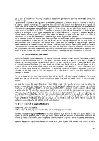 ajo të jetë e parashikua. Prandaj shqiptohet ndëshkimi për tentim ,por me dënime te lehtë pasi
nuk ka pasoja.
Sipas teorisë subjektive baza juridike e tentimit gjendet në vullnetin e treguar kriminal të kryesit
të veprës gjatë ndërmarrjes së veprimit. Për këtë nuk ka dallim mes tentimit dhe veprës së
kryer, pasi në te dy rastet në të njëjtën mënyrë shpreh vullneti kriminel i kryesit. Për ketë tentim
ndëshkohet ne të njëjtën mënyrë si për vepër të kryer penale , me atë që dënimi mund të zbutet.
Sipas teorisë objektive-subjektive , esenca e tentimit gjendet në ekzistimin e rrezikut për
objektin e mbrojtës si dhe gjatë shprehjes së vullnetit kriminel të kryesit te veprës. Kryesi i
veprës penale mund të jetë i dënuar më lehtë për tentim se për vepër të kryer. Kjo teori e
kombinuar sot është më se shpeshti e pranuar nga ana e legjislaturës penale.
Në të drejtën penale te Bosnes dhe Hercegovinës për tentim te veprës penale ndeshkohet në
kufijtë e ndëshkimit të përcaktuar dhe atë kur ka të bej me vepra penale për të cilat mund të
shqiptohen tri vite të burgimit ose dënimi më i rënd e në pikëpamje te veprave tjera penale
vetëm atëherë kur e parasheh ligji për tentim. Nga kjo pason se për ndëshkimin e tentimit është
e rëndësishme pesha e veprës penale e shprehur në llojin dhe lartësinë e dënimit të shqiptuar.
Por ligjdhënësi autorizon gjykatën se për tentim mund të ndeshkon në formë me të lehtë se për
vepër të kryer penale, që do të thotë se tentimi është bazë fakultative e lehtësimit të dënimit.

         3. Tentimi i papërshtatshëm

Tentimi i papërshtatshëm ekziston kur deri te shfaqja e pasojës nuk ka ardhur për shkak se janë
mjetet e papërshtatshme me të cilat është ndërmarr kryerja e veprës, ose është objekti i
papërshtatshëm prandaj vepra penale nuk ka mundur fare te kryhet ( neni 21 LP) Praktikisht deri
te tentimi i papërshtatshëm vihet për shkak se mjetet nuk kanë cilësi te tilla që kishte qenë e
mundur që me to të shkaktohet pasoja, ose është sendi i padukshëm , i papërshtatshëm për
pasojën e cila është dashur te shkaktohet. Për shkak të ekzistimit të cilësive negative në anë të
mjeteve me të cilat vepra kryhet ose sendeve në te cilat kryhet, nuk ka mundësi objektive për
kryerjen e veprës.

Kjo do te thotë se me këto mjete gjegjësisht në atë send , në ato kushte të dhëna, jo vetëm
kryesi pos as çfarëdo personi tjetër nuk kishte pasur mundësi të kryej veprën ë paramenduar
penale.

Por nuk ka tentim të papërshtatshëm nëse është mjeti në rregull, e kryesi nuk ka ditur ta
përdor, gjegjësisht të shfrytëzoj atë, si pr. që të aktivizoj mekanizmin për ndezje në mjetin
eksploziv , të shkoqit këmbëzën në armen automatike, të kyç pajisjen elektronike për ndezje nga
largësia, dhe tj. Përndryshe, papërshtatshmëria e , e kryesit që të manipuloj me mjete gjatë
kryerjes së veprës penale sjell deri te tentimi i papërshtatshëm. Nuk ka tentim te
papërshtatshëm gjithashtu edhe në rast të ndërmarrjes së veprimeve jo reale dhe absurde siç
janë veprime mistike, magjia, me qellim te kryerjes së veprës penale ( për sh. kundër jetës,
trupit shëndetit, martesës dhe tj) për arsye se veprimet e tilla nuk kanë ndikim kauzal në
realizimin e pasojës dhe për atë as rrezik real shoqëror.

3.1 Llojet tentimit të papërshtatshëm

Në teorinë juridike dallohet:
tentimi absolutisht i papërshtatshëm dhe relativisht i papërshtatshëm

Tentimi absolutisht i papërshtatshëm ekziston atëherë kur mjetet me të cilat është tentuar të
kryerja e veprës penale janë të tilla që vepra penale nuk ka mundur te realizohet me cilat do
kushte ( vrasja e kufomës, ose ndërprerja e shtatzënësisë te gruaja e cila nuk është shtatzëne).

Tentimi relativisht i papërshtatshëm ekziston kur     janë mjetet ose sendet me cilësitë e veta



                                                                                                 57
 
