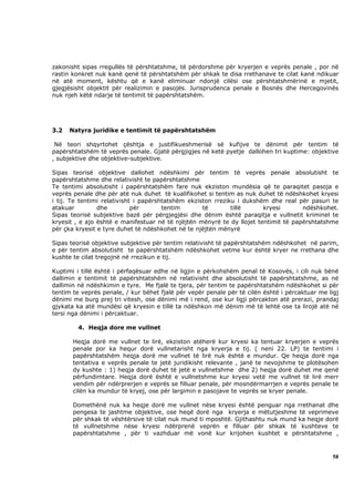 zakonisht sipas rregullës të përshtatshme, të përdorshme për kryerjen e veprës penale , por në
rastin konkret nuk kanë qenë të përshtatshëm për shkak te disa rrethanave te cilat kanë ndikuar
në atë moment, kështu që e kanë eliminuar ndonjë cilësi ose përshtatshmërinë e mjetit,
gjegjësisht objektit për realizimin e pasojës. Jurisprudenca penale e Bosnës dhe Hercegovinës
nuk njeh këtë ndarje të tentimit të papërshtatshëm.




3.2   Natyra juridike e tentimit të papërshtatshëm

 Në teori shqyrtohet çështja e justifikueshmerisë së kufijve te dënimit për tentim të
papërshtatshëm të veprës penale. Gjatë përgjigjes në ketë pyetje dallohen tri kuptime: objektive
, subjektive dhe objektive-subjektive.

Sipas teorisë objektive dallohet ndëshkimi për tentim të veprës penale absolutisht te
papërshtatshme dhe relativisht te papërshtatshme
Te tentimi absolutisht i papërshtatshëm fare nuk ekziston mundësia që te paraqitet pasoja e
veprës penale dhe për atë nuk duhet të kualifikohet si tentim as nuk duhet të ndëshkohet kryesi
i tij. Te tentimi relativisht i papërshtatshëm ekziston rreziku i dukshëm dhe real për pasuri te
atakuar         dhe          për       tentim       të        tillë     kryesi       ndëshkohet.
Sipas teorisë subjektive bazë për përgjegjësi dhe dënim është paraqitja e vullnetit kriminel te
kryesit , e ajo është e manifestuar në të njëjtën mënyrë te dy llojet tentimit të papërshtatshme
për çka kryesit e tyre duhet të ndëshkohet në te njëjtën mënyrë

Sipas teorisë objektive subjektive për tentim relativisht të papërshtatshëm ndëshkohet në parim,
e për tentim absolutisht te papërshtatshëm ndëshkohet vetme kur është kryer ne rrethana dhe
kushte te cilat tregojnë në rrezikun e tij.

Kuptimi i tillë është i përfaqësuar edhe në ligjin e përkohshëm penal të Kosovës, i cili nuk bënë
dallimin e tentimit të papërshtatshëm në relativisht dhe absolutisht të papërshtatshme, as në
dallimin në ndëshkimin e tyre. Me fjalë te tjera, për tentim te papërshtatshëm ndëshkohet si për
tentim te veprës penale, / kur bëhet fjalë për vepër penale për të cilën është i përcaktuar me ligj
dënimi me burg prej tri vitesh, ose dënimi më i rend, ose kur ligji përcakton atë prerazi, prandaj
gjykata ka atë mundësi që kryesin e tillë ta ndëshkon më dënim më të lehtë ose ta lirojë atë në
tersi nga dënimi i përcaktuar.

        4. Heqja dore me vullnet

       Heqja dorë me vullnet te lirë, ekziston atëherë kur kryesi ka tentuar kryerjen e veprës
       penale por ka hequr dorë vullnetarisht nga kryerja e tij. ( neni 22. LP) te tentimi i
       papërshtatshëm heqja dorë me vullnet të lirë nuk është e mundur. Qe heqja dorë nga
       tentativa e veprës penale te jetë juridikisht relevante , janë te nevojshme te plotësohen
       dy kushte : 1) heqja dorë duhet të jetë e vullnetshme dhe 2) heqja dorë duhet me qenë
       përfundimtare. Heqja dorë është e vullnetshme kur kryesi vetë me vullnet të lirë merr
       vendim për ndërprerjen e veprës se filluar penale, për mosndërmarrjen e veprës penale te
       cilën ka mundur të kryej, ose për largimin e pasojave te veprës se kryer penale.

       Domethënë nuk ka heqje dorë me vullnet nëse kryesi është penguar nga rrethanat dhe
       pengesa te jashtme objektive, ose heqë dorë nga kryerja e mëtutjeshme të veprimeve
       për shkak të vështërsive të cilat nuk mund ti mposhtë. Gjithashtu nuk mund ka heqje dorë
       të vullnetshme nëse kryesi ndërprenë veprën e filluar për shkak të kushteve te
       papërshtatshme , për ti vazhduar më vonë kur krijohen kushtet e përshtatshme ,



                                                                                                58
 