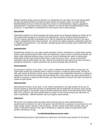 Bashkë-ndodhja ideale provizore ekziston kur shkaktohet me një vepër më shumë pasoja gjatë
së cilës një pasojë përfshinë të gjitha të tjerat kështu që ekziston vetëm një vepër penale.
Bashkëndodhja provizore ideale konsiderohet në teori si bashkëndodhje e ligjeve, gjegjësisht
baskëndodhje e rregullave penale juridike. Dallohen më shumë lloje të bashkëndodhjes ideale
provizore: 1) specialiteti 2) subsidiaritet 3) konzumpcion dhe 4) alternativitet.

Specialiteti

Specialiteti ekziston kur është paraparë një vepër penale në dy dispozita ligjore por kështu që në
një rregull është paraparë me një formë të përgjithshme, derisa në tjetrën është paraparë si
formë e veçantë speciale të paraqitjes së tij. Pasi dy dispozita përcaktojnë shenjat e një vepre:
rregull e përgjithshme dhe rregull speciale, kjo merret që rregulla speciale e përjashton aplikimin
e rregullës së përgjithshme ( Lex specialis, derogat legi generali) prandaj vepra kualifikohet sipas
rregullës speciale.

Subsidiariteti

Subsidiariteti ekziston kur një vepër penale paraqitet si fazë e mëhershme e veprës tjetër penale.
Vepra e parë penale ekziston vetëm nëse nuk realizohet e vepra e dytë e mëvonshme penale, por
nëse e dyta realizohet atëherë vepra e parë nuk mund të ekzistojë por vetëm e dytë penale.
Sipas kësaj në kësi rasti primare është vepra e dytë më vonë e kryer , derisa e para është
subsidiare ndaj të dytës kështu që rasti i tillë do të kualifikohet sipas parimit që vepra primare e
përjashton ekzistimin e veprës subsidiare (lex primaria derogat legi subsidiarie).

Konzumpcioni

Konzumpcioni ekziston në dy raste: 1) kur vepra e mëhershme penale është e konsumuar me
vepër tjetër penale ajo paraqitet vetëm si fazë në kryerjen e veprës së dytë penale. Prandaj në
kësi rasti merret që ekziston vetëm vepra e dytë penale e cila e përjashton ekzistimin e veprës së
mëhershme (lex konsumes derogat legi kosumptae) dhe 2) Kur qenia e një vepre penale është e
përfshirë në qenien e veprës së dytë penale, që e para paraqitet si mënyrë ose mjet e kryerjes së
veprës së dytë penale.

Alternatviteti

Alternativiteti ekziston në dy raste: 1) Kur është e parashikuar një vepër penale në dy ose më
shumë rregulla të cilat kanë karakter të përgjithshëm dhe konsiderohet që ekziston vepra penale
sipas asaj rregulle e cila përbën arsyet kriminalo-politike për shkak të së cilave është kryer vepra
dhe 2) kur kryerja e një vepre penale është e mundur në më shumë mënyra ose veprimtari të
cilat e kualifikojnë, atëherë ekziston një e jo të gjitha veprat penale.

Inkluzioni

Në teorinë e të drejtës penale paraqiten edhe kuptimet sipas te cilave bashkëndodhja e
parashikueshme ekziston në rast te inkluzionit. Kjo është forme e posaçme e konzumcionit ku një
vepër penale realizon shenjat e veta të qenies , përmes ndonjë vepre tjetër penale, ashtu që
vepra e mëhershme është e imtë, gati e rëndësisë se vogël por prapë se prapë është vepër
penale e përcaktuar në ligj.

                              4.2 Bashkëndodhja provizore reale

Bashkëndodhje provizore reale ekziston kur janë kryer më shumë vepra penale me më shumë



                                                                                                  61
 