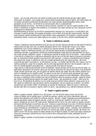 vepra , por te cilat janë mes veti ashtu te lidhura që të krijohet bindja që çdo vepër tjeter
konsumon te drejten , ose madje që e drejta është substanciale ndaj te tjetrit, për këtë shkak në
te drejten penale konsiderohet që ekziston një vepër penale. Bashkëndodhja ilizore reale
paraqitet ne dy forma: në formë të 1) konzumcioni dhe 2) subsidiariteti
Bashkëndodhja provizore , në formë te konzumcionit, ekziston ne rast te veprës penale e cila
është e ndërlikuar e zgjatur dhe kolektive, ku ekziston një vepër penale pa marr parasysh numrin
e pasojave te shkaktuara.
Bashkëndodhja provizore në formë te substijaritetit ekziston kur një person e nxitë tjetrin për
kryerjen e veprës penale, dhe pastaj se bashku me te fillon të kryej atë vepër penale. Në kësi
rasti ekziston vetëm bashkëveprimi pasi është nxitja substidijare në kryerjen e veprës penale.
Gjithashtu është konsumuar edhe ndihma me nxitje, si formë më e rëndë e bashkëveprimit.

                                      5. Vepër e ndërlikuar penale

 Vepër e ndërlikuar penale përbehet prej dy ose më shumë veprave penale të cilat janë të lidhura
detyrimisht,me ligj mes veti, ku është paraparë dënimi më i rëndë për kryesin e tij. Nëse
ligjdhënësi nuk e kryen bashkimin e veprave te veçanta penale në një vepër , atëherë nuk
ekziston vepër e ndërlikuar penale, por më shumë vepra penale në bashkëndodhje. Vepra e
ndërlikuar penale, e përjashton ekzistimin bashkëndodhjes reale pasi ajo përcaktohet me ligj si
një vepër penale. Dallohen veprat e ndërlikuara penale te drejta dhe jo te drejta . Vepra penale
e cila është e drejtë dhe e ndërlikuar përbehet nga dy ose më shumë vepra te pavarura penale.(
për sh. banditizmi është përbërë prej detyrimit dhe hajnisë , e hajnia e banditizmit prej hajnisë
dhe detyrimit) Vepër e ndërlikuar dhe jo e drejtë përbehet prej një vepre penale , dhe prej
veprimtarisë tjeter kumulative, te përcaktuar me ligj, i cili është, përndryshe akt i lejuar, por së
bashku përbejnë vepër te re penale, për te cilën ligji parasheh dënimin më te ashpër ( për sh.
dhunimi është përbërë prej detyrimit – veprës penale dhe aktit të koitusit.
 Nga veprat e ndërlikuara penale duhet të dallohen veprat penale me dy ose më shumë akte ku
gjithashtu ekzistojnë më shumë vepra por të cilat te shikuara në mënyrë të ndarë, nuk përbëjnë
vepër penale secila për veti, por të gjitha së bashku bëjnë një vepër dhe atë vetëm atëherë kur
janë të ndërlidhura në rrjedha unike. Te vepra me dy ose më shumë akte ekzistonë një vepër
penale e cila krijohet prej dy ose më shume veprave te veçanta të cilat ndërlidhën. Përkundrazi
të vepra e ndërlikuar dhe e drejtë çdo veprim përbënë vepra te pavarura penale , gjatë të cilave
për shkak të lidhshmërisë ligjore me vepër tjetër humb, atë pavarësinë e vetë, dhe hynë në
tersi të re. Në përbërje të qenies ë re ku secili prej tyre është vetëm element i asaj qenie se re.
Për vepër te ndërlikuar ligji përcakton dënim të posaçëm, më te madhë se ai dënim i cili është
parashikuar për secilën vepër në përbërje te veprës së ndërlikuar. Nëse te vepra e ndërlikuar
penale vjen deri te kryerja e veprës vetëm te parë, nga përbërja e tij, atëherë ekziston tentimi.

                                       6. Vepër e zgjatur penale

Vepër e zgjatur penale ekziston kur një person me më shumë vepra kryen më shumë
vepra të njëjta ose të njëjtës gjini, në kohë të caktuar, kështu që e tëra ndërlidhet njëra në
tjetrën dhe përbenë një vepër te unifikuar penale. Numër i vogël i legjislaturave bashkëkohore
penale parasheh vepër të zgjatur penale, si për sh. Kodi penal i Italisë në nenin 81. ose kodi
penal i Bulgarisë në nenin 26, kodi penal i Maqedonisë në nenin 45, për vepër të zgjatur penale
kërkojnë përmbushjen e kushteve siç vijon: kryerja e paramenduar e dy ose më shumë veprave
të ndërlidhura në mënyrë kohore, e cila paraqet realizimin e shumëfishtë te veprës së njëjtë,
duke shfrytëzuar marrëdhëniet e zgjatura ne mënyrë të njëjtë, rastet , situatat, ose rrethanat e
ngjajshme. Ligji penal i Kroacisë në nenin 61 kërkon për vepër të zgjatur penale, që kryesi me
qellim kryen më shumë vepra të njëjta penale ose të llojit te njëjtit, te cilat duke pasur parasysh
mënyrën e kryerjes, lidhshmërinë e tyre kohore dhe rrethanat tjera reale, përbëjnë tersi të
përbashkët.
Vepër e zgjatur penale si konstruksion në bazë të bashkëndodhjes provizore reale, ekziston kur



                                                                                                  62
 