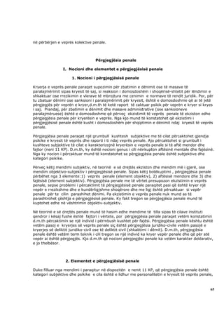 në përbërjen e veprës kolektive penale.



                                  Përgjegjësia penale

                I. Nocioni dhe elementet e përgjegjësisë penale

                     1. Nocioni i përgjegjësisë penale

Kryerja e veprës penale paraqet supozimin për zbatimin e dënimit ose të masave të
paralajmërimit sipas kryesit të saj, si reaksion i domosdoshëm i shoqërisë-shtetit për lëndimin e
shkaktuar ose rrezikimin e vlerave të mbrojtura me cenimin e normave të rendit juridik. Por, për
tu zbatuar dënimi ose sanksioni i paralajmërimit për kryesit, është e domosdoshme që ai të jetë
përgjegjës për veprën e kryer,d.m.th të ketë raport të caktuar psikik për veprën e kryer si kryes
i saj. Prandaj, për zbatimin e dënimit dhe masave administrative (ose sanksioneve
paralajmëruese) është e domosdoshme që përveç ekzistimit të veprës penale të ekziston edhe
përgjegjësia penale për kryerësin e veprës. Nga kjo mund të konstatohet që ekzistimi i
përgjegjësisë penale është kusht i domosdoshëm për shqiptimin e dënimit ndaj kryesit të veprës
penale.

Përgjegjësia penale paraqet një grumbull kushtesh subjektive me të cilat përcaktohet gjendja
psikike e kryesit të veprës dhe raporti i ti ndaj veprës penale. Ajo përcaktohet si grumbull i
kushteve subjektive të cilat e karakterizojnë kryerësin e veprës penale si të aftë mendor dhe
fajtor (neni 11 KP). D.m.th, ky është nocioni genus i cili nënkupton aftësinë mentale dhe fajësinë.
Nga ky nocion i përcaktuar mund të konstatohet se përgjegjësia penale është subjektive dhe
kategori psikike.

Përveç këtij mendimi subjektiv, në teorinë e së drejtës ekziston dhe mendim më i gjerë, ose
mendim objektivo-subjektiv i përgjegjësisë penale. Sipas këtij botëkuptimi , përgjegjësia penale
përbëhet nga 3 elemente:1) veprës penale (element objektiv), 2) aftësisë mendore dhe 3) dhe
fajësisë (element subjektiv). Përgjegjësia penale me të vërtet presupozon ekzistimin e veprës
penale, sepse problemi i përcaktimit të përgjegjësisë penale paraqitet pasi që është kryer një
vepër e rrezikshme dhe e kundërligjshme shoqërore dhe me ligj është përcaktuar si vepër
penale për te cilin parashihet dënimi. Pa ekzistimin e veprës penale nuk mund as të
parashtrohet çështja e përgjegjësisë penale. Ky fakt tregon se përgjegjësia penale mund të
kuptohet edhe në vështrimin objektiv-subjektiv.

Në teorinë e së drejtës penale mund të hasim edhe mendime të tilla sipas të cilave instituti
qendror i kësaj fushe është fajtori i vërtete, por përgjegjësia penale paraqet vetëm konstatimin
d.m.th përcaktimin se një individ i përmbush kushtet për fajësi. Përgjegjësia penale kështu është
vetëm pasoj e kryerjes së veprës penale siç është përgjegjësia juridiko-civile vetëm pasojë e
kryerjes së deliktit juridiko-civil ose të deliktit civil (shkaktimi i dëmit). D.m.th, përgjegjësia
penale është vetëm term teknik i cili tregon se një individ ka kryer vepër penale dhe që për atë
vepër ai është përgjegjës. Kjo d.m.th që nocioni përgjegjësi penale ka vetëm karakter deklarativ,
e jo thelbësor.



                 2. Elementet e përgjegjësisë penale

Duke filluar nga mendimi i paraqitur në dispozitën e nenit 11 KP, që përgjegjësia penale është
kategori subjektive dhe psikike e cila është e lidhur me personalitetin e kryesit të veprës penale,



                                                                                                 65
 