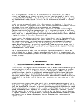 mund të vërejmë se ajo përbëhet nga dy elemente kryesore. Këto elemente janë aftësia
mendore dhe fajësia .Aftësia mendore përcakton ekzistimin e aftësive psikike te kryesi i veprës
penale të cilat e bëjnë të aftë ta kuptoj rëndësinë e veprave të tij dhe të udhëheq me veprimet e
veta. Fajësia përcakton ekzistimin e raportit të caktuar të kryesit ndaj veprës së tij si kryes i
saj.

Për t iu ngarkuar vepra penale kryesit është e domosdoshme përmbushja e dy elementeve.
D.m.th, për ekzistimin e përgjegjësisë penale është e domosdoshme ekzistimi i aftësisë mendore
dhe fajësia (fajësia e cila paraqitet me paramendim ose nga pakujdesia).
Kjo është e kuptueshme, se pa ekzistimin e aftësisë mendore nuk mund të ekzistoi as fajësia
duke pas parasysh që aftësia mendore është bazë mbi të cilën paraqitet fajësia. Në anën tjetër,
aftësia mendore mund të ekzistoj dhe atëherë kur te kryesi nuk ka fajësi për veprën e kryer, në
të dyja rastet nuk ka përgjegjësi penale, kështu që nuk mund të vjen as deri te dënimi për veprat
e kryera në mungesë të elementeve të cekura më lart.

Aftësia mendore dhe fajësia mund të maten sipas shkalles , d.m.th mund të ekzistoj shkallë më e
lart ose më e ultë e aftësisë mendore si dhe shkallë më e lartë ose më e ultë e fajësisë në varësi
nga shkalla dhe intensitetit i paraqitjes së elementeve subjektive dhe psikike (vetëdijes dhe
dëshirës) të kryesit të rastit konkret. Kjo d.m.th që përgjegjësia penale mund të matet me
shkallë. Ky fakt është shumë i rëndësishëm , sepse nga shkalla e përgjegjësisë penale, varet jo
vetëm lloji dhe lartësia e dënimit për veprën e kryer, por në disa raste dhe ekzistimi i dënimit e
me këtë ekzistimi i veprës penale.

Pasi që përgjegjësia penale është kusht për zbatimin e dënimeve sipas kryesit të veprës, ajo
duhet të ekzistoi dhe në kohen e kryerjes te veprës penale. Kjo d.m.th që aftësia mendore dhe
fajësia duhet të ekzistojnë në momentin e kryerjes të veprës penale në raport me veprën penale
konkrete të kryer.



                                  3. Aftësia mendore

    3.1. Nocioni i aftësisë mendore dhe aftësia e zvogëluar mendore

Aftësia mendore paraqet grumbull elementesh intelektuale të dëshiruara të cilat e bëjnë njeriun
të aftë të mendojë, gjykoj dhe vendos për veprimet e veta dhe që me ato veprime të udhëheq.
Aftësia përbehet nga dy grupe të aftësisë: intelektuale dhe të dëshiruar. Aftësia intelektuale
paraqet mundësinë e pranimit të përshtypjeve për vetën dhe botën që na rrethon, rregullimit
dhe formimit në drejtim të zhvillimit të drejt të procesit të mendimit, d.m.th gjykimit dhe
përfundimit. Me fjalë të tjera, aftësia intelektuale paraqet aftësinë e njeriut, të ketë vetëdijen për
atë që ndodh në vetvete dhe rreth tij, si dhe të jetë i vetëdijshëm për veprimet e veta në këto
ndodhi.


Aftësitë intelektuale paraqet aftësinë e kryesit të veprës penale që të kuptojë rëndësinë veprës
së tij, të ketë pasqyrë për atë se është akt i rrezikshëm shoqëror dhe i palejueshëm të cilin ai e
kryen me veprimin e vet. Kjo d.m.th që ai mund të jetë i vetëdijshëm për veprimet dhe pasojat
dhe lidhjes së shkaktuar në mes veprimit dhe pasojës, përkatësisht për tiparet e tjera të veprës
penale. Aftësitë e dëshiruara përbëhen nga mundësit që të tejkalohen e pengesat e jashtme
dhe të brendshme dhe që vendimi të kryhet me ndërmarrjen ose lëshimin veprimit të caktuar
në kuptimin e rëndësisë së saj. Një mundësi e tillë që njeriun ta detyroi që të ndërmerr veprime
apo të bëjë lëshime të caktuara, përkatësisht veprime, paraqet aftësinë e udhëheqjes me
veprimet e veta.



                                                                                                    66
 