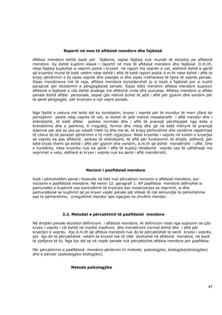 Raporti në mes të aftësisë mendore dhe fajësisë

Aftësia mendore është bazë për fajësinë, sepse fajësia nuk mundë të ekzistoj pa aftësinë
mendore. Ky është kuptimi klasik i raportit në mes të aftësisë mendore dhe fajësisë. D.m.th,
nëse fajësia kuptohet si veprim psikik i kryesit në raport me veprën e vet, atëherë është e qartë
që kryerësi mund të ketë vetëm nëse është i aftë të ketë raport psikik d.m.th nëse është i aftë ta
krijoj qëndrimin e tij sipas veprës dhe pasojës si dhe sipas rrethanave të tjera të veprës penale.
Sipas mendimeve më të reja, aftësia mendore konsiderohet jo si bazë e fajësisë por si kusht
paraprak për ekzistimin e përgjegjësisë penale. Sipas këtij mendimi aftësia mendore supozon
aftësinë e fajësisë e cila është analoge me aftësinë civile dhe punuese. Aftësia mendore si aftësi
penale është aftësi personale, sepse çdo individ duhet të jetë i aftë për gjykim dhe vendim për
të qenë përgjegjës për kryerjen e një vepre penale.


Nga fjalitë e cekura më lartë del ky konstatim; kryesi i veprës për të mundur të merr çfarë do
perceptimi psikik ndaj veprës të vet, ai duhet të jetë individ mesatarisht i aftë mendor dhe i
shëndoshë, të ketë aftësi psikike normale dhe i aftë të pranojë përshtypjet nga bota e
brendshme dhe e jashtme, ti rregulloj, formoi dhe mbaj dhe që në këtë mënyrë të pranojë
dijeninë për atë se çka po ndodh rreth tij dhe me të, të krijoj përfundime dhe vendime nëpërmjet
të cilave do të paraqet qëndrimin e tij rreth ngjarjeve. Nëse kryerësi i veprës në kohën e kryerjes
së veprës ka pas aftësinë psikike të shëndoshë, të aftë për funksionim të drejtë, atëherë, për
këtë kryes themi që është i aftë për gjykim dhe vendim, d.m.th që është mendërisht i aftë. Dhe
e kundërta, nëse kryerësi nuk ka qenë i afte të kuptoj rëndësinë veprës ose të udhëheqë me
veprimet e veta, atëherë ai kryes i veprës nuk ka qenë i aftë mendërisht.



                             Nocioni i paaftësisë mendore

Kodi i përkohshëm penal i Kosovës në fakt nuk përcakton nocionin e aftësisë mendore, por
nocionin e paaftësisë mendore. Në nenin 12. paragrafi 1. KP paaftësia mendore definohet si
pamundësi e kuptimit ose kontrollimit të kryerjes ose moskryerjes se veprimit, si dhe
pamundësisë se kuptimit që po kryen vepër penale për shkak të një sëmundje te përkohshme
ose te përhershme, çrregullimit mendor apo ngecjes ne zhvillim mendor.



                3.2. Metodat e përcaktimit të paaftësisë mendore

Në drejtën penale ekziston definicioni i aftësisë mendore. Ai definicion niset nga supozimi se çdo
kryes i veprës i cili është në moshë madhore dhe mendërisht normal është dhe i aftë për
kryerjen e veprës. Kjo d.m.th që aftësia mendore nuk do te përcaktohet te secili kryesi i veprës,
por ajo do te përcaktohet vetëm te kryesit tek të cilët dyshohet në aftësinë mendore, në bazë
të sjelljeve të tij. Nga kjo del se në vepër penale nuk përcaktohet aftësia mendore por paaftësia.

Për përcaktimin e paaftësisë mendore përdoren tri metoda: psikologjike, biologjike(etiologjike)
dhe e përzier (psikologjiko-biologjiko).


                     Metoda psikologjike




                                                                                                  67
 