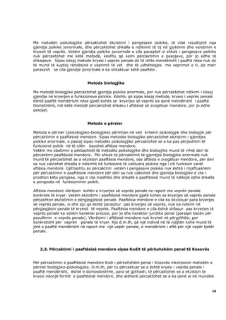 Me metodën psikologjike përcaktohet ekzistimi i pengesave psikike, të cilat rezultojnë nga
gjendja psikike jonormale, dhe përcaktohet shkalla e ndikimit të tij në gjykimin dhe vendimin e
kryesit të veprës. Vetëm gjendja psikike jonormale e cila paraqitet si shkak i pengesave psikike
nuk përcaktohet me këtë metodë, kështu që kemi përcaktimin e pasojave, por jo edhe të
shkaqeve. Sipas kësaj metode kryesi i veprës penale do të ishte mendërisht i paaftë nëse nuk do
të mund të kuptoj rëndësinë e veprimit të vet dhe të udhëheqjes me veprimet e ti, pa marr
parasysh se cila gjendje jonormale e ka shkaktuar këtë paaftësi .


                             Metoda biologjike

Me metodë biologjike përcaktohet gjendja psikike anormale, por nuk përcaktohet ndikimi i kësaj
gjendje në kryerjen e funksioneve psikike. Kështu që sipas kësaj metode, kryesi i veprës penale
është paaftë mendërisht nëse gjatë kohës se kryerjes së veprës ka qenë mendërisht i paaftë.
Domethënë, më këtë metodë përcaktohet shkaku i aftësisë së zvogëluar mendore, por jo edhe
pasojat.


                             Metoda e përzier

Metoda e përzier (psikologjiko-biologjike) përmban në veti kriterin psikologjik dhe biologjik për
përcaktimin e paaftësisë mendore. Sipas metodës biologjike përcaktohet ekzistimi i gjendjes
psikike anormale, e pastaj sipas metodës psikologjike përcaktohet se a ka pas përjashtim të
funksionit psikik në të cilën bazohet aftësia mendore.
Vetëm me zbatimin e përbashkët të metodës psikologjike dhe biologjike mund të vihet deri te
përcaktimi paaftësisë mendore. Për shkak të përcaktimit të gjendjes biologjike anormale nuk
mund të përcaktohet se a ekziston paaftësia mendore, ose aftësia e zvogëluar mendore, për deri
sa nuk caktohet shkalla e ndikimit në funksione të caktuara psikike nga i cili funksion varet
aftësia mendore. Gjithashtu as përcaktimi vetëm i pengesave psikike nuk është i mjaftueshëm
për përcaktimin e paaftësisë mendore për deri sa nuk caktohet dhe gjendja biologjike e cila i
prodhon këto pengesa, nga e cila madhësi dhe shkallë e paaftësisë mund të ndikojë edhe shkalla
e pengesës në funksionimin psikik.

Aftësia mendore vlerëson kohën e kryerjes së veprës penale ne raport me veprën penale
konkrete të kryer. Vetëm ekzistimi i paaftësisë mendore gjatë kohës se kryerjes së veprës penale
përjashton ekzistimin e përgjegjësisë penale. Paaftësia mendore e cila ka ekzistuar para kryerjes
së veprës penale, si dhe ajo qe është paraqitur pas kryerjes së veprës, nuk ka ndikim në
përgjegjësin penale të kryesit të veprës. Paaftësia mendore e cila është shfaqur pas kryerjes të
veprës penale ka vetëm karakter procesi, por jo dhe karakter juridiko penal (paraqet bazën për
pezullimin e veprës penale). Vlerësimi i aftësisë mendore nuk kryhet në përgjithësi, por
konkretisht për veprën penale të kryer. Kjo d.m.th, që një individ në të njëjtën kohë mund të
jetë e paaftë mendërisht në raport me një vepër penale, e mendërisht i aftë për një vepër tjetër
penale.



   3.3. Përcaktimi i paaftësisë mendore sipas Kodit të përkohshëm penal të Kosovës


Për përcaktimin e paaftësisë mendore Kodi i përkohshëm penal i Kosovës inkorporon metodën e
përzier biologjiko-psikologjike. D.m.th, për tu përcaktuar se a është kryesi i veprës penale i
paaftë mendërisht, është e domosdoshme, para së gjithash, të përcaktohet se a ekziston te
kryesi ndonjë formë e paaftësisë mendore, dhe atëherë përcaktohet se a ka qenë ai në mundësi



                                                                                               68
 