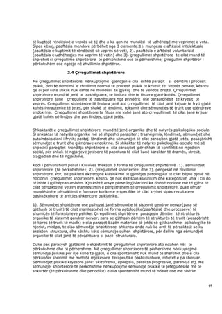 të kuptojë rëndësinë e veprës së tij dhe a ka qen ne mundësi të udhëheqë me veprimet e veta.
Sipas kësaj, paaftësia mendore përbëhet nga 3 elemente:1). mungesa e aftësisë intelektuale
(paaftësia e kuptimit të rëndësisë së veprës së vet), 2). paaftësia e aftësisë voluntaristë
(paaftësia e udhëheqjes me veprim të vetin) dhe 3). çrregullimet shpirtërore te cilat mund të
shprehet si çrregullime shpirtërore te përkohshme ose te përhershme, çrregullim shpirtëror i
përkohshëm ose ngecje në zhvillimin shpirtëror.

                   3.4 Çrregullimet shpirtërore

Me çrregullimet shpirtërorë nënkuptojmë gjendjen e cila është paraqit si dëmtim i procesit
psikik, deri te dëmtimi e zhvillimit normal të procesit psikik te kryesit te veprës penale, kështu
që ai për këtë shkak nuk është në mundësi të gjykoj dhe të vendos drejtë. Çrregullimet
shpirtërore mund të jenë te trashëguara, te lindura dhe te fituara gjatë kohës. Çrregullimet
shpirtërore janë çrregullime të trashëguara nga prindërit ose paraardhësit te kryesit të
veprës. Çrregullimet shpirtërore të lindura janë ato çrregullimet të cilat janë krijuar te fryti gjatë
kohës intrauterike të jetës, për shakë të lëndimit, toksimit dhe sëmundjes të trurit ose gjëndrave
endokrine. Çrregullimet shpirtërore te fituar me kohë janë ato çrregullimet të cilat janë krijuar
gjatë kohës së lindjes dhe pas lindjes, gjatë jetës.


Shkaktarët e çrregullimet shpirtërore mund të jenë organike dhe të natyrës psikologjiko-sociale.
Si shkaktar të natyrës organike më së shpeshti paraqiten: trashëgimia, lëndimet, sëmundjet dhe
autoindoksicioni i frytit; pastaj, lëndimet dhe sëmundjet të cilat paraqiten gjatë jetës, posaçërisht
sëmundjet e trurit dhe gjëndrave endokrine. Si shkaktar të natyrës psikologjike-sociale më së
shpeshti paraqitet tronditja shpirtërore e cila paraqitet për shkak të konfliktit në mjedisin
social, për shkak të ngjarjeve jetësore të papritura të cilat kanë karakter të dramës, stresit,
tragjedisë dhe të ngjashme.

Kodi i përkohshëm penal i Kosovës thekson 3 forma të çrregullimit shpirtërorë :1). sëmundjet
shpirtërore (të përkohshme); 2). çrregullimet shpirtërore dhe 3). pengesat në zhvillimin
shpirtërore. Por, në psikiatri ekzistojnë klasifikime të gjendjes patologjike të cilat bëjnë pjesë në
nocionin çrregullimet shpirtërore, kështu që nuk ekziston klasifikim dhe kategorizim unik i cili do
të ishte i gjithëpranueshëm. Kjo është arsye përse legjislacioni ka dhënë nocione më të gjëra të
cilat përcaktojnë vetëm manifestimin e përgjithshëm të çrregullimit shpirtërorë, duke ofruar
mundësinë e përcaktimit e formave konkrete e specifike të cilat kryhet sipas rezultateve
bashkëkohore të arritjes shkencore psikiatrike.

1). Sëmundjet shpirtërore ose psihozat janë sëmundje të sistemit qendror nervor(para së
gjithash të trurit) të cilat manifestohet në forma patologjike(paaftësisë dhe proceseve) të
shumicës të funksioneve psikike. Çrregullimet shpirtërore paraqesin dëmtim të strukturës
organike të sistemit qendror nervor, para se gjithash dëmtim të strukturës të trurit (posaçërisht
të kores të trurit të madh) e cila paraqet bazën materiale të jetës së gjithanshme psikologjike të
njeriut, mirëpo, te disa sëmundje shpirtërore shkenca ende nuk ka arrit të përcaktojë se ku
ekziston struktura, dhe kështu këto sëmundje quhen shpirtërore, për dallim nga sëmundjet
organike të cilat janë të përcaktuara si bazë strukturale.

Duke pas parasysh gjatësinë e ekzistimit të çrregullimet shpirtërore ato ndahen në: te
përkohshme dhe të përhershme. Më çrregullimet shpirtërore të përhershme nënkuptojmë
sëmundje psikike për një kohë të gjatë, e cila spontanisht nuk mund të shërohet dhe e cila
përkundër shërimit me metoda mjekësore terapeutike bashkëkohore, mbetet e pa shëruar.
Sëmundjet psikike kryesore janë: skizofrenia, epilepsia, paraliza progresive, paranoja etj. Me
sëmundje shpirtërore të përkohshme nënkuptojmë sëmundje psikike të jetëgjatësisë më të
shkurtër (të përkohshme dhe periodike) e cila spontanisht mund të ndalet ose me shërim



                                                                                                    69
 