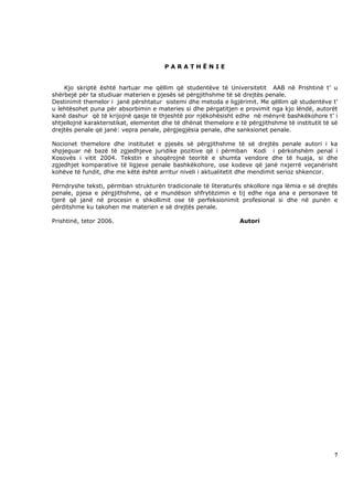 PARATHËNIE


    Kjo skriptë është hartuar me qëllim që studentëve të Universitetit AAB në Prishtinë t’ u
shërbejë për ta studiuar materien e pjesës së përgjithshme të së drejtës penale.
Destinimit themelor i janë përshtatur sistemi dhe metoda e ligjërimit. Me qëllim që studentëve t’
u lehtësohet puna për absorbimin e materies si dhe përgatitjen e provimit nga kjo lëndë, autorët
kanë dashur që të krijojnë qasje të thjeshtë por njëkohësisht edhe në mënyrë bashkëkohore t’ i
shtjellojnë karakteristikat, elementet dhe të dhënat themelore e të përgjithshme të institutit të së
drejtës penale që janë: vepra penale, përgjegjësia penale, dhe sanksionet penale.

Nocionet themelore dhe institutet e pjesës së përgjithshme të së drejtës penale autori i ka
shpjeguar në bazë të zgjedhjeve juridike pozitive që i përmban Kodi i përkohshëm penal i
Kosovës i vitit 2004. Tekstin e shoqërojnë teoritë e shumta vendore dhe të huaja, si dhe
zgjedhjet komparative të ligjeve penale bashkëkohore, ose kodeve që janë nxjerrë veçanërisht
kohëve të fundit, dhe me këtë është arritur niveli i aktualitetit dhe mendimit serioz shkencor.

Përndryshe teksti, përmban strukturën tradicionale të literaturës shkollore nga lëmia e së drejtës
penale, pjesa e përgjithshme, që e mundëson shfrytëzimin e tij edhe nga ana e personave të
tjerë që janë në procesin e shkollimit ose të perfeksionimit profesional si dhe në punën e
përditshme ku takohen me materien e së drejtës penale.

Prishtinë, tetor 2006.                                           Autori




                                                                                                  7
 