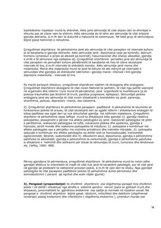 bashkëkohor mjekësor mund te shërohet. Këto janë sëmundje të cilat shpien deri te dhimbjet e
shkurta pas së cilave vjen te shërimi. Këto sëmundje do të ishin ato sëmundje të cilat krijojnë
gjendje delirante, d.m.th deri te dukuritë e halucionit të sistemizuar. Në këtë grup të sëmundjeve
bëjnë pjesë helmimet e ndryshme.


Çrregullimet shpirtërore të përkohshme janë ato sëmundje të cilat paraqiten në intervale kohore
jo të barabarta si gjendje delirante. Këto sëmundje janë: dipsomania (pije pa kontroll), delirium
tremens (çmenduri e pirjes së alkoolit pa kontroll), halucinacionet dhe xhelozi alkoolike, gjendja
e errët e të sëmureve nga epilepsia etj. Çrregullimet shpirtërore periodike janë ato sëmundje të
cilat paraqiten në periudhën kohore përafërsisht të barabarta në mes të cilave ekzistojnë
intervale të lira, d.m.th intervale të shëndetit mendor. Këto sëmundje janë mania dhe
melankolia. Mania dhe melankolia mund të jenë të lidhura në atë mënyrë që intervalet ë
sëmundjes dhe gjendjes së shëndoshë ndërrohen: gjendja manie- intervali i lirë-gjendja
depresive melankolia - intervale të lira.


Pa marrë parasysh shkakun, çrregullimet shpirtërore ndahen në ekzogjene dhe endogjene.
Çrregullimet shpirtërore ekzogjene të cilat nxisin faktoret te jashtëm, të cilat nga jashtë veprojnë
në organizëm dhe ndikimi i tyre mund të përcaktohet, janë organikisht te kushtëzuara (p.sh
psikoza traumatike pas lëndimit të trurit, paraliza progresive, epilepsia). Sëmundjet psikike
endogjene janë ato sëmundje të cilat nxisin shkaktarët e brendshëm siç janë: paranoja,
shizofrenia, psikoza, depresioni -manik, ose ciklotimia.

2). Çrregullimet shpirtërore te përkohshme paraqesin paaftësinë ë përkohshme të shumicës së
funksioneve psikike të arsyes, të cilat ekzistojnë deri sa zgjatë ndikimi i shkaktareve endogjen të
kësaj paaftësie ose zgjat deri sa nuk shkurtohet gjendja me ndihmën mjekësore. Çrregullimin
shpirtëror të përkohshme sipas Jeftiqit mund ta shkaktojnë këto gjendje:1). gjendja reaktive
psikopatike, posaçërisht e përzier me afekte patologjike siç janë: reaksionet patologjike në jetën
e përditshme, reaksionet patologjike në luftë, induksione psikike dhe epidemia, gjendja e
hipnozës, atrofi morale dhe reaksione psikopatike të mbyllura; 2). psikopatia e kombinuar me
afekte patologjike ose e përcjellur me instinkte prindërore dhe instinkte mbrojtës ;3). psikopatia
seksuale e kombinuar me afekte patologjike siç është rasti te homoseksualët, transvestët
egzbicionistët, fetishet, sodomoistët dhe 4). Alkoolizimi akut, dipsomania, gjendja e përkohshme
patofizike te alkoolistët, gjendja e përkohshme te narkomanët, gjendja e përkohshme patofizike
si shkaktore e helmimit dhe asfiksonit për shkak të sëmundjes të trurit, tumoreve dhe lëndimeve
etj. (Jeftiq, 1960: 488)




Përveç gjendjeve të përmendura, çrregullimet shpirtërore të përkohshme mund te nxisin edhe
gjendjet afektive te intensitetit të madh të cilat nuk janë të karakterit patologjik, por të cilat janë
në gjendje që plotësisht ta ndërprenë procesin psikik, d.m.th të vjen deri te shoku. Nga gjendjet
patologjike të cilat paraqesin paaftësinë psikike të përkohshme duhet përmendur dhe
somnabulizimin ( personi që ngrihet dhe ecën nëpër gjumë).


3). Pengesat (prapambetjet) te zhvillimit shpirtërore ose oligofrenija paraqet mos zhvillimin
psikik i cili është i shkaktuar nga atrofia e sistemit qendror nervor (para se gjithash trurit dhe
shqisave), jonormalitetit te gjëndrave endokrine ose sjellje jo normale në mjedisin social. Në
pengesat e zhvillimit shpirtëror bëjnë pjesë: idiotizmi, imbiciliteti dhe debilizmi (oligofrenisë
cerebrale) pastaj kretenizmi dhe infantilizmi ( oligofrenia endokrine ), çmenduri morale ose



                                                                                                     70
 