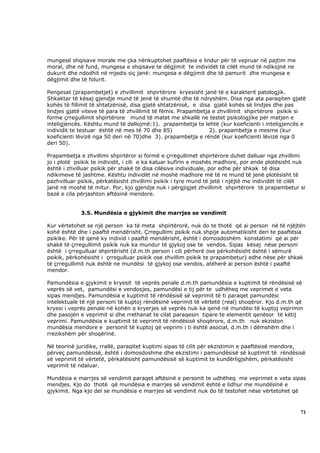 mungesë shqisave morale me çka nënkuptohet paaftësia e lindur për të vepruar në pajtim me
moral, dhe në fund, mungesa e shqisave te dëgjimit te individët të cilët mund të ndikojnë ne
dukurit dhe ndodhit në mjedis siç janë: mungesa e dëgjimit dhe të pamurit dhe mungesa e
dëgjimit dhe të folurit.

Pengesat (prapambetjet) e zhvillimit shpirtërore kryesisht janë të e karakterit patologjik.
Shkaktar të kësaj gjendje mund të jenë të shumtë dhe të ndryshëm. Disa nga ata paraqiten gjatë
kohës të fillimit të shtatzënisë, disa gjatë shtatzënisë, e disa gjatë kohës së lindjes dhe pas
lindjes gjatë viteve të para të zhvillimit të fëmis. Prapambetja e zhvillimit shpirtërore psikik si
forme çrregullimit shpirtërore mund të matet me shkallë ne testet psikologjike për matjen e
inteligjencës. Kështu mund të dallojmë:1). prapambetja te lehtë (kur koeficienti i inteligjencës e
individit te testuar është në mes të 70 dhe 85)                 2). prapambetja e mesme (kur
koeficienti lëvizë nga 50 deri në 70)dhe 3). prapambetja e rëndë (kur koeficienti lëvizë nga 0
deri 50).

Prapambetja e zhvillimi shpirtëror si formë e çrregullimet shpirtërore duhet dalluar nga zhvillimi
jo i plotë psikik te individit, i cili e ka kaluar kufirin e moshës madhore, por ende plotësisht nuk
është i zhvilluar psikik për shakë të disa cilësive individuale, por edhe për shkak të disa
ndikimeve të jashtme. Kështu individët në moshë madhore më të re mund të jenë plotësisht të
pazhvilluar psikik, përkatësisht zhvillimi psikik i tyre mund të jetë i njëjtë me individët të cilët
janë në moshë të mitur. Por, kjo gjendje nuk i përgjigjet zhvillimit shpirtërore të prapambetur si
bazë e cila përjashton aftësinë mendore.


             3.5. Mundësia e gjykimit dhe marrjes se vendimit

Kur vërtetohet se një person ka të meta shpirtërorë, nuk do te thotë që ai person në të njëjtën
kohë është dhe i paaftë mendërisht. Çrregullimi psikik nuk shpije automatikisht deri te paaftësia
psikike. Për të qenë ky individ i paaftë mendërisht, është i domosdoshëm konstatimi që ai për
shakë të çrregullimit psikik nuk ka mundur të gjykoj ose te vendos. Sipas kësaj nëse personi
është i çrregulluar shpirtërisht (d.m.th person i cili përherë ose përkohësisht është i sëmurë
psikik, përkohësisht i çrregulluar psikik ose zhvillim psikik te prapambetur) edhe nëse për shkak
të çrregullimit nuk është ne mundësi të gjykoj ose vendos, atëherë ai person është i paaftë
mendor.

Pamundësia e gjykimit e kryesit të veprës penale d.m.th pamundësia e kuptimit të rëndësisë së
veprës së vet, pamundësi e vendosjes, pamundësi e tij për te udhëheq me veprimet e veta
sipas mendjes. Pamundësia e kuptimit të rëndësisë së veprimit të ti paraqet pamundësi
intelektuale të një personi të kuptoj rëndësinë veprimit të vërtetë (real) shoqëror. Kjo d.m.th që
kryesi i veprës penale në kohën e kryerjes së veprës nuk ka qenë në mundësi të kuptoj veprimin
dhe pasojën e veprimit si dhe rrethanat te cilat paraqesin tipare te elementit qenësor të këtij
veprimi. Pamundësia e kuptimit të veprimit të rëndësisë shoqërore, d.m.th nuk ekziston
mundësia mendore e personit të kuptoj që veprimi i ti është asocial, d.m.th i dëmshëm dhe i
rrezikshëm për shoqërinë.

Në teorinë juridike, rrallë, paraqitet kuptimi sipas të cilit për ekzistimin e paaftësisë mendore,
përveç pamundësisë, është i domosdoshme dhe ekzistimi i pamundësisë së kuptimit të rëndësisë
së veprimit të vërtetë, përkatësisht pamundësisë së kuptimit te kundërligjshëm, përkatësisht
veprimit të ndaluar.

Mundësia e marrjes së vendimit paraqet aftësinë e personit te udhëheq me veprimet e veta sipas
mendjes. Kjo do thotë që mundësia e marrjes së vendimit është e lidhur me mundësinë e
gjykimit. Nga kjo del se mundësia e marrjes së vendimit nuk do të testohet nëse vërtetohet që



                                                                                                  71
 
