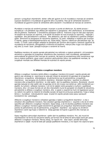 personi i çrregulluar shpirtërisht është i aftë për gjykim d.m.th mundësia e marrjes së vendimit
supozon ekzistimin e mundësisë së gjykimit dhe e kundërta. Pasi që të vërtetohet ekzistimi i
mundësisë së gjykimit duhet të vërtetohet edhe ekzistimi i mundësisë së marrjes së vendimit.


Mundësia e marrjes së vendimit paraqet kryerjen e punës së dëshiruar. Ky është proces i
komplikuar i cili përbëhet nga aftësia për tejkalimin e pengesave dhe vështirësive te brendshme
dhe të jashtme. Veshtërsit e brendshme paraqesin luftë te motiveve (nga të cilat disa veprojnë
në drejtim të kryerjes së veprimit, e të tjerët në drejtim të mos kryerjes te veprimit), ndjenjat (
ngulfatjen dhe përvetësimin e afsheve dhe afekteve), për deri sa vështërsit e jashtme shfaqen
gjatë eliminimit te pengesave të ndryshme objektive, siç janë: mbledhja e mjeteve për kryerjen
e veprës, gjetja e bashkëpjesëmarrësve etj. Sipas kësaj, veprimi i dëshiruar përcaktohet nga dy
nivele: 1) niveli i parë pragjet vetëdije te paraparë për synimin dhe kuptim e aksionit (gjykimit të
mundësive të ndryshme, përzgjedhja e motiveve të drejtimit, mënyra dhe rruga e të vepruarit
etj) dhe 2) niveli i dytë paraqet kryerjen e vendimit të marrë.


Paaftësia mendore në veprën penale përcaktohet me ndihmën e mjekut-psikiatrit i cili konstaton
ekzistimin e gjendjes të çrregulluar shpirtërore dhe mendimin rreth mundësisë, përkatësisht
pamundësisë së gjykimit dhe marrjes së vendimit. Në bazë të konstatimeve dhe mendimeve nga
ana e mjekut-psikiatrit, gjyqi nxjerr vendimin përfundimtar lidhur me paaftësinë mentale, të
zvogëluar mentale ose aftësisë mentale të kryerësit të veprës penale.




                        4. Aftësia e zvogëluar mendore

Aftësia e zvogëluar mendore është aftësi e zvogëluar mendore të kryesit i veprës penale për
gjykim ose vendosje te veprimeve te veta për shkak të ekzistimit të gjendjes të çrregulluar
shpirtërore: çrregullime shëndetësore të përhershme ose të përkohshme, çrregullime
shpirtërore ose pengesa në zhvillimin shpirtëror. Shëndeti shpirtëror bazohet ne aftësinë
mendore dhe çrregullimit shpirtëror te cilat sjellin deri te paaftësia mendore. Ekzistojnë shumë
gjendje kaluese te cilat sjellin deri te gjendja në të cilin kryesi nuk është as i aftë mendërisht as i
paaftë. Ky kufizim i aftësisë mendore, i cili në të njëjtën kohë paraqitet si kufizim i paaftësisë
mendore, dhe i cili sipas formës së vet dhe intensitetit mund të paraqitet në shkallë të ndryshme,
përcaktohet si aftësia e zvogëluar mendore, dhe si pjesë e veçantë ka hyrë në legjislacion penal
ne ndikim me qellim te mësimit të shkollës sociale në bazë të arriturave psikiatrike. Futja e kësaj
lëmie e mundëson individualizmin sipas kryesit të veprës penale duke pasur parasysh
konstatimin bio -psikologjik.

Aftësinë e zvogëluar mendore e shkakton gjendja e njëjte e çrregullimit shpirtëror e cila e
shkakton dhe paaftësinë mendore. Nuk ekziston gjendja shpirtërore e veçantë e cila do të ishte
specifike për aftësinë e zvogëluar mendore. Sipas kësaj, a do të ekzistoj paaftësia mendore ose
aftësia e zvogëluar mendore gjatë ekzistimit të gjendjes së çrregulluar shpirtërore(sëmundjet
psikike të përkohshme ose të përhershme, çrregullimi shpirtëror ose ngecja ne zhvillimin
shpirtëror) varet nga fuqia e ndikimit te kësaj gjendje në fuqinë e gjykimit dhe marrjes se
vendimit.

Sipas rregullave sëmundjet shpirtërore sjellin deri te paaftësia mendore. Por, ato mund të
manifestohen në forma të ndryshme kështu që format më të lehta të sëmundjes kanë për pasoj
aftësinë e zvogëluar mendore. Përveç kësaj, ne raporti me disa vepra penale sëmundja
shpirtërore e njëjtë mund të ketë për pasojë paaftësinë mendore, e ne raport me vepra te tjera



                                                                                                     72
 