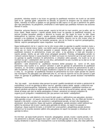 penalisht, ndonëse veprën e ka kryer ne gjendje te paaftësisë mendore me kusht se vet është
sjell ne at gjendje gjatë përdorimit te alkoolit, te opiumit te drogave ose ne ndonjë menyr
tjetër, ndonëse ne kohen e sjelljes ne një gjendje te tillë vepra e ti ka qen e përfshirë me qellim
apo nga pakujdesia. Ky përjashtim, emërtohet si vetë fajësia apo paaftësia mendore ose actiones
liberae in causa.

Shprehja actiones liberae in causa parqet veprim te lirë për te marr vendim, por jo edhe për te
kryer vepër. Meqë veprimi i veprës penale është kryer ne gjendje te paaftësisë mendore, ne
teorinë juridike paraqitet çështja e dënimit te kryesit për një vepër te kryer te tillë. Sipas
botëkuptimit te vjetruar, kryesi i veprës penale përgjigjet penalisht duke pasur parasysh qe
pasojën e ka shkaktuar ne gjendje te paaftësisë mendore. Veprimi me te cilin kryesi vihet ne
gjendje te paaftësisë mendor ka karakter paraprak, çka do te thotë te veprimit parapërgatitor,
ndërsa veprimi parapërgatitor sipas rregullave nuk dënohet.

Sipas botëkuptimit më te ri veprimi me te cilin kryesi sillet ne gjendje te paaftë mendore duke u
dehur ose ne ndonjë menyr tjetër, nuk është veprim parapërgatitor, por paraqet vepër te kryer,
meqë ajo ne menyr te tërthoret paraqitet si pasojë. Kështu psh. Me sjelljen ne gjendje te
paaftësisë mendore te përkohshme, kryesi vet veten e ka përdorur si mjet për kryerjen e
veprës penale, kështu qe për këtë arsye përgjigjet penalisht. Prandaj, përgjegjësia penale ne
institutin actione liberae in causa bazohet ne faktin se kryesi ne momentin qe e ka sjell veten e ti
ne gjendje te paaftë mendore të përkohshme, e shkakton edhe pasojën, me kusht se ne at
moment ka qen i vetëdijshëm dhe se e ka ditur, përkatësisht ka pas mundësi qe ta dijë se ne një
gjendje te tillë mund te kryej vepër penale.
Ekzistimi i vetë shkaktimit te paaftësisë mendore është paraqitur ne nenin 13 KP, duke
përmendur disa kushte si:1). personi vetveten e sjell në gjendje të përkohshme të paaftësisë
mendore, 2). në kohën e paraqitjes së gjendjes së paaftësisë mendore të përkohshme të jetë e
aftë mendërisht, d.m.th i aftë të kuptoj rëndësinë e veprës së vet ose të udhëheqë me veprimet
e veta, 3). ne gjendje të paaftësisë mendore të përkohshme ka kryer vepër penale me veprim
ose mosveprim me pakujdesi ose qëllimisht dhe 4). në mes të veprimit me te cilin personi e sjell
veten ne gjendje te paaftësisë mendore, dhe pasojave te veprës penale ekziston marrëdhënie
reciproke.


 Por, kjo vepër nuk ekziston nëse personi ka qenë i paaftë mendërisht në kohën e përdorimit të
narkotikëve, d.m.th ne gjendje te dehur ose kur gjendja e dehur është pasojë e detyrimit ose
lajthitjes të pashmangshme. Gjithashtu, nuk ekziston vetë shkaktimi i paaftësisë mendore kur
personi përdorë një dozë të vogël të alkoolit nga e cila nuk do të mund të dehej, përveç nëse për
shkak të kësaj vjen deri te dehja patologjike si shkak i ekzistimit të ndonjë çrregullimi të
organit,(p.sh çrregullim i metabolizmit) për çka personi nuk është i vetëdijshëm.

Krahas dehjes me vetë dëshirë e cila mund të jetë vepër e qëllimshme ose pakujdesi, ekziston
edhe gjendja e kryer në raport me kryesin tek të cili ekziston fajësia. Por, kur flitet për formën e
fajësisë e cila është e duhur për ekzistimin e përgjithësisë penale, në teori dhe legjislacion
ekzistojnë shumë kuptime. Sipas një kuptimi, përgjegjësia penale ekziston vetëm atëherë kur
qëllimi ka ekzistuar tek kryesi i veprës para gjendjes se dehjes, ne raport me pasojën e
shkaktuar .Sipas kuptimit të dytë, e cili është më i pranueshëm, përgjithësia penale ekziston
atëherë kur te kryerësi ekziston qëllimi dhe pakujdesia në raport me pasojën e shkaktuar në
gjendje te dehur.


Do më than që sipas Kodit penal te Kosovës përgjegjësia penale, kryesi i veprës penale, i cili
me përdorimin e alkoolit, drogave etj e sjell vetën në atë gjendje në të cilën nuk ka mundur ta
kuptoj rëndësinë e veprimit ose mosveprimit e as te kontrolloj sjelljet e veta, dhe nëse qëllimisht



                                                                                                  74
 