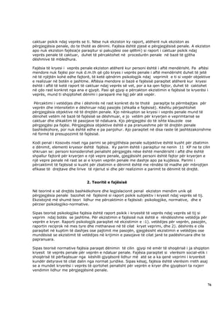 caktuar psikik ndaj veprës se ti. Nëse nuk ekziston ky raport, atëherë nuk ekziston as
përgjegjësia penale, do te thotë as dënimi. Fajësia është pjesë e përgjegjësisë penale. A ekziston
apo nuk ekziston fajësia(e paraqitur si pakujdesi ose qëllim) si raport i caktuar psikik ndaj
veprës penale të caktuar, duhet të përcaktohet në procedurën penale në bazë të gjitha
dëshmive të mbledhura.

Fajësia të kryesi i veprës penale ekziston atëherë kur personi është i aftë mendërisht. Pa aftësi
mendore nuk fajësi por nuk d.m.th që çdo kryes i veprës penale i aftë mendërisht duhet të jetë
në të njëjtën kohë edhe fajtorë, të ketë qëndrim psikologjik ndaj veprimit e ti si vepër objektive
e realizuar në botën e jashtme. Aftësia mendore si bazë e fajësisë paraqitet atëherë kur kryesi
është i aftë të ketë raport të caktuar ndaj veprës së vet, por a ka qen fajtor, duhet të caktohet
në çdo rast konkret nga ana e gjyqit. Pasi që gjyqi e përcakton ekzistimin e fajësisë te kryerësi i
veprës, mund ti shqiptohet dënimi i paraparë me ligj për atë vepër.

 Përcaktimi i vetëdijes dhe i dëshirës në rast konkret do te thotë paraqitje te përmbajtjes për
veprën dhe intensitetin e dëshiruar ndaj pasojës (shkalla e fajësisë). Kështu përjashtohet
përgjegjësia objektive në të drejtën penale. Kjo nënkupton se kryesi i veprës penale mund të
dënohet vetëm në bazë të fajësisë se dëshmuar, e jo vetëm për kryerjen e veprimtarisë se
caktuar dhe shkaktim të pasojave të ndaluara. Kjo përgjegjësi do të ishte klauzole ose
përgjegjësi pa fajësi. Përgjegjësia objektive është e pa pranueshme për të drejtën penale
bashkëkohore, por nuk është edhe e pa panjohur. Ajo paraqitet në disa raste të jashtëzakonshme
në formë të presupozimit të fajësisë.

Kodi penal i Kosovës niset nga parimi se përgjithësia penale subjektive është kusht për zbatimin
e dënimit, elementi kryesor është fajësia. Ky parim është i paraqitur ne nenin 11 KP ne te cilin
shkruan se: personi konsiderohet penalisht përgjegjës nëse është mendërisht i aftë dhe është
shpallur fajtorë për kryerjen e një vepre penale, gjegjësisht personi është fajtor për kryerjen e
një vepre penale në rast se ai e kryen veprën penale me dashje apo pa kujdesia. Parimi i
përcaktimit të fajësisë si kusht për zbatimin e dënimit është me rëndësi të madhe për mbrojtjen
efikase të drejtave dhe lirive të njeriut si dhe për realizimin e parimit te dënimit të drejtë.


                              2. Teoritë e fajësisë

Në teorinë e së drejtës bashkëkohore dhe legjislacionit penal ekziston mendim unik që
përgjegjësia penale bazohet në fajësinë si raport psikik subjektiv i kryesit ndaj veprës së tij.
Ekzistojnë më shumë teori lidhur me përcaktimin e fajësisë: psikologjike, normative, dhe e
përzier psikologjiko-normative.

Sipas teorisë psikologjike fajësia është raport psikik i kryesitë të veprës ndaj veprës së tij si
veprim ndaj botës se jashtme. Për ekzistimin e fajësisë nuk është e rëndësishme vetëdija për
veprën e kryer. Raporti psikologjik paraqitet në ekzistimin e :1). vetëdijes për veprën, pasojën,
raportin reciprok në mes tyre dhe rrethanave në të cilat kryet veprimi, dhe 2). dëshirës e cila
paraqitet në kuptim të dashjes ose pajtimit me pasojën, gjegjësisht ekzistimin e vetëdijes ose
mundësisë se ekzistimit të vetëdijes në krijimin e pasojave të cilat janë te padëshiruara dhe te
papranuara.

Sipas teorisë normative fajësia paraqet dënimin të cilin gjyqi në emër të shoqërisë i ja shqipton
kryesit të veprës penale për veprën e ndaluar penale. Fajësia paraqitet si vlerësim social-etik i
shoqërisë të përfaqësuar nga këshilli gjyqësorë lidhur më atë se a ka qenë veprimi i kryerësit
kundër detyrave të cilat dalin nga normat juridike. Sipas kësaj, fajësia është vlerësim rreth asaj
se a mundet kryerësi i veprës të qortohet penalisht për veprën e kryer dhe gjyqësori ta nxjerr
vendimin lidhur me përgjegjësinë penale.



                                                                                                    76
 