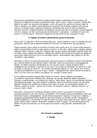 Sipas teorisë psikologjiko-normative, fajësia është kategori psikologjike dhe normative. Për
ekzistimin e fajësisë nuk është i mjaftueshëm fakti që te kryesi i veprës ekziston vetëdija dhe
dëshira në raport me veprimin dhe pasojat, d.m.th në raport me veprimin si dukuri reale në
botën e jashtme, por është e domosdoshme që te personi të ekzistojë vetëdija rreth asaj që
veprimi i tij është kundër rregullave shoqërore. Ekzistojnë dhe autor të cilët mendojnë se
elementi normativ i fajësisë ekziston në vetëdijen e kryesit që vepra e tij është e kundër ligjshme
d.m.th e ndaluar, për deri sa disa autorë normativitetin e paraqesin si vetëdije te kryesit që
veprimi i tij është veprim i dëmshëm shoqërorë ose që është kundër rregullave morale.

                  3. Fajësia në Kodin e përkohshëm penal të Kosovës

Sipas nenit 11 dispozita 1 KP kryesi është fajtor për veprën penale te kryer me dashje apo nga
pakujdesia. Nga kjo del se fajësia paraqitet në dy forma, me dashje dhe nga pakujdesia.

Fajësia paraqet raport psikik të kryerësit të veprës ndaj veprës së tij. Ky në fakt është qëndrim
psikik i personalitetit të njeriut ndaj veprës si veprim i ti dhe këtu bëjnë pjesë: vetëdija, dëshira,
ndjenjat, afekti, instinkti, nxitja etj. Të gjitha këto procese psikike përmbajnë fajësinë. Rolin më
të madh e kanë vetëdija dhe dëshira. Vetëdija dhe dëshira janë elemente kryesore të sjelljes të
njeriut dhe nëpërmjet tyre më së miri paraqitet raporti i personalitetit ndaj sjelljes së vet dhe
rezultatet e asaj sjelljeje.

Elementet e cekura më lartë janë gjithashtu elemente kryesore te aftësisë mendore dhe fajësisë.
Kjo rrethanë kërkon të përcaktohet raporti ndërmjet këtyre dy elementeve të përgjegjësisë
penale. Te aftësia mendore përcaktohet se a ka mundur kryesi i veprës penale të jetë i
vetëdijshëm për rëndësinë e veprimit të vet, dhe a ka mundur të udhëheqë me veprimet e veta
në kohën e kryerjes së veprimit . Do te thotë përcaktohet aftësia e ti për gjykim dhe vendim.
Te fajësia përcaktohet se a ka qen kryesi i veprës i vetëdijshëm për veprën penale konkrete të
cilën e ka kryer dhe a ka dashur ose pajtuar me kryerjen e kësaj vepre.

D.m.th aftësia mendore paraqet aftësi psikike te kryesit veprës, aftësinë psikologjike
(mundësinë, fuqinë) dhe vetëdijen dhe dëshirën të veprojë, përderisa fajësia nënkupton
kryerjen e veprës penale me vetëdije dhe dëshirë. Sipas kësaj, raporti në mes aftësisë mendore
dhe fajësisë paraqitet baze dhe supozim te fajësisë. Gjyqi në procedurë penale nuk përcakton
aftësinë mendore por paaftësinë mendore dhe vetëm ne raste kur të paraqitet dyshimi në
aftësinë psikike te kryesi i veprës. Do te thotë që ekziston supozimi i aftësisë mendore. Ky
supozim është relativ.

Përkundër presupozimit të aftësisë mendore ekziston parimi i përcaktimit të fajësisë ne
procedurë penale ne çdo rast konkret. Domethënë në të drejtën penale bashkëkohore njëri nga
elementet kryesor i përgjegjësisë penale është presupozimi i fajësisë. Presupozimi i fajësisë i
përgjigjet përgjegjësisë penale objektive nga koha feudale e të drejtës penale. Përgjegjësia
penale subjektive, e cila bazohet në raportin psikik te kryesit ndaj veprës së kryer, kërkon, që ky
raport psikik të jetë i caktuar. Përcaktimi i fajësisë kryhet në gjyqe me procedurë penale dhe
dëshmi në çdo rast konkret, d.m.th në raport me veprën e cila gjykohet përcaktohet dhe
fajësia.



                                   III. Format e pafajësisë

                                          1. Dashja




                                                                                                    77
 
