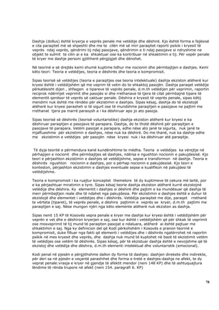 Dashja (dollus) është kryerja e veprës penale me vetëdije dhe dëshirë. Kjo është forma e fajësisë
e cila paraqitet më së shpeshti dhe me te cilën më së miri paraqitet raporti psikik i kryesit të
veprës ndaj veprës, qëndrimi tij ndaj pasojave, qëndrimin e ti ndaj pasojave si ndryshime ne
objekt te sulmit te cilin ai e ka shkaktuar ose ka kontribuar në shkaktimin e tij. Për vepër penale
të kryer me dashje personi gjithherë përgjigjet dhe dënohet.

Në teorinë e së drejtës kemi shumë kuptime lidhur me nocionin dhe përmbajtjen e dashjes. Kemi
këto teori: Teoria e vetëdijes, teoria e dëshirës dhe teoria e kompromisit.

Sipas teorisë së vetëdijes (teoria e paraqitjes ose teoria intelektuale) dashja ekziston atëherë kur
kryesi është i vetëdijshëm që me veprim të vetin do te shkaktoj pasojën. Dashja paraqet vetëdije
përkatësisht dijen , shfaqjen e tipareve të veprës penale, d.m.th vetëdijen për veprimin, raportin
reciprok ndërmjet veprimit dhe pasojës si dhe rrethanave të tjera të cilat përmbajnë tipare të
elementit qenësor të veprës së caktuar penale. Dëshira e kryesit të veprës penale, sipas këtij
mendimi nuk është me rëndësi për ekzistimin e dashjes. Sipas kësaj, dashja do të ekzistojë
atëherë kur kryesi parasheh si të sigurt ose të mundshme paraqitjen e pasojave ne pajtim me
rrethanat tjera pa marrë parasysh a i ka dëshiruar apo jo ato pasoja.

Sipas teorisë së dëshirës (teorisë voluntaristike) dashja ekziston atëherë kur kryesi e ka
dëshiruar paraqitjen e pasojave të parapara. Dashja, do te thotë dëshirë për paraqitjen e
pasojave të parapara. Vetëm pasojat e parapara, edhe nëse ato janë te sigurta, nuk janë te
mjaftueshme për ekzistimin e dashjes, nëse nuk ka dëshirë. Do me thanë, nuk ka dashje edhe
me ekzistimin e vetëdijes për pasojën nëse kryesi nuk i ka dëshiruar atë paraqitje.


 Të dyja teoritë e përmendura kanë kundërshtime te mëdha. Teoria e vetëdijes ka vërejtje në
përhapjen e nocionit dhe përmbajtjes së dashjes, ndërsa e ngushton nocionin e pakujdesisë. Kjo
teori e përjashton ekzistimin e dashjes së vetëdijshme, sepse e transformon në dashje. Teoria e
dëshirës ngushton nocionin e dashjes, por e përhap nocionin e pakujdesisë. Kjo teori e
konteston, përjashton ekzistimin e dashjes eventuale sepse e kualifikon në pakujdesi të
vetëdijshme.

Teoria e kompromisit i ka ruajtur konceptet themelore të dy kuptimeve të cekura më lartë, por
e ka përjashtuar miratimin e tyre. Sipas kësaj teorie dashja ekziston atëherë kurrë ekzistojnë
vetëdija dhe dëshira. Ky elementit i dashjes si dëshirë dhe pajtim e ka mundësuar që dashja të
merr përmbajtjen reale dhe të ndahet nga pakujdesia. Për ekzistimin e dashjes është e duhur të
ekzistojë dhe elementet i vetëdijes dhe i dëshirës. Vetëdija paraqitet me dije, paraqet rrethanë
te vërteta (tiparet), të veprës penale, e dëshira pajtimin e veprës se kryer, d.m.th pajtimi me
paraqitjen e saj. Nëse mungon njëri nga këto elemente atëherë nuk ekziston as dashja.

Sipas nenit 15 KP të Kosovës vepra penale e kryer me dashje kur kryesi është i vetëdijshëm për
veprën e vet dhe e dëshiron kryerjen e saj, ose kur është i vetëdijshëm që për shkak të veprimit
ose mosveprimit të tij mund të paraqiten pasojat e ndaluara, atëherë ai është pajtuar me
shkaktimin e saj. Nga ky definicion del që Kodi përkohshëm i Kosovës e pranon teorinë e
kompromisit, duke filluar nga fakti që elementi i vetëdijes dhe i dëshirës ngatërrohet në raportin
psikik në mes kryesit dhe veprës, dhe dashja nuk mund të kuptohet në bazë të ekzistimit vetëm
të vetëdijes ose vetëm të dëshirës. Sipas kësaj, për të ekzistuar dashja është e nevojshme që të
ekzistoj dhe vetëdija dhe dëshira, d.m.th elementi intelektual dhe voluntaristik (emocional).

Kodi penal në pjesën e përgjithshme dallon dy forma të dashjes: dashjen direkete dhe indirekte,
për deri sa në pjesën e veçantë parashihet dhe forma e tretë e dashjes-dashja ne afekt, te dy
veprat penale:vrasja e kryer në gjendje të afektit mendor (neni 148 KP) dhe të ashtuquajtura
lëndime të rënda trupore në afekt (neni 154. paragrafi 6. KP)



                                                                                                  78
 