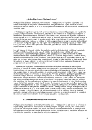 1.1. Dashja direkte (dollus direktus)

Dashja direkte ekziston atëherë kur kryesi është i vetëdijshëm për veprën e kryer dhe e ka
dëshiruar kryerjen e asaj vepre. Për të ekzistuar dashja direkte te kryesi duhet te ekzistoj
vetëdija për veprën e kryer, d.m.th të ekzistoj elementi intelektual dhe voluntaristik në raport me
veprën e kryer.

1) Vetëdija për veprën e kryer d.m.th që kryesi ka dijeni, përkatësisht paraqitje për veprën dhe
pasojën, lidhjen reciproke ndërmjet tyre, objektet si dhe rrethanat të cilat paraqesin tiparet e
elementeve qenësore te veprës penale siç janë: vendi, koha, mënyra dhe mjetet e kryerjes së
veprës penale. D.m.th, vetëdija për veprën duhet ta përmban vetëdijen për të gjitha rrethanat e
vërteta të cilat paraqesin tipare të veprës penale. Nëse kryerësi i veprës penale nuk ka qenë i
vetëdijshëm për disa rrethana të vërteta të cilat paraqesin tiparet e veprës penale, atëherë te ai
nuk ekziston dashja në raport me atë vepër. Në rrethana të vërteta bëjnë pjesë jo vetëm faktet
fizike, por edhe juridike nëse paraqesin elemente, përkatësisht tipare të elementit qenësor
veprës penale të caktuar.

Por, për dashje direkte nuk është e domosdoshme çdo herë të ekzistojë vetëdija e kryesit për
kualifikime të fakteve të vërteta, siç nuk është e domosdoshme as vetëdija për vepra
kundërligjore, sepse fillohet nga supozimi juridik që çdo person i aftë mendërisht mund ta
vlerëson rëndësinë e veprës shoqërore dhe juridike. Ky supozim megjithatë ka karakter relativ,
sepse mund të dëshmohet dhe e kundërta. Vetëdija për vepër kundër ligjore kërkohet në ato
raste kur ekziston elementi qenësor kundërligjor i veprës juridike. Vetëdija te dashja nuk duhet
të kuptohet si kusht objektiv të inkriminimit (motivin i dënimit në legjislacion) sepse ai nuk
parqet element qenësor të veprës penale.

2) Dëshira për kryerjen e veprës ekziston atëherë kur kryerësi ka dëshiruar paraqitjen e
pasojave të parapa të veprës, përkatësisht kur kryerësi e ka ndërmarrë kryerjen e veprës (në
kuptim të veprimit ose mos veprimit) me synim të plotësimit të pasojës në objektin e sulmit e
cila paraqet tipare të elementit qenësorë të veprës penale e paraparë në ligj (P.sh.: vrasja nga
xhelozia ose vrasja për hakmarrje të paskrupullt). Kryerësi gjithashtu gjatë paraqitjes të kësaj
forme të dashjes dëshiron paraqitjen dhe pasojave të cilat duhet të shërbejnë si mjet për
realizimin e pasojës kryesore, e ashtuquajtura pasoja paraprake (p.sh.: vrasja për trashëgimi,
ose falsifikimi i dokumenteve për shkak të punësimit). Gjithashtu, dëshira e kryerësit përfshin
dhe pasojën e cila domosdo ekziston së bashku me pasojën kryesore në të cilën është orientuar
vepra, to te thotë pasoja e rastit (p.sh personi A me dashje e vranë personin B, e gjuan mjetin
eksploziv në hapësirën në të cilën përveç personit B gjenden dhe personat C dhe D). Më në fund,
kryesi e ka dëshiruar pasojën dhe atëherë kur është i vetëdijshëm që pasoja do të paraqitet pas
plotësimit të qëllimit të tij (p.sh vrasja e nënës e cila e ushqen me gji fëmijën e porsalindur, ose
vrasja e mjekut i cili është i vetmi me aftësi profesionale i cili në moment mund ta shpëtojë
pacientit e caktuar). Elementi i dëshirës presupozon nxjerrjen e vendimit paraprak të kryesit që
të ndërmerr veprimin me të cilin do të realizojë pasojën e veprës penale.


            1.2 Dashja eventuale (dollus eventualis)


Dashja eventuale ekziston atëherë kur kryesi ka qenë i vetëdijshëm që për shakë të kryerjes së
veprës së tij, përkatësisht moskryerjes mund të paraqitet pasoja e ndaluar, dhe kështu është
pajtuar me paraqitjen e veprës. Për dallim nga dashja direkte këto elemente te vetëdijes dhe
dëshirës janë të paraqitura më pak. Kjo formë e dashjes përbëhet nga dy elemente: vetëdija për
mundësinë e paraqitjes së pasojës dhe pajtimi me pasojën.



                                                                                                  79
 
