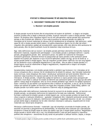 PYETJET E PËRGJITHSHME TË SË DREJTES PENALE

                              I. NOCIONET THEMELORE TË SË DREJTES PENALE

                                 1. Nocioni i së drejtës penale



E drejta penale mund të thuhet dhe të shqyrtohet në kuptim të dyfishtë – si degë e së drejtës
pozitive juridike dhe si degë e shkencës juridike. Kuptuar mënyrën e parë e drejta penale 1 është
sistem i të drejtave dhe rregullave ligjore me të cilin përcaktohen veprat penale dhe sanksionet
penale si dhe kushtet për zbatimin e tyre ndaj kryerësve të veprave penale me qëllim të
mbrojtjes së të mirave materiale të vlerave më të rëndësishme të shoqërisë. Një definicion i atillë
sipas të cilit e drejta penale është sistem i të gjitha dispozitave ligjore me të cilat një shtet i
rregullon dhe përcakton sjelljet që konsiderohen vepra penale, dhe cilat dënime dhe sanksione të
tjera penale, dhe në çfarë kushtesh mund të zbatohen ndaj kryerësve të tyre.

Nga këto definicione del se nocioni i së drejtës penale përmban elementin formal dhe material.
Elementin material, respektivisht përmbajtjen e së drejtës penale e përbëjnë definimi i veprës
penale, përgjegjësisë penale dhe sanksionit penal, me qëllim të realizimit të mbrojtjes –
funksionit garantues. Elementi formal na pasqyrohet që vepra penale si dhe sanksioni penal
bashkë me kushtin për zbatimin e tyre mund të definohen vetëm me ligj, që do të thotë se e
drejta penale është e drejtë ligjore. Pasi që rregullimi juridik është i definuar me një varg ligjesh
që me tërësinë e tyre e përbëjnë legjislacionin e një shteti, dhe se edhe e drejta penale si e
drejtë ligjore mund të vështrohet si degë e legjislacionit, respektivisht si degë e së drejtës
pozitive të një shteti.

Karakteristika materiale e së drejtës penale është e përbërë nga funksioni i tij i mbrojtjes së të
mirave shoqërore dhe e vlerave më të rëndësishme të shtetit të caktuar. Ajo mbrojtje realizohet
duke normuar, duke shqiptuar dhe duke i ekzekutuar sanksionet që kanë karakter detyrimi, që
zbatohen ndaj kryerësve të veprave penale me të cilat lëndohet ose rrezikohen vlerat e
mbrojtura. E drejta penale, i shpall disa sjellje të njerëzve si vepra penale duke paraparë për
kryerësit e tyre llojin e caktuar të masës së Dënimit ose sanksionit tjetër penal. Nga kjo del edhe
qëllimi i kësaj dege të drejtësisë. Dhe se në të vërtetë përbëhet nga ndikimi në sjelljet njerëzore
duke i orientuar se çka është e pa lejueshme dhe e ndaluar të veprohet, a çka jo, që do të thotë,
ndikon që njerëzit të sjellën në harmoni me ligjet dhe rregullat juridike. Sipas kësaj, qëllimi i së
drejtës penale nuk është vetëm në zbatimin e Dënimit ndaj të padëgjueshmëve.

Edhe përkundër këtij definicioni materialo-formal të nocionit të së drejtës penale, në teorinë e së
drejtës penale, na paraqiten definicione të njëanshme formale ose materiale. Definicionet
formale e definojnë të drejtën penale si tërësi ligjesh ose norma penale juridike në bazë të së
cilave organet e caktuara shtetërore – gjykatat i shqiptojnë dhe i zbatojnë sanksionet penale ndaj
kryerësve të veprave të ndaluara. Definicionet materiale megjithatë bazohen në atë se e drejta
penale është degë e drejtësisë me të cilën mbrohen interesat e caktuara, respektivisht të mirat
materiale ose vlerat tjera shoqërore.

Përzierja e definicioneve formalo – materiale i jep një shprehje universale të drejtës penale, që
bazohet në parimet e përgjithshme të përbashkëta, në shprehjet dhe institutet që e përcaktojnë
karakterin e kësaj të drejte sipas të cilave ajo dallon nga çdo e drejtë tjetër pozitive. Megjithatë e
drejta penale e secilit shtet veç e veç i ka karakteristikat e veta që janë pasqyrë e raporteve
politike dhe shoqërore – ekonomike të atij vendi në periudhën e caktuar kohore. Sepse, e drejta

1
    Të drejtën penale si degë e së drejtës pozitive juridike në Kosovë e përbën Kodi i përkohshëm penal i Kosovës.


                                                                                                                     8
 