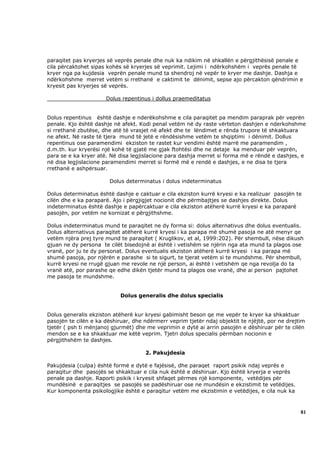 paraqitet pas kryerjes së veprës penale dhe nuk ka ndikim në shkallën e përgjithësisë penale e
cila përcaktohet sipas kohës së kryerjes së veprimit. Lejimi i ndërkohshëm i veprës penale të
kryer nga pa kujdesia veprën penale mund ta shendroj në vepër te kryer me dashje. Dashja e
ndërkohshme merret vetëm si rrethanë e caktimit te dënimit, sepse ajo përcakton qëndrimin e
kryesit pas kryerjes së veprës.

                      Dolus repentinus i dollus praemeditatus


Dolus repentinus është dashje e nderëkohshme e cila paraqitet pa mendim paraprak për veprën
penale. Kjo është dashje në afekt. Kodi penal vetëm në dy raste vërteton dashjen e nderkohshme
si rrethanë zbutëse, dhe atë të vrasjet në afekt dhe te lëndimet e rënda trupore të shkaktuara
ne afekt. Në raste të tjera mund të jetë e rëndësishme vetëm te shqiptimi i dënimit. Dollus
repentinus ose paramendimi ekziston te rastet kur vendimi është marrë me paramendim ,
d.m.th. kur kryerësi një kohë të gjatë me gjak ftohtësi dhe ne detaje ka menduar për veprën,
para se e ka kryer atë. Në disa legjislacione para dashja merret si forma më e rëndë e dashjes, e
në disa legjislacione paramendimi merret si formë më e rendë e dashjes, e ne disa te tjera
rrethanë e ashpërsuar.

                       Dolus determinatus i dolus indeterminatus

Dolus determinatus është dashje e caktuar e cila ekziston kurrë kryesi e ka realizuar pasojën te
cilën dhe e ka paraparë. Ajo i përgjigjet nocionit dhe përmbajtjes se dashjes direkte. Dolus
indeterminatus është dashje e papërcaktuar e cila ekziston atëherë kurrë kryesi e ka paraparë
pasojën, por vetëm ne kornizat e përgjithshme.

Dolus indeterminatus mund te paraqitet ne dy forma si: dolus alternativus dhe dolus eventualis.
Dolus alternativus paraqitet atëherë kurrë kryesi i ka parapa më shumë pasoja ne atë menyr qe
vetëm njëra prej tyre mund te paraqitet ( Kruglikov, et al, 1999:202). Për shembull, nëse dikush
gjuan ne dy persona te cilët bisedojnë ai është i vetishëm se njërin nga ata mund ta plagos ose
vranë, por ju te dy personat. Dolus eventualis ekziston atëherë kurrë kryesi i ka parapa më
shumë pasoja, por njërën e parashe si te sigurt, te tjerat vetëm si te mundshme. Për shembull,
kurrë kryesi ne rrugë gjuan me revole ne një person, ai është i vetishëm qe nga revolja do ta
vranë atë, por parashe qe edhe dikën tjetër mund ta plagos ose vranë, dhe ai person pajtohet
me pasoja te mundshme.


                            Dolus generalis dhe dolus specialis


Dolus generalis ekziston atëherë kur kryesi gabimisht beson qe me vepër te kryer ka shkaktuar
pasojën te cilën e ka dëshiruar, dhe ndërmerr veprim tjetër ndaj objektit te njëjtë, por ne drejtim
tjetër ( psh ti mënjanoj gjurmët) dhe me veprimin e dytë ai arrin pasojën e dëshiruar për te cilën
mendon se e ka shkaktuar me këtë veprim. Tjetri dolus specialis përmban nocionin e
përgjithshëm te dashjes.

                                     2. Pakujdesia

Pakujdesia (culpa) është formë e dytë e fajësisë, dhe paraqet raport psikik ndaj veprës e
paraqitur dhe pasojës se shkaktuar e cila nuk është e dëshiruar. Kjo është kryerja e veprës
penale pa dashje. Raporti psikik i kryesit shfaqet përmes një komponente, vetëdijes për
mundësinë e paraqitjes se pasojës se padëshiruar ose ne mundësin e ekzistimit te vetëdijes.
Kur komponenta psikologjike është e paraqitur vetëm me ekzistimin e vetëdijes, e cila nuk ka



                                                                                                 81
 
