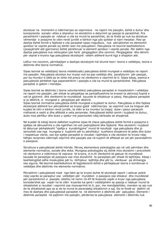 ekzistuar ne momentin e ndërmarrjes se veprimeve ne raport me pasojën, është e duhur dhe
komponenta socialo- etike e shprehur ne ekzistimin e detyrimit qe pasoja te parashihet. Pra
parashikimi i pasojës se ndaluar e cila ka mund te parashihet, do te thotë qe nuk ka ekzistuar
vëmendje e posaçme te cilen rendi juridik e kërkon nga çdo qytetar si njeri mesatar. Pasi qe
dashja është formë e fajësisë e cila paraqitet sipas rregullave, nuk përcaktohet ne elementin
qenësor te veprës penale siç është rasti me pakujdesin. Pakujdesia ne teorinë bashkëkohore
(posaçërisht atë gjermane) është përshkruar si element qenësor i veprës penale. Për dallim nga
dashja pakujdesia nuk nënkupton çdo herë përgjegjësin dhe cenimin. Përgjegjësia dhe dënimi
për veprat e kryera nga pakujdesia ekzistojnë vetëm atëherë kurrë ligji e shqipton atë.

Lidhur me nocionin, përmbajtjen e dashjes ekzistojnë më shumë teori: teoria e vetëdijes, teoria e
dëshirës dhe teoria normative.

Sipas teorisë se vetëdijes( teoria intelektuale) pakujdesia është mungesë e vetëdijes ne raport
me pasojën. Pakujdesia ekziston kur kryesi nuk ka pas vetëdije dhe parafytyrim për pasojat,
por ka mundur ti këtë po te ishte më preciz ne vlerësimin e veprimit te ti. Sipas kësaj, esenca e
pakujdesisë përbëhet nga paparashikimi i pasojës e cila ka mund te parashikohet. Pakujdesia
paraqitet si gabim i mendjes.

Sipas teorisë se dëshirës ( teoria voluntaristike) pakujdesia paraqitet si mosekzistim i vetëdijes
ne raport me pasojën, për shkak te përpjekjes se pamjaftueshme te kryesit ta aktivizoj fuqinë e
vet te gjykimit dhe vlerësimit te mundësisë kauzole te shkaktuar si pasoj. Pakujdesia paraqitet
si jo dëshirë, si mungesë e përpjekjes për dëshirë.
Sipas teorisë normative pakujdesia është mungesë e kujdesit te duhur. Pakujdesia si dhe fajësia
ekzistojnë atëherë kur përcaktohet se kryesi gjatë ndërmarrjes se veprimit nuk ka treguar atë
kujdes të cilin e kërkon rendi juridik, te cilën ai ka mundur ta tregoj duke i pasur parasysh
rrethanat e rastit si dhe aftësitë e veta personale. Pakujdesisë është cenim i kujdesit te duhur,
duke mos përfillur dhe duke u sjellur me joseriozitet ndaj kërkesës së shoqërisë.

Në kuadër të kësaj teorie dallohen kuptime sipas të cilave pakujdesia është formë e posaçme e
sjelljes së dënueshme e cila ngërthen në veti padrejtësinë dhe fajësinë. Mos ekzistimi i kujdesit
të detyruar përkatësisht “sjellja e kundërligjme” mund të rezultojë nga pakujdesia dhe jo
serioziteti ose nga mungesa e kuptimit për tu përshtatur kushteve shoqërore të jetës dhe duke
i respektuar vlerat, ose kjo sjellje paraqitet si rezultat i lajthitjes e cila ekziston te kryesi ndaj
lidhjes reciproke ndërmjet veprimit dhe pasojës ose në kuptim të aftësisë së vet për parandalimin
e pasojave.

Struktura e pakujdesisë është hibride. Përveç elementeve psikologjike ajo në veti përmban dhe
elemente normative, sociale dhe etike. Mungesa psikologjike siç është mos ekzistimi i precizitetit
në vlerësimin e ndikimeve të veprave të kryera, d.m.th vlerësimit të gabuar të mundësisë
kausale të paraqitjes së pasojave ose mos ekzistimit te paraqitjes për shkak të lajthitjes. Kësaj i
bashkëngjitet edhe moskujdesi për tu tërhjekur lajthitja dhe për tu vlerësuar pa shmangja
ose siguria. Në teorinë bashkëkohore të legjislacionit është e përfaqësuar teoria e kombinuar e
vetëdijes dhe dëshirës me elemente normative.

Përcaktimi i pakujdesisë niset nga fakti qe te kryesi duhet të ekzistojë raport i caktuar psikik
ndaj veprës se paraqitur ose vetëdijen për mundësin e pasojave ose shkakut dhe mundësisë
për parashikimin e pasojës. Kështu në nenin 16 KP të Kosovës vepër e kryer nga pakujdesia
konsiderohet ajo vepër ne te cilën kryerësi ka qenë i vetëdijshëm se pasoja e ndaluar mund te
shkaktohet si rezultat i veprimit ose mosveprimit te ti, por, me mendjelehtësi, mendon se ajo nuk
do te shkaktohet apo se ai do te mund te parandaloj shkaktimin e saj. Do te thotë se dallimi në
mes të dashjes dhe pakujdesisë paraqitet ne në elementin e dëshirës për pakujdesi. Elementi i
dëshirës paraqitet në pajtimin më pasojën, përderisa te pakujdesia elementi i dëshirës nuk



                                                                                                    82
 