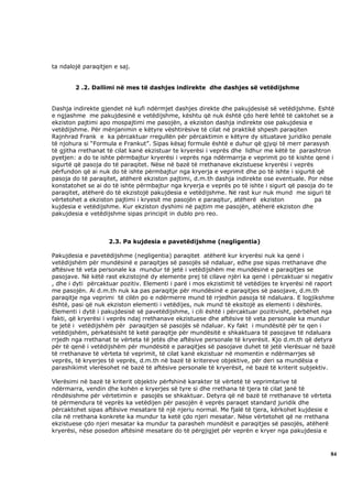ta ndalojë paraqitjen e saj.


        2 .2. Dallimi në mes të dashjes indirekte dhe dashjes së vetëdijshme


Dashja indirekte gjendet në kufi ndërmjet dashjes direkte dhe pakujdesisë së vetëdijshme. Eshtë
e ngjashme me pakujdesinë e vetëdijshme, kështu që nuk është çdo herë lehtë të caktohet se a
ekziston pajtimi apo mospajtimi me pasojën, a ekziston dashja indirekte ose pakujdesia e
vetëdijshme. Për mënjanimin e këtyre vështirësive të cilat në praktikë shpesh paraqiten
Rajnhrad Frank e ka përcaktuar rregullën për përcaktimin e këtyre dy situatave juridiko penale
të njohura si “Formula e Frankut”. Sipas kësaj formule është e duhur që gjyqi të merr parasysh
të gjitha rrethanat të cilat kanë ekzistuar te kryerësi i veprës dhe lidhur me këtë te parashtron
pyetjen: a do te ishte përmbajtur kryerësi i veprës nga ndërmarrja e veprimit po të kishte qenë i
sigurtë që pasoja do të paraqitet. Nëse në bazë të rrethanave ekzistuese kryerësi i veprës
përfundon që ai nuk do të ishte përmbajtur nga kryerja e veprimit dhe po të ishte i sigurtë që
pasoja do të paraqitet, atëherë ekziston pajtimi, d.m.th dashja indirekte ose eventuale. Por nëse
konstatohet se ai do të ishte përmbajtur nga kryerja e veprës po të ishte i sigurt që pasoja do te
paraqitet, atëherë do të ekzistojë pakujdesia e vetëdijshme. Në rast kur nuk mund me siguri të
vërtetohet a ekziston pajtimi i kryesit me pasojën e paraqitur, atëherë ekziston            pa
kujdesia e vetëdijshme. Kur ekziston dyshimi në pajtim me pasojën, atëherë ekziston dhe
pakujdesia e vetëdijshme sipas principit in dublo pro reo.



                    2.3. Pa kujdesia e pavetëdijshme (negligentia)

Pakujdesia e pavetëdijshme (negligentia) paraqitet atëherë kur kryerësi nuk ka qenë i
vetëdijshëm për mundësinë e paraqitjes së pasojës së ndaluar, edhe pse sipas rrethanave dhe
aftësive të veta personale ka mundur të jetë i vetëdijshëm me mundësinë e paraqitjes se
pasojave. Në këtë rast ekzistojnë dy elemente prej të cilave njëri ka qenë i përcaktuar si negativ
, dhe i dyti përcaktuar pozitiv. Elementi i parë i mos ekzistimit të vetëdijes te kryerësi në raport
me pasojën. Ai d.m.th nuk ka pas paraqitje për mundësinë e paraqitjes së pasojave, d.m.th
paraqitje nga veprimi të cilën po e ndërmerre mund të rrjedhin pasoja të ndaluara. E logjikshme
është, pasi që nuk ekziston elementi i vetëdijes, nuk mund të eksitojë as elementi i dëshirës.
Elementi i dytë i pakujdesisë së pavetëdijshme, i cili është i përcaktuar pozitivisht, përbëhet nga
fakti, që kryerësi i veprës ndaj rrethanave ekzistuese dhe aftësive të veta personale ka mundur
te jetë i vetëdijshëm për paraqitjen së pasojës së ndaluar. Ky fakt i mundësitë për te qen i
vetëdijshëm, përkatësisht të ketë paraqitje për mundësitë e shkaktuara të pasojave të ndaluara
rrjedh nga rrethanat te vërteta të jetës dhe aftësive personale të kryerësit. Kjo d.m.th që detyra
për të qenë i vetëdijshëm për mundësitë e paraqitjes së pasojave duhet të jetë vlerësuar në bazë
të rrethanave të vërteta të veprimit, të cilat kanë ekzistuar në momentin e ndërmarrjes së
veprës, të kryerjes të veprës, d.m.th në bazë të kritereve objektive, për deri sa mundësia e
parashikimit vlerësohet në bazë të aftësive personale të kryerësit, në bazë të kriterit subjektiv.

Vlerësimi në bazë të kriterit objektiv përfshinë karakter të vërtetë të veprimtarive të
ndërmarra, vendin dhe kohën e kryerjes së tyre si dhe rrethana të tjera të cilat janë të
rëndësishme për vërtetimin e pasojës se shkaktuar. Detyra që në bazë të rrethanave të vërteta
të përmendura të veprës ka vetëdijen për pasojën ë veprës paraqet standard juridik dhe
përcaktohet sipas aftësive mesatare të një njeriu normal. Me fjalë të tjera, kërkohet kujdesie e
cila në rrethana konkrete ka mundur ta ketë çdo njeri mesatar. Nëse vërtetohet që ne rrethana
ekzistuese çdo njeri mesatar ka mundur ta parasheh mundësit e paraqitjes së pasojës, atëherë
kryerësi, nëse posedon aftësinë mesatare do të përgjigjet për veprën e kryer nga pakujdesia e



                                                                                                  84
 