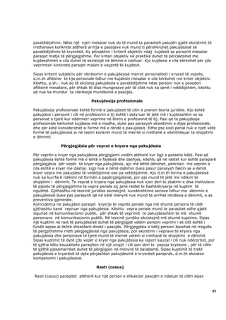 pavetëdijshme. Nëse një njeri mesatar nuk do të mund ta parasheh pasojën gjatë ekzistimit të
rrethanave konkrete atëherë arritja e pasojave nuk mund ti përshkruhet pakujdesisë së
pavetëdijshme të kryerësit. Ky përcaktim i kriterit objektiv ndaj kujdesit se personit mesatar
paraqet matje të përgjegjshme. Por kriteri objektiv në praktikë duhet të përcaktohet me
kujdesshmëri e cila duhet të ekzistojë në lëmine e caktuar. Kjo kujdesie e cila kërkohet për çdo
veprimtari konkrete paraqet masën e veçantë të kujdesit.

Sipas kriterit subjektiv për vlerësimin e pakujdesisë merret personaliteti i kryesit të veprës,
d.m.th aftësive te tija personale lidhur me kujdesin mesatar e cila kërkohet me kriter objektiv.
Kështu, p.sh.: nuk do të ekzistoj pakujdesia e pavetëdijshme nëse personi nuk e posedon
aftësinë mesatare, për shkak të disa mungesave për të cilat nuk ka qenë i vetëdijshëm, kështu
që nuk ka mundur ta vlerësojë mundësinë e pasojës.

                                Pakujdesija profesionale

Pakujdesija profesionale është formë e pakujdesit të cilin e pranon teoria juridike. Kjo është
pakujdesi i personit i cili në profesionin e tij është i detyruar të jetë më i kujdesshëm se sa
personat e tjerë kur ndërmerr veprime në lëmin e profesionit të tij. Pasi që te pakujdesja
profesionale kërkohet kujdesie më e madhe, duke pas parasysh ekzistimin e dijes profesionale,
dhe për këtë konsiderohet si formë më e rëndë e pakujdesit. Edhe pse kodi penal nuk e njeh këtë
formë të pakujdesisë ai në rastin konkret mund të merret si rrethanë e vështirësuar te shqiptimi
e dënimit.

               Përgjegjësia për veprat e kryera nga pakujdesia

Për veprën e kryer nga pakujdesia përgjigjemi vetëm atëherë kur ligji e parashe këtë. Pasi që
pakujdesia është formë më e lehtë e fajësisë dhe dashjes, kështu që në rastet kur është paraparë
përgjegjësia për vepër të kryer nga pakujdesia, ajo më lehtë dënohet, përkitazi me veprën e
cila është e kryer me dashje. Ligji nuk e bënë dallimin duke pasur parasysh faktin se a është
kryer vepra me pakujdesi të vetëdijshme ose pa vetëdijshme. Kjo d.m.th forma e pakujdesisë
nuk ka kurrfarë ndikimi në formën e papërgjegjësisë, por ajo mund të jetë me ndikim te
shqiptimi i dënimit. Te veprat e kryera nga pakujdesia nuk vjen deri te zbatimi e disa instituteve
të pjesës të përgjegjshme te vepra penale siç janë rastet te bashkëkryerja në kuptim të
ngushtë. Gjithashtu në teorinë juridike ekzistojnë kundërshtime serioze lidhur me dënimin e
pakujdesisë duke pas parasysh që në këtë mënyrë nuk mund të arrihet rëndësia e dënimit, e as
preventiva gjenerale.
Koincidenca ne pakujdesi paraqet kryerje te veprës penale nga më shumë persona të cilët
gjithashtu kanë vepruar nga pakujdesia. Kështu vepra penale mund te paraqitet edhe gjatë
sigurisë në komunikacionin publik, për shkak të veprimit te pakujdesshëm te më shumë
personave në komunikacionin publik. Në teorinë juridike ekzistojnë më shumë kuptime. Sipas
një kuptimi në rast të pakujdesisë duhet të përgjigjet vetëm personi veprimi i së cilit është i
fundit sepse ai është shkaktarë direkt i pasojës. Përgjegjësia e këtij personi bazohet në rregulla
të përgjithshme rreth përgjegjësisë nga pakujdesia, por ekzistimi i veprave të kryera nga
pakujdesia dhe personave të tjerë mund të merret vetëm si rrethanë te shqiptimi e dënimit.
Sipas kuptimit të dytë çdo vepër e kryer nga pakujdesia ka raport kauzal i cili nuk ndërpritet, por
të gjitha këto kauzalitete paraqiten në një zingjir i cili qon deri te pasoja kryesore , për të cilën
të gjithë pjesëmarrësit duhet të përgjigjen në mënyrë të barabartë. Sipas kuptimit të tretë
pakujdesia e kryerësit të dyte përjashton pakujdesinë e kryerësit paraprak, d.m.th ekziston
kompensimi i pakujdesisë.

                                  Rasti (casus)

Rasti (casus) paraqitet atëherë kur një person e shkakton pasojën e ndaluar të cilën sipas



                                                                                                   85
 