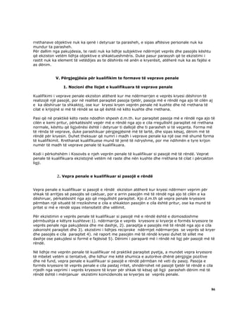 rrethanave objektive nuk ka qenë i detyruar ta parasheh, e sipas aftësive personale nuk ka
mundur ta parasheh.
Për dallim nga pakujdesia, te rasti nuk ka lidhje subjektive ndërmjet veprës dhe pasojës kështu
që ekziston vetëm lidhja objektive e shkaktueshmëris. Duke pasur parasysh që te ekzistimi i
rastit nuk ka element të vetëdijes as te dëshirës në anën e kryerësit, atëherë nuk ka as fajësi e
as dënim.


            V. Përgjegjësia për kualifikim te formave të veprave penale

                1. Nocioni dhe llojet e kualifikuara të veprave penale

Kualifikimi i veprave penale ekziston atëherë kur me ndërmarrjen e veprës kryesi dëshiron të
realizojë një pasojë, por në realitet paraqitet pasoja tjetër, pasoja më e rëndë nga ajo të cilën aj
e ka dëshiruar ta shkaktoj, ose kur kryesi kryen veprën penale në kushte dhe në rrethana të
cilat e krijojnë si më të rëndë se sa që është në këto kushte dhe rrethana.

Pasi që në praktikë këto raste ndodhin shpesh d.m.th. kur paraqitet pasoja më e rëndë nga ajo të
cilën e kemi pritur, përkatësisht vepër më e rëndë nga ajo e cila rregullisht paraqitet në rrethana
normale, kështu që ligjvënësi është i detyruar ti dallojë dhe ti parasheh si të veçanta. Forma më
të rënda të veprave, duke parashikuar përgjegjësinë më të lartë, dhe sipas kësaj, dënim më të
rëndë për kryesin. Duhet theksuar që numri i madh i veprave penale ka një ose më shumë forma
të kualifikimit. Rrethanat kualifikuese mund të jenë të ndryshme, por me ndihmën e tyre krijon
numër të madh të veprave penale të kualifikuara.

Kodi i përkohshëm i Kosovës e njeh veprën penale të kualifikuar si pasojë më të rëndë. Veprat
penale të kualifikuara ekzistojnë vetëm në raste dhe nën kushte dhe rrethana të cilat i përcakton
ligji.


             2. Vepra penale e kualifikuar si pasojë e rëndë


Vepra penale e kualifikuar si pasojë e rëndë ekziston atëherë kur kryesi ndërmerr veprim për
shkak të arritjes së pasojës së caktuar, por e arrin pasojën më të rëndë nga ajo të cilën e ka
dëshiruar, përkatësisht nga ajo që rregullisht paraqitet. Kjo d.m.th që vepra penale kryesore
përmban një situatë të rrezikshme e cila e shkakton pasojën e cila është pritur, ose ka mund të
pritet si më e rëndë sipas intensitetit dhe vëllimit.

Për ekzistimin e veprës penale të kualifikuar si pasojë më e rëndë është e domosdoshme
përmbushja e këtyre kushteve:1). ndërmarrja e veprës kryesore si kryerje e formës kryesore te
veprës penale nga pakujdesia dhe me dashje, 2). paraqitja e pasojës më të rëndë nga ajo e cila
zakonisht paraqitet dhe 3). ekzistimi i lidhjes reciproke ndërmjet ndërmarrjes se veprës së kryer
dhe pasojës e cila paraqitet 4). në raport me pasojën më të rëndë kryesi duhet të sillet me
dashje ose pakujdesi si formë e fajësisë 5). Dënimi i paraparë më i rëndë në ligj për pasojë më të
rëndë.

Në lidhje me veprën penale të kualifikuar në praktikë paraqitet pyetja, a mundet vepra kryesore
të mbetet vetëm si tentativë, dhe lidhur me këtë shumica e autorëve dhënë përgjigje pozitive
dhe në fund, vepra penale e kualifikuar si pasojë e rëndë përmban në veti dy pasoj. Pasoja e
formës kryesore të veprës penale e cila pastaj rritet, shndërrohet në pasojë tjetër të rëndë e cila
rrjedh nga veprimi i veprës kryesore të kryer për shkak të kësaj që ligji parasheh dënim më të
rëndë është i mënjanuar ekzistimi koincidencës se kryerjes se veprës penale.



                                                                                                    86
 