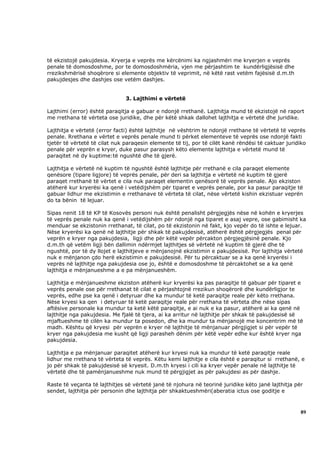 të ekzistojë pakujdesia. Kryerja e veprës me kërcënimi ka ngjashmëri me kryerjen e veprës
penale të domosdoshme, por te domosdoshmëria, vjen me përjashtim te kundërligjësisë dhe
rrezikshmërisë shoqërore si elemente objektiv të veprimit, në këtë rast vetëm fajësisë d.m.th
pakujdesjes dhe dashjes ose vetëm dashjes.


                               3. Lajthimi e vërtetë

Lajthimi (error) është paraqitja e gabuar e ndonjë rrethanë. Lajthitja mund të ekzistojë në raport
me rrethana të vërteta ose juridike, dhe për këtë shkak dallohet lajthitja e vërtetë dhe juridike.

Lajthitja e vërtetë (error facti) është lajthitje në vështrim te ndonjë rrethane të vërtetë të veprës
penale. Rrethana e vërtet e veprës penale mund ti përket elementeve të veprës ose ndonjë fakti
tjetër të vërtetë të cilat nuk paraqesin elemente të tij, por të cilët kanë rëndësi të caktuar juridiko
penale për veprën e kryer, duke pasur parasysh këto elemente lajthitja e vërtetë mund të
paraqitet në dy kuptime:të ngushtë dhe të gjerë.

Lajthitja e vërtetë në kuptim të ngushtë është lajthitje për rrethanë e cila paraqet elemente
qenësore (tipare ligjore) të veprës penale, për deri sa lajthitja e vërtetë në kuptim të gjerë
paraqet rrethanë të vërtet e cila nuk paraqet elementin qenësorë të veprës penale. Ajo ekziston
atëherë kur kryerësi ka qenë i vetëdijshëm për tiparet e veprës penale, por ka pasur paraqitje të
gabuar lidhur me ekzistimin e rrethanave të vërteta të cilat, nëse vërtetë kishin ekzistuar veprën
do ta bënin të lejuar.

Sipas nenit 18 të KP të Kosovës personi nuk është penalisht përgjegjës nëse në kohën e kryerjes
të veprës penale nuk ka qenë i vetëdijshëm për ndonjë nga tiparet e asaj vepre, ose gabimisht ka
menduar se ekzistonin rrethanat, të cilat, po të ekzistonin në fakt, kjo vepër do të ishte e lejuar.
Nëse kryerësi ka qenë në lajthitje për shkak të pakujdesisë, atëherë është përgjegjës penal për
veprën e kryer nga pakujdesia, ligji dhe për këtë vepër përcakton përgjegjësinë penale. Kjo
d.m.th që vetëm ligji bën dallimin ndërmjet lajthitjes së vërtetë në kuptim të gjerë dhe të
ngushtë, por të dy llojet e lajthitjeve e mënjanojnë ekzistimin e pakujdesisë. Por lajthitja vërtetë
nuk e mënjanon çdo herë ekzistimin e pakujdesisë. Për tu përcaktuar se a ka qenë kryerësi i
veprës në lajthitje nga pakujdesia ose jo, është e domosdoshme të përcaktohet se a ka qenë
lajthitja e mënjanueshme a e pa mënjanueshëm.

Lajthitja e mënjanueshme ekziston atëherë kur kryerësi ka pas paraqitje të gabuar për tiparet e
veprës penale ose për rrethanat të cilat e përjashtojnë rrezikun shoqërorë dhe kundërligjor te
veprës, edhe pse ka qenë i detyruar dhe ka mundur të ketë paraqitje reale për këto rrethana.
Nëse kryesi ka qen i detyruar të ketë paraqitje reale për rrethana të vërteta dhe nëse sipas
aftësive personale ka mundur ta ketë këtë paraqitje, e ai nuk e ka pasur, atëherë ai ka qenë në
lajthitje nga pakujdesia. Me fjalë të tjera, ai ka arritur në lajthitje për shkak të pakujdesisë së
mjaftueshme të cilën ka mundur ta posedon, dhe ka mundur ta mënjanojë me koncentrim më të
madh. Kështu që kryesi për veprën e kryer në lajthitje të mënjanuar përgjigjet si për vepër të
kryer nga pakujdesia me kusht që ligji parasheh dënim për këtë vepër edhe kur është kryer nga
pakujdesia.

Lajthitja e pa mënjanuar paraqitet atëherë kur kryesi nuk ka mundur të ketë paraqitje reale
lidhur me rrethana të vërteta të veprës. Këtu kemi lajthitje e cila është e paraqitur si rrethanë, e
jo për shkak të pakujdesisë së kryesit. D.m.th kryesi i cili ka kryer vepër penale në lajthitje të
vërtetë dhe të pamënjanueshme nuk mund të përgjigjet as për pakujdesi as për dashje.

Raste të veçanta të lajthitjes së vërtetë janë të njohura në teorinë juridike këto janë lajthitja për
sendet, lajthitja për personin dhe lajthitja për shkaktueshmëri(aberatia ictus ose goditje e



                                                                                                    89
 