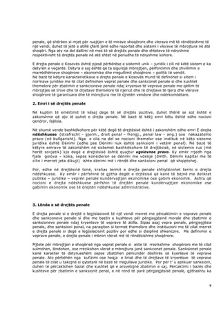 penale, që shërben si mjet për ruajtjen e të mirave shoqërore dhe vlerave më të rëndësishme të
një vendi, duhet të jetë e atillë çfarë janë edhe raportet dhe sistemi i vlerave të mbrojtura në atë
shoqëri. Nga aty na del dallimi në mes të së drejtës penale dhe shteteve të ndryshme
respektivisht të drejtës penale në atë shtet në periudha të ndryshme kohore.

E drejta penale e Kosovës është pjesë përbërëse e sistemit unik – juridik i cili në këtë sistem e ka
detyrën e veçantë. Detyra e saj është që ta sigurojë mbrojtjen, përforcimin dhe zhvillimin e
marrëdhënieve shoqërore – ekonomike dhe rregullimit shoqëroro – politik të vendit.
Në bazë të këtyre karakteristikave e drejta penale e Kosovës mund të definohet si sitem i
normave juridike me të cilat definohen veprat penale dhe sankconet penale si dhe kushtet
themelore për zbatimin e sankcioneve penale ndaj kryersve të veprave penale me qëllim të
mbrojtjes së lirive dhe të drjetave themelore të njeriut dhe të drejtave të tjera dhe vlerave
shoqërore të garantuara dhe të mbrojtura me të djretën vendore dhe ndërkombëtare.

2. Emri i së drejtës penale

Në kuptim të emërtimit të kësaj dege të së drejtës pozitive, duhet thënë se sot është e
zakonshme që ajo të quhet e drejta penale. Në bazë të këtij emri këtu është edhe nocioni
qendror, fajësia.

Në shumë vende bashkëkohore për këtë degë të drejtësisë është i zakonshëm edhe emri E drejta
ndëshkuese (strafrecht – gjerm., droit penal – frengj., penal law – ang.) ose nakazatelno
pravo (në bullgarisht). Nga e cila na del se nocioni themelor ose instituti në këto sisteme
juridike është Dënimi (edhe pse Dënimi nuk është sanksioni i vetëm penal). Në bazë të
këtyre emrave të zakonshëm në sistemet bashkëkohore të drejtësisë, në sistemin rus (më
herët sovjetik) kjo degë e drejtësisë është quajtur ugolovnoe pravo. Ky emër rrjedh nga
fjala golova – koka, sepse konsideron se dënimi me vdekje (dmth. Dënimi kapital me të
cilin i merret jeta dikujt) ishte dënimi më i rëndë dhe sanksioni penal që shqiptohej.

Por, edhe në drejtësinë tonë, krahas termit e drejta penale shfrytëzohet termi e drejta
ndëshkuese. Ky emër i përfshinë të gjitha degët e drjtësisë që kanë të bëjnë me deliktet
publike – juridike – veprën penale kundërvajtjen ekonomike ose gabim ekonomik. Ashtu që
nocioni e drejta ndëshkuese përfshin të drejtën penale kundërvajtjen ekonomike ose
gabimin ekonomik ose të drejtën ndëshkuese administrative.



3. Lënda e së drejtës penale

E drejta penale si e drejtë e legjislacionit të një vendi merret me përcaktimin e veprave penale
dhe sankconeve penale si dhe me bazën e kushteve për përgjegjësinë morale dhe zbatimin e
sanksioneve penale ndaj kryerësve të veprave të atilla. Sipas asaj vepra penale, përgjegjësia
penale, dhe sanksioni penal, na paraqiten si termet themelore dhe institucioni me të cilat merret
e drejta penale si degë e legjislacionit pozitiv por edhe si disiplinë shkencore. Me definimin e
veprave penale, e drejta penale i mbron vlerat më të rëndësishme shoqërore.

Mjtete për mbrojtjen e shoqërisë nga veprat penale si akte të rrezikshme shoqërore me të cilat
sulmohen, lëndohen, ose rrezikohen vlerat e mbrojtura janë sankconet penale. Sanksionet penale
kanë karakter të detyrueshëm sepse zbatohen përkundër dëshirës së kyerësve të veprave
penale. Ato përbëhën nga kufizimi ose heqja e lirisë dhe të drejtave të kryerësve të veprave
penale të cilat u takojnë si qytetarë në bazë të rregullave juridike. Por për t’ u aplikuar sanksioni,
duhen të përcaktohen bazat dhe kushtet që e arsyetojnë zbatimin e saj. Përcaktimi i bazës dhe
kushteve për zbatimin e sanksionit penal, e në rend të parë përgjegjësisë penale, gjithashtu ka



                                                                                                    9
 